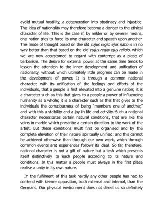 avoid mutual hostility, a degeneration into obstinacy and injustice.
The idea of nationality may therefore become a danger to the ethical
character of life. This is the case if, by milder or by severer means,
one nation tries to force its own character and speech upon another.
The mode of thought based on the old cujus regio ejus natio is in no
way better than that based on the old cujus regio ejus religio, which
we are now accustomed to regard with contempt as a piece of
barbarism. The desire for external power at the same time tends to
lessen the attention to the inner development and unification of
nationality, without which ultimately little progress can be made in
the development of power. It is through a common national
character, with its unification of the feelings and efforts of the
individuals, that a people is first elevated into a genuine nation; it is
a character such as this that gives to a people a power of influencing
humanity as a whole; it is a character such as this that gives to the
individuals the consciousness of being “members one of another,”
and with this a stability and a joy in life and activity. Such a national
character necessitates certain natural conditions, that are like the
veins in marble which prescribe a certain direction to the work of the
artist. But these conditions must first be organised and by the
complete elevation of their nature spiritually unified; and this cannot
be achieved otherwise than through our own work, which through
common events and experiences follows its ideal. So far, therefore,
national character is not a gift of nature but a task which presents
itself distinctively to each people according to its nature and
conditions. In this matter a people must always in the first place
realise a unity in its own nature.
In the fulfilment of this task hardly any other people has had to
contend with keener opposition, both external and internal, than the
Germans. Our physical environment does not direct us so definitely
 