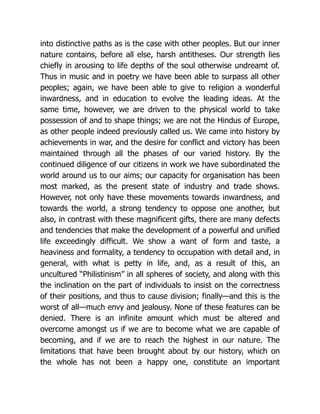 into distinctive paths as is the case with other peoples. But our inner
nature contains, before all else, harsh antitheses. Our strength lies
chiefly in arousing to life depths of the soul otherwise undreamt of.
Thus in music and in poetry we have been able to surpass all other
peoples; again, we have been able to give to religion a wonderful
inwardness, and in education to evolve the leading ideas. At the
same time, however, we are driven to the physical world to take
possession of and to shape things; we are not the Hindus of Europe,
as other people indeed previously called us. We came into history by
achievements in war, and the desire for conflict and victory has been
maintained through all the phases of our varied history. By the
continued diligence of our citizens in work we have subordinated the
world around us to our aims; our capacity for organisation has been
most marked, as the present state of industry and trade shows.
However, not only have these movements towards inwardness, and
towards the world, a strong tendency to oppose one another, but
also, in contrast with these magnificent gifts, there are many defects
and tendencies that make the development of a powerful and unified
life exceedingly difficult. We show a want of form and taste, a
heaviness and formality, a tendency to occupation with detail and, in
general, with what is petty in life, and, as a result of this, an
uncultured “Philistinism” in all spheres of society, and along with this
the inclination on the part of individuals to insist on the correctness
of their positions, and thus to cause division; finally—and this is the
worst of all—much envy and jealousy. None of these features can be
denied. There is an infinite amount which must be altered and
overcome amongst us if we are to become what we are capable of
becoming, and if we are to reach the highest in our nature. The
limitations that have been brought about by our history, which on
the whole has not been a happy one, constitute an important
 