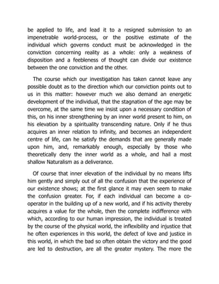 be applied to life, and lead it to a resigned submission to an
impenetrable world-process, or the positive estimate of the
individual which governs conduct must be acknowledged in the
conviction concerning reality as a whole: only a weakness of
disposition and a feebleness of thought can divide our existence
between the one conviction and the other.
The course which our investigation has taken cannot leave any
possible doubt as to the direction which our conviction points out to
us in this matter: however much we also demand an energetic
development of the individual, that the stagnation of the age may be
overcome, at the same time we insist upon a necessary condition of
this, on his inner strengthening by an inner world present to him, on
his elevation by a spirituality transcending nature. Only if he thus
acquires an inner relation to infinity, and becomes an independent
centre of life, can he satisfy the demands that are generally made
upon him, and, remarkably enough, especially by those who
theoretically deny the inner world as a whole, and hail a most
shallow Naturalism as a deliverance.
Of course that inner elevation of the individual by no means lifts
him gently and simply out of all the confusion that the experience of
our existence shows; at the first glance it may even seem to make
the confusion greater. For, if each individual can become a co-
operator in the building up of a new world, and if his activity thereby
acquires a value for the whole, then the complete indifference with
which, according to our human impression, the individual is treated
by the course of the physical world, the inflexibility and injustice that
he often experiences in this world, the defect of love and justice in
this world, in which the bad so often obtain the victory and the good
are led to destruction, are all the greater mystery. The more the
 