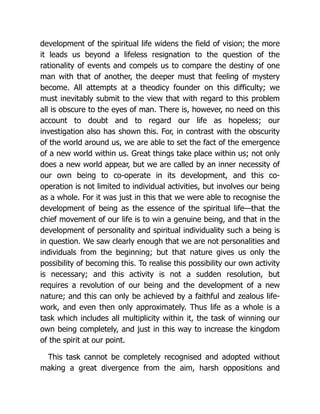 development of the spiritual life widens the field of vision; the more
it leads us beyond a lifeless resignation to the question of the
rationality of events and compels us to compare the destiny of one
man with that of another, the deeper must that feeling of mystery
become. All attempts at a theodicy founder on this difficulty; we
must inevitably submit to the view that with regard to this problem
all is obscure to the eyes of man. There is, however, no need on this
account to doubt and to regard our life as hopeless; our
investigation also has shown this. For, in contrast with the obscurity
of the world around us, we are able to set the fact of the emergence
of a new world within us. Great things take place within us; not only
does a new world appear, but we are called by an inner necessity of
our own being to co-operate in its development, and this co-
operation is not limited to individual activities, but involves our being
as a whole. For it was just in this that we were able to recognise the
development of being as the essence of the spiritual life—that the
chief movement of our life is to win a genuine being, and that in the
development of personality and spiritual individuality such a being is
in question. We saw clearly enough that we are not personalities and
individuals from the beginning; but that nature gives us only the
possibility of becoming this. To realise this possibility our own activity
is necessary; and this activity is not a sudden resolution, but
requires a revolution of our being and the development of a new
nature; and this can only be achieved by a faithful and zealous life-
work, and even then only approximately. Thus life as a whole is a
task which includes all multiplicity within it, the task of winning our
own being completely, and just in this way to increase the kingdom
of the spirit at our point.
This task cannot be completely recognised and adopted without
making a great divergence from the aim, harsh oppositions and
 