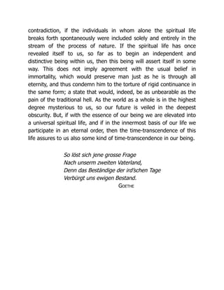 contradiction, if the individuals in whom alone the spiritual life
breaks forth spontaneously were included solely and entirely in the
stream of the process of nature. If the spiritual life has once
revealed itself to us, so far as to begin an independent and
distinctive being within us, then this being will assert itself in some
way. This does not imply agreement with the usual belief in
immortality, which would preserve man just as he is through all
eternity, and thus condemn him to the torture of rigid continuance in
the same form; a state that would, indeed, be as unbearable as the
pain of the traditional hell. As the world as a whole is in the highest
degree mysterious to us, so our future is veiled in the deepest
obscurity. But, if with the essence of our being we are elevated into
a universal spiritual life, and if in the innermost basis of our life we
participate in an eternal order, then the time-transcendence of this
life assures to us also some kind of time-transcendence in our being.
So löst sich jene grosse Frage
Nach unserm zweiten Vaterland,
Denn das Beständige der ird’schen Tage
Verbürgt uns ewigen Bestand.
Goethe
 