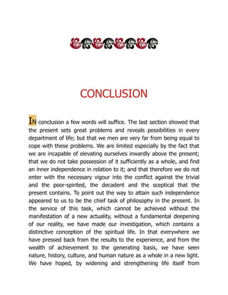 CONCLUSION
In conclusion a few words will suffice. The last section showed that
the present sets great problems and reveals possibilities in every
department of life; but that we men are very far from being equal to
cope with these problems. We are limited especially by the fact that
we are incapable of elevating ourselves inwardly above the present;
that we do not take possession of it sufficiently as a whole, and find
an inner independence in relation to it; and that therefore we do not
enter with the necessary vigour into the conflict against the trivial
and the poor-spirited, the decadent and the sceptical that the
present contains. To point out the way to attain such independence
appeared to us to be the chief task of philosophy in the present. In
the service of this task, which cannot be achieved without the
manifestation of a new actuality, without a fundamental deepening
of our reality, we have made our investigation, which contains a
distinctive conception of the spiritual life. In that everywhere we
have pressed back from the results to the experience, and from the
wealth of achievement to the generating basis, we have seen
nature, history, culture, and human nature as a whole in a new light.
We have hoped, by widening and strengthening life itself from
 
