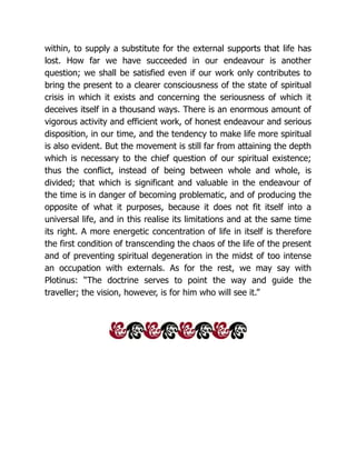within, to supply a substitute for the external supports that life has
lost. How far we have succeeded in our endeavour is another
question; we shall be satisfied even if our work only contributes to
bring the present to a clearer consciousness of the state of spiritual
crisis in which it exists and concerning the seriousness of which it
deceives itself in a thousand ways. There is an enormous amount of
vigorous activity and efficient work, of honest endeavour and serious
disposition, in our time, and the tendency to make life more spiritual
is also evident. But the movement is still far from attaining the depth
which is necessary to the chief question of our spiritual existence;
thus the conflict, instead of being between whole and whole, is
divided; that which is significant and valuable in the endeavour of
the time is in danger of becoming problematic, and of producing the
opposite of what it purposes, because it does not fit itself into a
universal life, and in this realise its limitations and at the same time
its right. A more energetic concentration of life in itself is therefore
the first condition of transcending the chaos of the life of the present
and of preventing spiritual degeneration in the midst of too intense
an occupation with externals. As for the rest, we may say with
Plotinus: “The doctrine serves to point the way and guide the
traveller; the vision, however, is for him who will see it.”
 