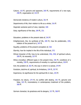 Culture, 110 ff.; genuine and apparent, 269 ff.; requirements of a new type,
298 ff.; organisation of, 315 ff.
Democratic tendency of modern culture, 361 ff.
Departments of life; their relation to life as a whole, 316 ff.
Dogmatic sectarian point of view; rejected, 328
Duty; significance of the idea, 184 ff., 231
Education; problems in the present state of, 343 ff.
Enlightenment, the; its synthesis of life, 209 ff.; how far problematic, 249;
relation of the present to it, 347 ff.
Equality; problems of the present conception of, 362
Eternity; how far implied in the life of the individual, 372
Ethical character of life; how to be understood, 256, 258; of spiritual culture,
309 ff.; its necessity, 337 ff.
Ethics (morality); different types in the present time, 336 ff.; conditions of a
morality, 338 ff.; requirements of morality in a spiritual culture, 339 ff.
Evil; the problem of, 263 ff.; the way in which it is solved, 279 ff.
Evolution, doctrine of; spiritual, its limitations, 194 ff., 257 ff.
Experience; its significance for the spiritual life in man, 235 ff.
Freedom; its nature, 174 ff.; its conflict with destiny, 181 ff.; genuine and
false, 323 ff.; inconsistency in contemporary treatment of the problem,
360 ff.
German character; its greatness and its dangers, 317 ff., 368 ff.
 