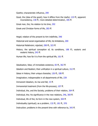 Goethe; characteristic influence, 299
Good, the (idea of the good); how it differs from the Useful, 119 ff.; apparent
inconsistency, 138 ff.; more detailed determination, 185 ff.
Great man, the; his relation to his time, 292
Greek and Christian forms of life, 283 ff.
Hegel; relation of the present to him indefinite, 348
Historical and social organisation of life; its limitations, 200
Historical Relativism; rejected, 290 ff., 323 ff.
History; the spiritual conception of, its conditions, 188 ff.; esoteric and
exoteric history, 243 ff.
Human life; how far it is from the spiritual life, 161 ff.
Idealisation, false; of immediate existence, 83 ff., 362 ff.
Idealism and Realism; their unification in a spiritual culture, 312 ff.
Ideas in history; their unique character, 126 ff., 188 ff.
Imagination; indispensable in all departments of life, 239
Immanent Idealism, its rise and fall, 15 ff.
Immanental treatment (from the life-process), 107 ff.
Individual, the, and the Society; problems of their relation, 364 ff.
Individual, the; his significance in the new relations, 246, 369 ff.
Individual, life of the; its form in the new system, 369 ff.
Individuality (spiritual); as a problem, 132 ff., 181 ff., 370
Instruction; problems in the present time with reference to, 343 ff.
 