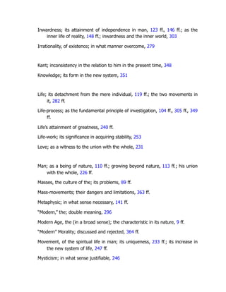 Inwardness; its attainment of independence in man, 123 ff., 146 ff.; as the
inner life of reality, 148 ff.; inwardness and the inner world, 303
Irrationality, of existence; in what manner overcome, 279
Kant; inconsistency in the relation to him in the present time, 348
Knowledge; its form in the new system, 351
Life; its detachment from the mere individual, 119 ff.; the two movements in
it, 282 ff.
Life-process; as the fundamental principle of investigation, 104 ff., 305 ff., 349
ff.
Life’s attainment of greatness, 240 ff.
Life-work; its significance in acquiring stability, 253
Love; as a witness to the union with the whole, 231
Man; as a being of nature, 110 ff.; growing beyond nature, 113 ff.; his union
with the whole, 226 ff.
Masses, the culture of the; its problems, 89 ff.
Mass-movements; their dangers and limitations, 363 ff.
Metaphysic; in what sense necessary, 141 ff.
“Modern,” the; double meaning, 296
Modern Age, the (in a broad sense); the characteristic in its nature, 9 ff.
“Modern” Morality; discussed and rejected, 364 ff.
Movement, of the spiritual life in man; its uniqueness, 233 ff.; its increase in
the new system of life, 247 ff.
Mysticism; in what sense justifiable, 246
 