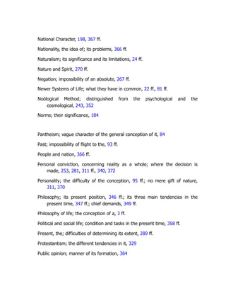 National Character, 198, 367 ff.
Nationality, the idea of; its problems, 366 ff.
Naturalism; its significance and its limitations, 24 ff.
Nature and Spirit, 270 ff.
Negation; impossibility of an absolute, 267 ff.
Newer Systems of Life; what they have in common, 22 ff., 81 ff.
Noölogical Method; distinguished from the psychological and the
cosmological, 243, 352
Norms; their significance, 184
Pantheism; vague character of the general conception of it, 84
Past; impossibility of flight to the, 93 ff.
People and nation, 366 ff.
Personal conviction, concerning reality as a whole; where the decision is
made, 253, 281, 311 ff., 340, 372
Personality; the difficulty of the conception, 95 ff.; no mere gift of nature,
311, 370
Philosophy; its present position, 346 ff.; its three main tendencies in the
present time, 347 ff.; chief demands, 349 ff.
Philosophy of life; the conception of a, 3 ff.
Political and social life; condition and tasks in the present time, 358 ff.
Present, the; difficulties of determining its extent, 289 ff.
Protestantism; the different tendencies in it, 329
Public opinion; manner of its formation, 364
 