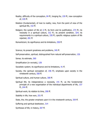 Reality; difficulty of the conception, 84 ff.; longing for, 159 ff.; new conception
of, 220 ff.
Relation (fundamental), of man to reality; new, from the point of view of the
spiritual life, 152 ff.
Religion; the system of life of, 6 ff.; its form and its justification, 273 ff.; its
necessity in a spiritual culture, 312 ff.; its present condition, 324; its
requirements in a spiritual culture, 330 ff.; specific religious system of life
rejected, 281 ff.
Romanticism; its significance and its limitations, 258 ff.
Science; its present greatness and problems, 345 ff.
Self-preservation, spiritual; distinguished from natural self-preservation, 126
Sense; its estimate, 260
Simplification (in revivals), 128
Socialistic system; its significance and its limitations, 41 ff.
Society; the spiritual conception of, 196 ff.; emphasis upon society in the
nineteenth century, 358 ff.
Spiritual culture, and human culture, 308 ff.
Spiritual life; its independence a necessity, 141 ff.; as the fundamental
principle of a new organisation of the individual departments of life, 157
ff., 244 ff.
Spiritual work; its relation to time, 290 ff.
Stability in life; how won, 251 ff.
State, the; the greater emphasis upon it in the nineteenth century, 359 ff.
Suffering and spiritual destitution, 314
Syntheses of life; in history, 207 ff.
 