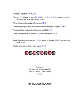 Theodicy; rejected, 279 ff., 371
Thought; its relation to life, 108, 126 ff., 141 ff., 349 ff.; its unique operation
(in distinction from association), 125 ff.
Time; fundamental relation of man to, 116 ff.
Transcendent Spirituality; as the fundamental principle of religion, 278 ff.
Transcendental method; in what sense justifiable, 248
Truth, conception of; its history, 138; new conception, 216 ff.
Work; its distinctive character, 122; its power to develop, 201 ff.; the world of
work, 201 ff.
World, conceptions of the; chief types, 353 ff.
Printed by
BALLANTYNE & COMPANY LTD
Tavistock Street Covent Garden
London
BY RUDOLF EUCKEN
 