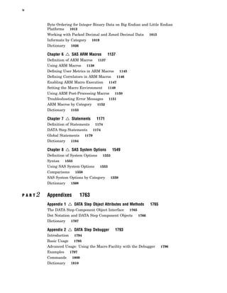 iv
Byte Ordering for Integer Binary Data on Big Endian and Little Endian
Platforms 1013
Working with Packed Decimal and Zoned Decimal Data 1015
Informats by Category 1019
Dictionary 1026
Chapter 6 4 SAS ARM Macros 1137
Definition of ARM Macros 1137
Using ARM Macros 1138
Defining User Metrics in ARM Macros 1145
Defining Correlators in ARM Macros 1146
Enabling ARM Macro Execution 1147
Setting the Macro Environment 1149
Using ARM Post-Processing Macros 1150
Troubleshooting Error Messages 1151
ARM Macros by Category 1152
Dictionary 1153
Chapter 7 4 Statements 1171
Definition of Statements 1174
DATA Step Statements 1174
Global Statements 1179
Dictionary 1184
Chapter 8 4 SAS System Options 1549
Definition of System Options 1553
Syntax 1553
Using SAS System Options 1553
Comparisons 1558
SAS System Options by Category 1559
Dictionary 1568
P A R T 2 Appendixes 1763
Appendix 1 4 DATA Step Object Attributes and Methods 1765
The DATA Step Component Object Interface 1765
Dot Notation and DATA Step Component Objects 1766
Dictionary 1767
Appendix 2 4 DATA Step Debugger 1793
Introduction 1794
Basic Usage 1795
Advanced Usage: Using the Macro Facility with the Debugger 1796
Examples 1797
Commands 1809
Dictionary 1810
 