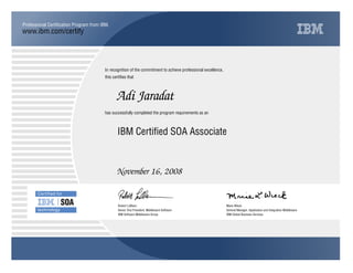 www.ibm.com/certify
Professional Certification Program from IBM.
In recognition of the commitment to achieve professional excellence,
this certifies that
has successfully completed the program requirements as an
Adi Jaradat
Y
IBM Software Middleware Group
IBM Certified SOA Associate
Marie Wieck
November 16, 2008
General Manager, Application and Integration Middleware
x
IBM Global Business Services
Robert LeBlanc
Senior Vice President, Middleware Software
 