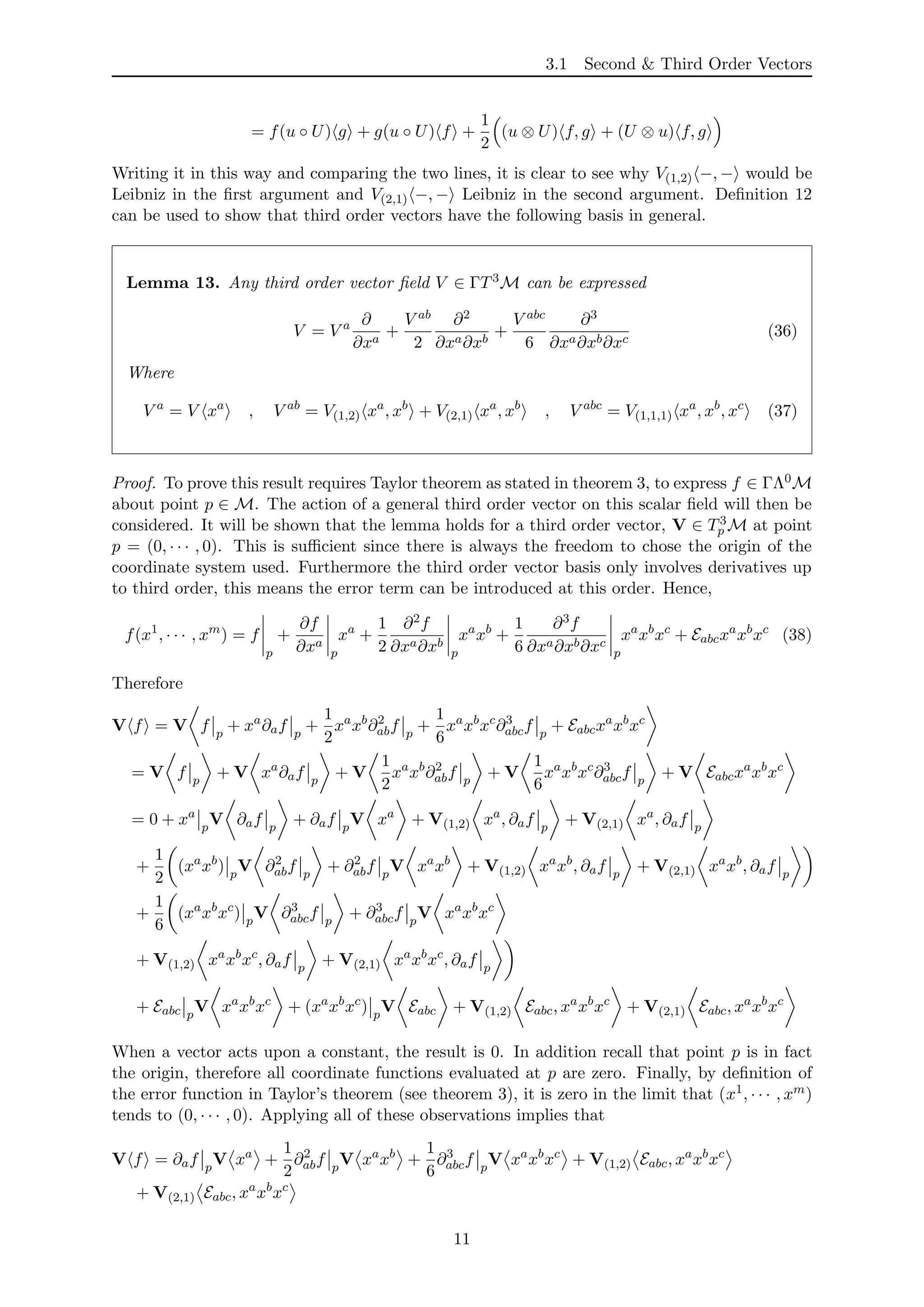 3.1 Second & Third Order Vectors
= f(u ◦ U) g + g(u ◦ U) f +
1
2
(u ⊗ U) f, g + (U ⊗ u) f, g
Writing it in this way and comparing the two lines, it is clear to see why V(1,2) −, − would be
Leibniz in the ﬁrst argument and V(2,1) −, − Leibniz in the second argument. Deﬁnition 12
can be used to show that third order vectors have the following basis in general.
Lemma 13. Any third order vector ﬁeld V ∈ ΓT3M can be expressed
V = V a ∂
∂xa
+
V ab
2
∂2
∂xa∂xb
+
V abc
6
∂3
∂xa∂xb∂xc
(36)
Where
V a
= V xa
, V ab
= V(1,2) xa
, xb
+ V(2,1) xa
, xb
, V abc
= V(1,1,1) xa
, xb
, xc
(37)
Proof. To prove this result requires Taylor theorem as stated in theorem 3, to express f ∈ ΓΛ0M
about point p ∈ M. The action of a general third order vector on this scalar ﬁeld will then be
considered. It will be shown that the lemma holds for a third order vector, V ∈ T3
p M at point
p = (0, · · · , 0). This is suﬃcient since there is always the freedom to chose the origin of the
coordinate system used. Furthermore the third order vector basis only involves derivatives up
to third order, this means the error term can be introduced at this order. Hence,
f(x1
, · · · , xm
) = f
p
+
∂f
∂xa
p
xa
+
1
2
∂2f
∂xa∂xb
p
xa
xb
+
1
6
∂3f
∂xa∂xb∂xc
p
xa
xb
xc
+ Eabcxa
xb
xc
(38)
Therefore
V f = V f p
+ xa
∂af p
+
1
2
xa
xb
∂2
abf p
+
1
6
xa
xb
xc
∂3
abcf p
+ Eabcxa
xb
xc
= V f p
+ V xa
∂af p
+ V
1
2
xa
xb
∂2
abf p
+ V
1
6
xa
xb
xc
∂3
abcf p
+ V Eabcxa
xb
xc
= 0 + xa
p
V ∂af p
+ ∂af p
V xa
+ V(1,2) xa
, ∂af p
+ V(2,1) xa
, ∂af p
+
1
2
(xa
xb
) p
V ∂2
abf p
+ ∂2
abf p
V xa
xb
+ V(1,2) xa
xb
, ∂af p
+ V(2,1) xa
xb
, ∂af p
+
1
6
(xa
xb
xc
) p
V ∂3
abcf p
+ ∂3
abcf p
V xa
xb
xc
+ V(1,2) xa
xb
xc
, ∂af p
+ V(2,1) xa
xb
xc
, ∂af p
+ Eabc p
V xa
xb
xc
+ (xa
xb
xc
) p
V Eabc + V(1,2) Eabc, xa
xb
xc
+ V(2,1) Eabc, xa
xb
xc
When a vector acts upon a constant, the result is 0. In addition recall that point p is in fact
the origin, therefore all coordinate functions evaluated at p are zero. Finally, by deﬁnition of
the error function in Taylor’s theorem (see theorem 3), it is zero in the limit that (x1, · · · , xm)
tends to (0, · · · , 0). Applying all of these observations implies that
V f = ∂af p
V xa
+
1
2
∂2
abf p
V xa
xb
+
1
6
∂3
abcf p
V xa
xb
xc
+ V(1,2) Eabc, xa
xb
xc
+ V(2,1) Eabc, xa
xb
xc
11
 