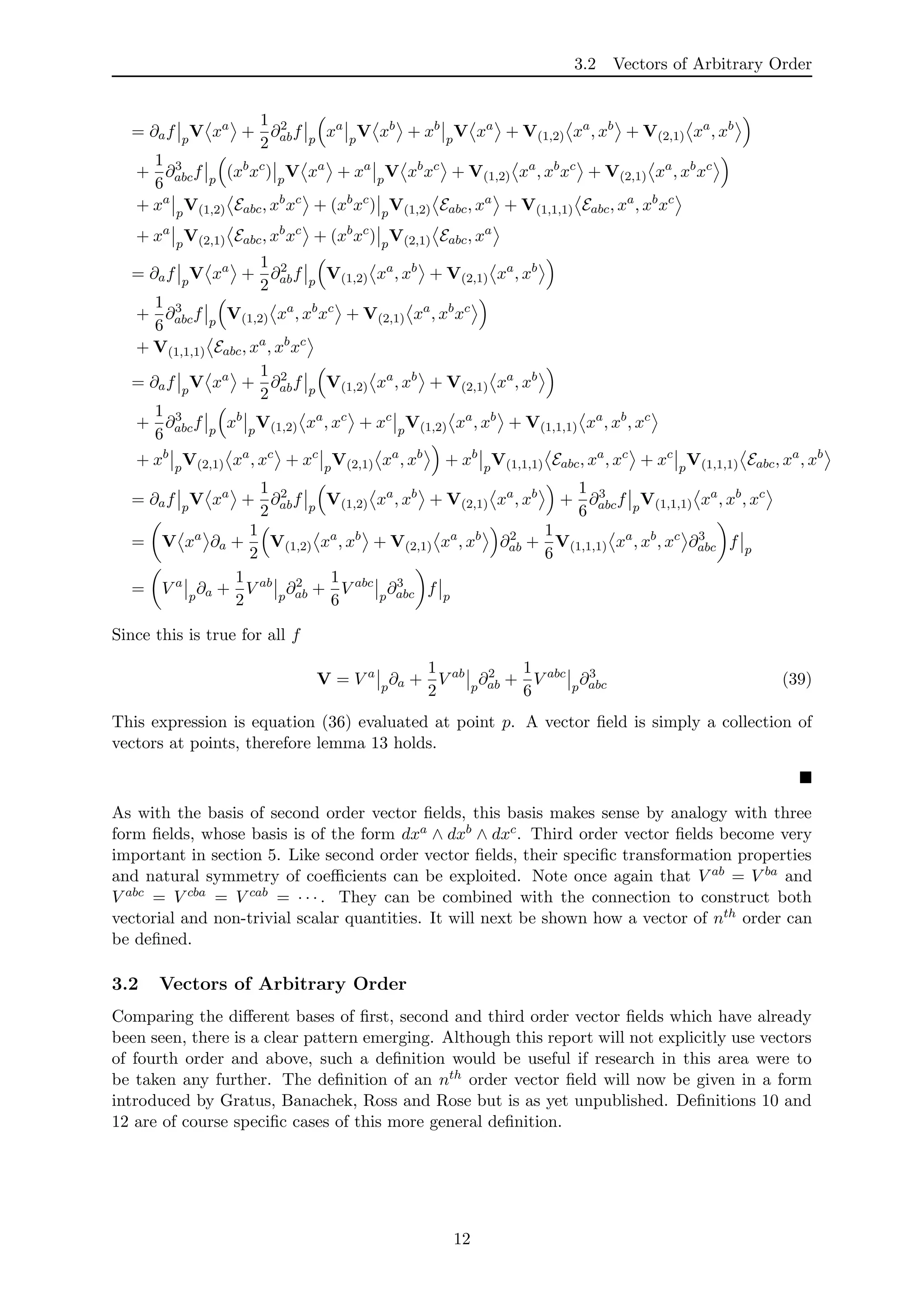 3.2 Vectors of Arbitrary Order
= ∂af p
V xa
+
1
2
∂2
abf p
xa
p
V xb
+ xb
p
V xa
+ V(1,2) xa
, xb
+ V(2,1) xa
, xb
+
1
6
∂3
abcf p
(xb
xc
) p
V xa
+ xa
p
V xb
xc
+ V(1,2) xa
, xb
xc
+ V(2,1) xa
, xb
xc
+ xa
p
V(1,2) Eabc, xb
xc
+ (xb
xc
) p
V(1,2) Eabc, xa
+ V(1,1,1) Eabc, xa
, xb
xc
+ xa
p
V(2,1) Eabc, xb
xc
+ (xb
xc
) p
V(2,1) Eabc, xa
= ∂af p
V xa
+
1
2
∂2
abf p
V(1,2) xa
, xb
+ V(2,1) xa
, xb
+
1
6
∂3
abcf p
V(1,2) xa
, xb
xc
+ V(2,1) xa
, xb
xc
+ V(1,1,1) Eabc, xa
, xb
xc
= ∂af p
V xa
+
1
2
∂2
abf p
V(1,2) xa
, xb
+ V(2,1) xa
, xb
+
1
6
∂3
abcf p
xb
p
V(1,2) xa
, xc
+ xc
p
V(1,2) xa
, xb
+ V(1,1,1) xa
, xb
, xc
+ xb
p
V(2,1) xa
, xc
+ xc
p
V(2,1) xa
, xb
+ xb
p
V(1,1,1) Eabc, xa
, xc
+ xc
p
V(1,1,1) Eabc, xa
, xb
= ∂af p
V xa
+
1
2
∂2
abf p
V(1,2) xa
, xb
+ V(2,1) xa
, xb
+
1
6
∂3
abcf p
V(1,1,1) xa
, xb
, xc
= V xa
∂a +
1
2
V(1,2) xa
, xb
+ V(2,1) xa
, xb
∂2
ab +
1
6
V(1,1,1) xa
, xb
, xc
∂3
abc f p
= V a
p
∂a +
1
2
V ab
p
∂2
ab +
1
6
V abc
p
∂3
abc f p
Since this is true for all f
V = V a
p
∂a +
1
2
V ab
p
∂2
ab +
1
6
V abc
p
∂3
abc (39)
This expression is equation (36) evaluated at point p. A vector ﬁeld is simply a collection of
vectors at points, therefore lemma 13 holds.
As with the basis of second order vector ﬁelds, this basis makes sense by analogy with three
form ﬁelds, whose basis is of the form dxa ∧ dxb ∧ dxc. Third order vector ﬁelds become very
important in section 5. Like second order vector ﬁelds, their speciﬁc transformation properties
and natural symmetry of coeﬃcients can be exploited. Note once again that V ab = V ba and
V abc = V cba = V cab = · · · . They can be combined with the connection to construct both
vectorial and non-trivial scalar quantities. It will next be shown how a vector of nth order can
be deﬁned.
3.2 Vectors of Arbitrary Order
Comparing the diﬀerent bases of ﬁrst, second and third order vector ﬁelds which have already
been seen, there is a clear pattern emerging. Although this report will not explicitly use vectors
of fourth order and above, such a deﬁnition would be useful if research in this area were to
be taken any further. The deﬁnition of an nth order vector ﬁeld will now be given in a form
introduced by Gratus, Banachek, Ross and Rose but is as yet unpublished. Deﬁnitions 10 and
12 are of course speciﬁc cases of this more general deﬁnition.
12
 