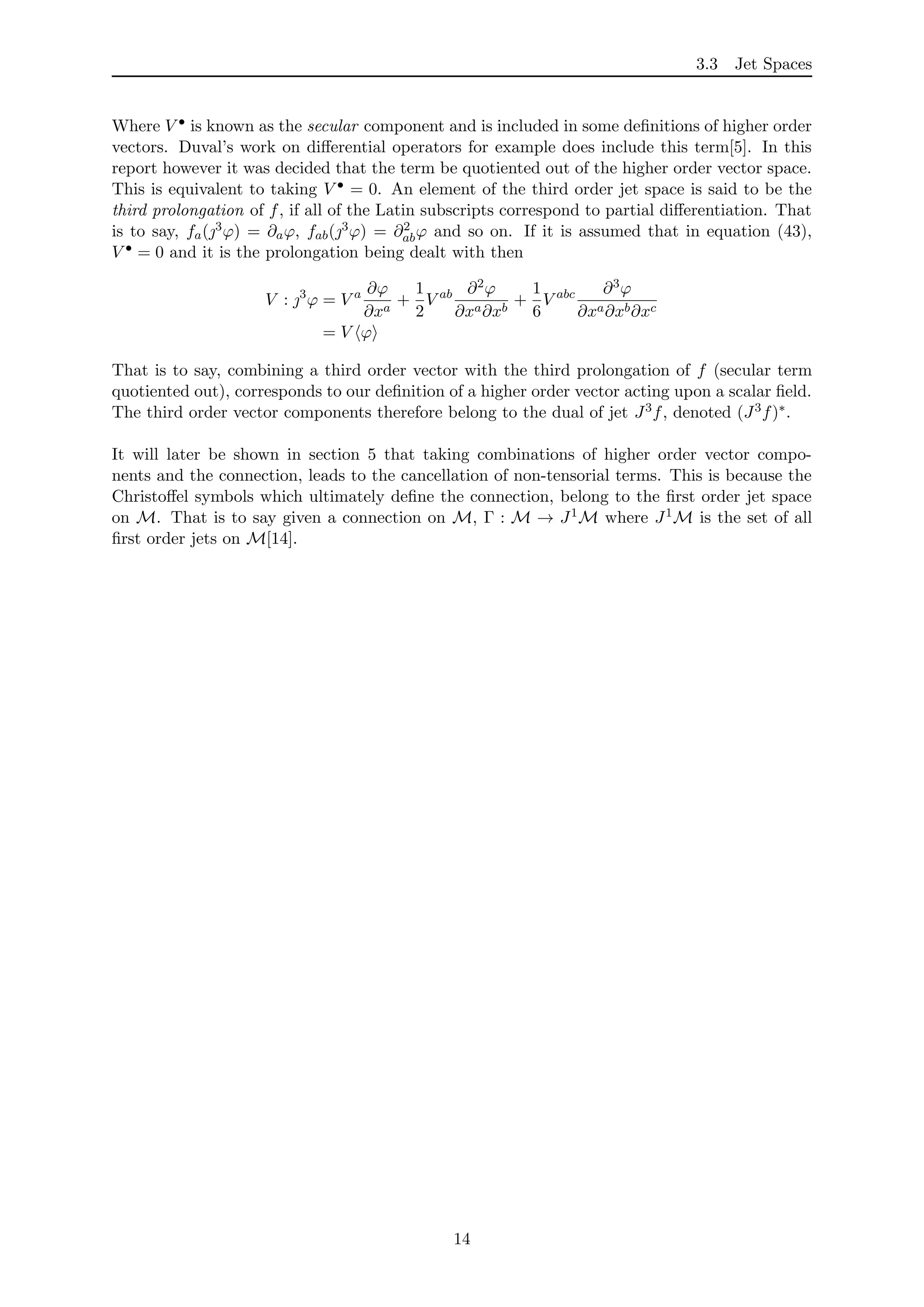 3.3 Jet Spaces
Where V • is known as the secular component and is included in some deﬁnitions of higher order
vectors. Duval’s work on diﬀerential operators for example does include this term[5]. In this
report however it was decided that the term be quotiented out of the higher order vector space.
This is equivalent to taking V • = 0. An element of the third order jet space is said to be the
third prolongation of f, if all of the Latin subscripts correspond to partial diﬀerentiation. That
is to say, fa(3ϕ) = ∂aϕ, fab(3ϕ) = ∂2
abϕ and so on. If it is assumed that in equation (43),
V • = 0 and it is the prolongation being dealt with then
V : 3
ϕ = V a ∂ϕ
∂xa
+
1
2
V ab ∂2ϕ
∂xa∂xb
+
1
6
V abc ∂3ϕ
∂xa∂xb∂xc
= V ϕ
That is to say, combining a third order vector with the third prolongation of f (secular term
quotiented out), corresponds to our deﬁnition of a higher order vector acting upon a scalar ﬁeld.
The third order vector components therefore belong to the dual of jet J3f, denoted (J3f)∗.
It will later be shown in section 5 that taking combinations of higher order vector compo-
nents and the connection, leads to the cancellation of non-tensorial terms. This is because the
Christoﬀel symbols which ultimately deﬁne the connection, belong to the ﬁrst order jet space
on M. That is to say given a connection on M, Γ : M → J1M where J1M is the set of all
ﬁrst order jets on M[14].
14
 
