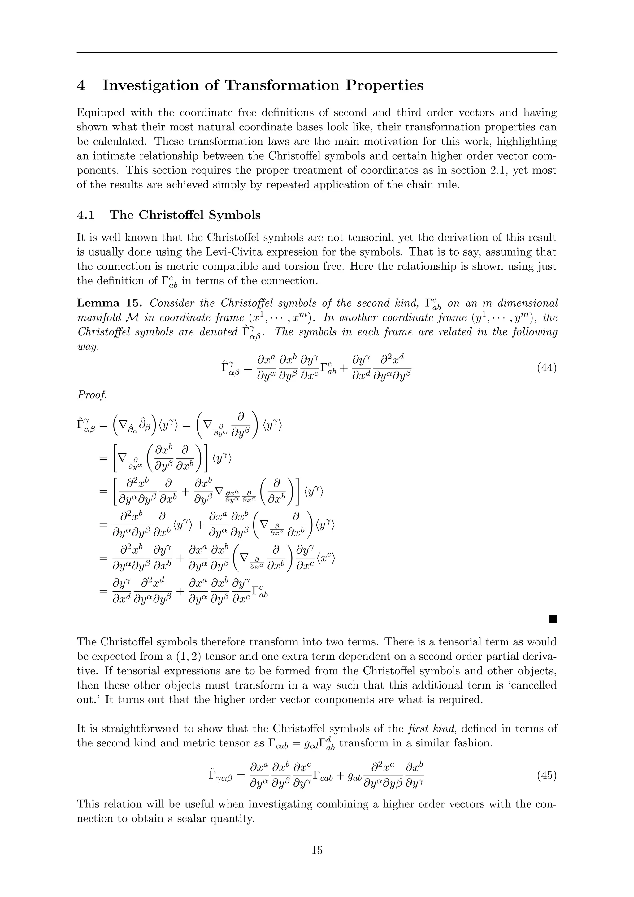 4 Investigation of Transformation Properties
Equipped with the coordinate free deﬁnitions of second and third order vectors and having
shown what their most natural coordinate bases look like, their transformation properties can
be calculated. These transformation laws are the main motivation for this work, highlighting
an intimate relationship between the Christoﬀel symbols and certain higher order vector com-
ponents. This section requires the proper treatment of coordinates as in section 2.1, yet most
of the results are achieved simply by repeated application of the chain rule.
4.1 The Christoﬀel Symbols
It is well known that the Christoﬀel symbols are not tensorial, yet the derivation of this result
is usually done using the Levi-Civita expression for the symbols. That is to say, assuming that
the connection is metric compatible and torsion free. Here the relationship is shown using just
the deﬁnition of Γc
ab in terms of the connection.
Lemma 15. Consider the Christoﬀel symbols of the second kind, Γc
ab on an m-dimensional
manifold M in coordinate frame (x1, · · · , xm). In another coordinate frame (y1, · · · , ym), the
Christoﬀel symbols are denoted ˆΓγ
αβ. The symbols in each frame are related in the following
way.
ˆΓγ
αβ =
∂xa
∂yα
∂xb
∂yβ
∂yγ
∂xc
Γc
ab +
∂yγ
∂xd
∂2xd
∂yα∂yβ
(44)
Proof.
ˆΓγ
αβ = ˆ∂α
ˆ∂β yγ
= ∂
∂yα
∂
∂yβ
yγ
= ∂
∂yα
∂xb
∂yβ
∂
∂xb
yγ
=
∂2xb
∂yα∂yβ
∂
∂xb
+
∂xb
∂yβ ∂xa
∂yα
∂
∂xa
∂
∂xb
yγ
=
∂2xb
∂yα∂yβ
∂
∂xb
yγ
+
∂xa
∂yα
∂xb
∂yβ ∂
∂xa
∂
∂xb
yγ
=
∂2xb
∂yα∂yβ
∂yγ
∂xb
+
∂xa
∂yα
∂xb
∂yβ ∂
∂xa
∂
∂xb
∂yγ
∂xc
xc
=
∂yγ
∂xd
∂2xd
∂yα∂yβ
+
∂xa
∂yα
∂xb
∂yβ
∂yγ
∂xc
Γc
ab
The Christoﬀel symbols therefore transform into two terms. There is a tensorial term as would
be expected from a (1, 2) tensor and one extra term dependent on a second order partial deriva-
tive. If tensorial expressions are to be formed from the Christoﬀel symbols and other objects,
then these other objects must transform in a way such that this additional term is ‘cancelled
out.’ It turns out that the higher order vector components are what is required.
It is straightforward to show that the Christoﬀel symbols of the ﬁrst kind, deﬁned in terms of
the second kind and metric tensor as Γcab = gcdΓd
ab transform in a similar fashion.
ˆΓγαβ =
∂xa
∂yα
∂xb
∂yβ
∂xc
∂yγ
Γcab + gab
∂2xa
∂yα∂yβ
∂xb
∂yγ
(45)
This relation will be useful when investigating combining a higher order vectors with the con-
nection to obtain a scalar quantity.
15
 