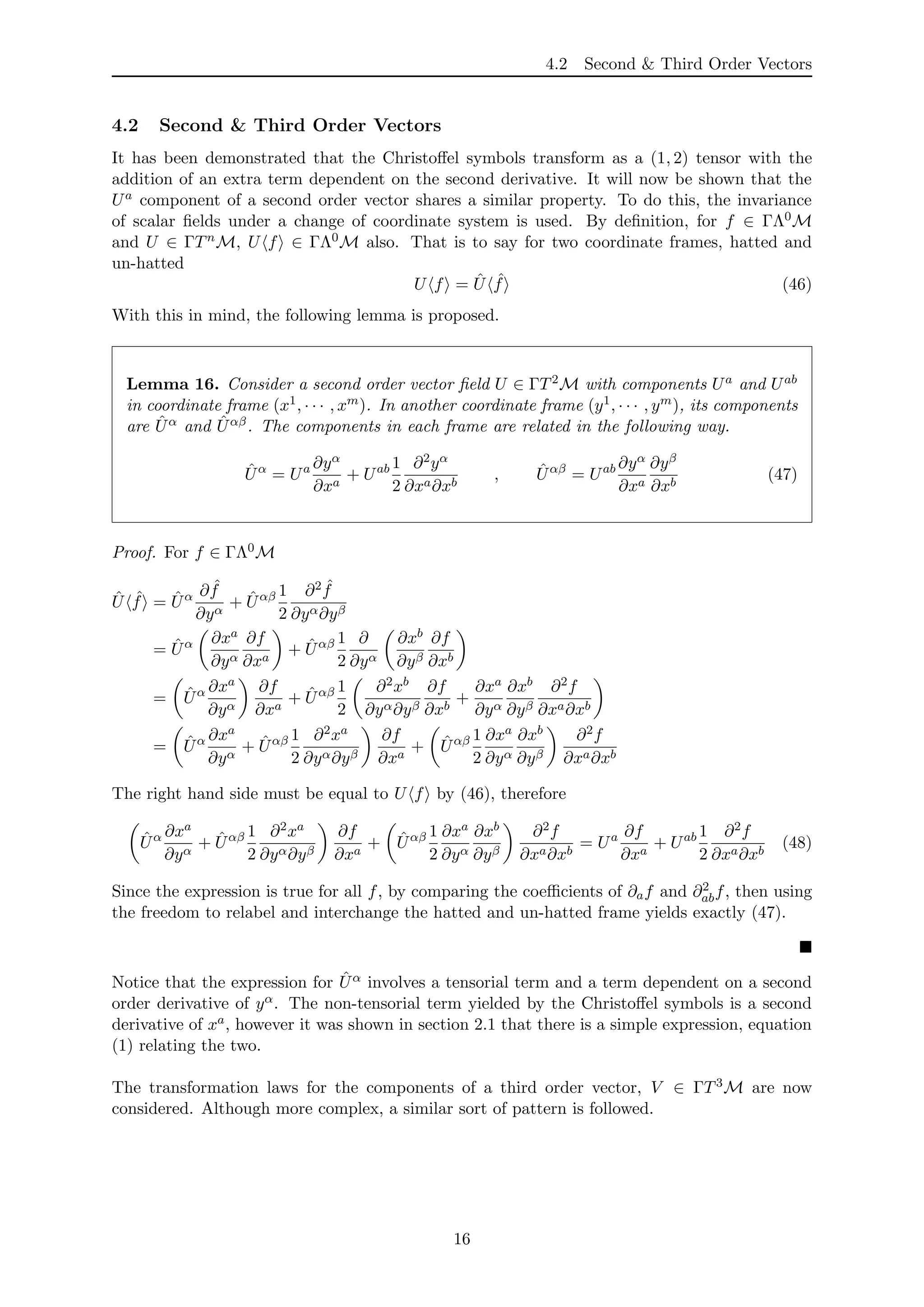 4.2 Second & Third Order Vectors
4.2 Second & Third Order Vectors
It has been demonstrated that the Christoﬀel symbols transform as a (1, 2) tensor with the
addition of an extra term dependent on the second derivative. It will now be shown that the
Ua component of a second order vector shares a similar property. To do this, the invariance
of scalar ﬁelds under a change of coordinate system is used. By deﬁnition, for f ∈ ΓΛ0M
and U ∈ ΓTnM, U f ∈ ΓΛ0M also. That is to say for two coordinate frames, hatted and
un-hatted
U f = ˆU ˆf (46)
With this in mind, the following lemma is proposed.
Lemma 16. Consider a second order vector ﬁeld U ∈ ΓT2M with components Ua and Uab
in coordinate frame (x1, · · · , xm). In another coordinate frame (y1, · · · , ym), its components
are ˆUα and ˆUαβ. The components in each frame are related in the following way.
ˆUα
= Ua ∂yα
∂xa
+ Uab 1
2
∂2yα
∂xa∂xb
, ˆUαβ
= Uab ∂yα
∂xa
∂yβ
∂xb
(47)
Proof. For f ∈ ΓΛ0M
ˆU ˆf = ˆUα ∂ ˆf
∂yα
+ ˆUαβ 1
2
∂2 ˆf
∂yα∂yβ
= ˆUα ∂xa
∂yα
∂f
∂xa
+ ˆUαβ 1
2
∂
∂yα
∂xb
∂yβ
∂f
∂xb
= ˆUα ∂xa
∂yα
∂f
∂xa
+ ˆUαβ 1
2
∂2xb
∂yα∂yβ
∂f
∂xb
+
∂xa
∂yα
∂xb
∂yβ
∂2f
∂xa∂xb
= ˆUα ∂xa
∂yα
+ ˆUαβ 1
2
∂2xa
∂yα∂yβ
∂f
∂xa
+ ˆUαβ 1
2
∂xa
∂yα
∂xb
∂yβ
∂2f
∂xa∂xb
The right hand side must be equal to U f by (46), therefore
ˆUα ∂xa
∂yα
+ ˆUαβ 1
2
∂2xa
∂yα∂yβ
∂f
∂xa
+ ˆUαβ 1
2
∂xa
∂yα
∂xb
∂yβ
∂2f
∂xa∂xb
= Ua ∂f
∂xa
+ Uab 1
2
∂2f
∂xa∂xb
(48)
Since the expression is true for all f, by comparing the coeﬃcients of ∂af and ∂2
abf, then using
the freedom to relabel and interchange the hatted and un-hatted frame yields exactly (47).
Notice that the expression for ˆUα involves a tensorial term and a term dependent on a second
order derivative of yα. The non-tensorial term yielded by the Christoﬀel symbols is a second
derivative of xa, however it was shown in section 2.1 that there is a simple expression, equation
(1) relating the two.
The transformation laws for the components of a third order vector, V ∈ ΓT3M are now
considered. Although more complex, a similar sort of pattern is followed.
16
 