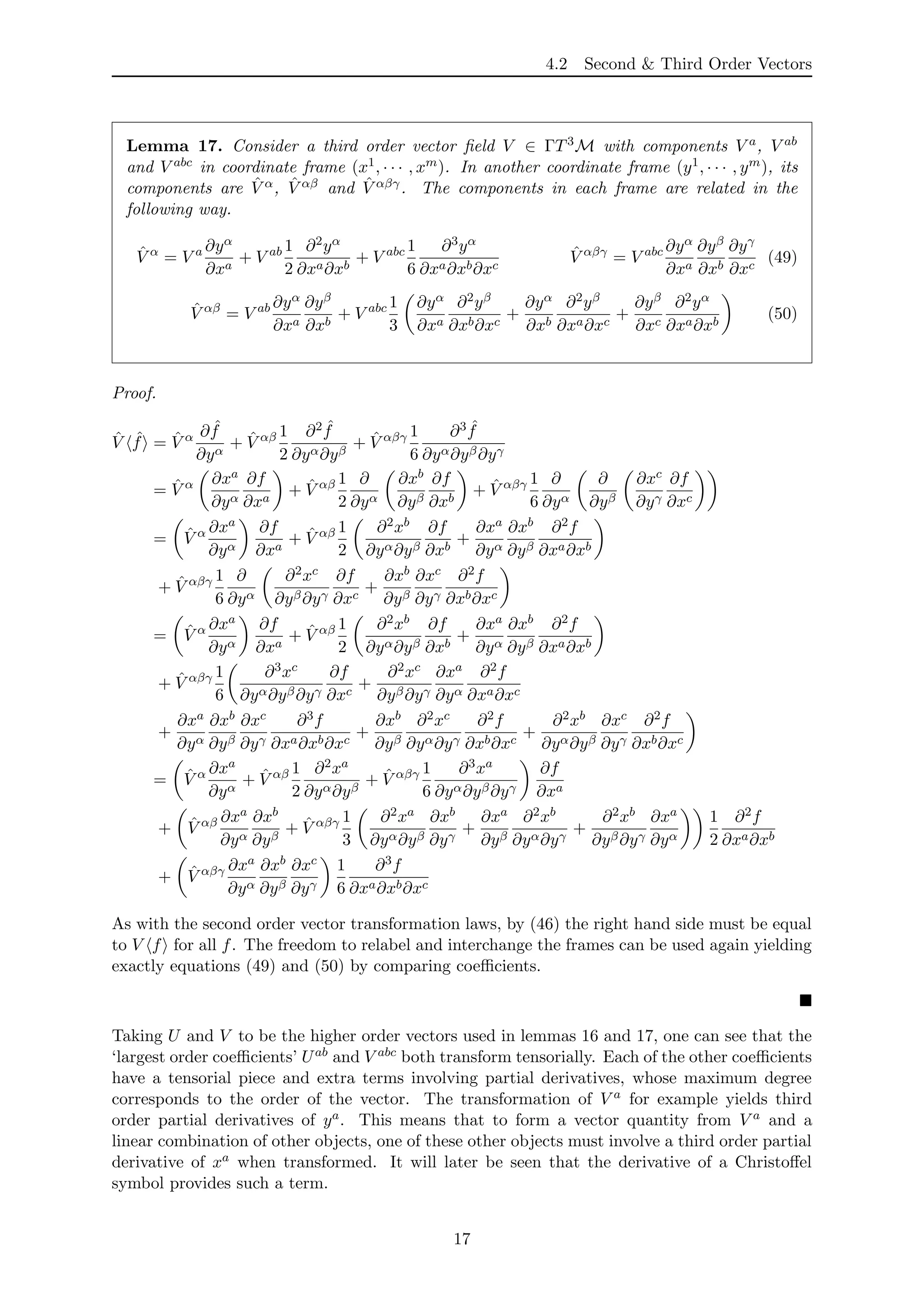 4.2 Second & Third Order Vectors
Lemma 17. Consider a third order vector ﬁeld V ∈ ΓT3M with components V a, V ab
and V abc in coordinate frame (x1, · · · , xm). In another coordinate frame (y1, · · · , ym), its
components are ˆV α, ˆV αβ and ˆV αβγ. The components in each frame are related in the
following way.
ˆV α
= V a ∂yα
∂xa
+ V ab 1
2
∂2yα
∂xa∂xb
+ V abc 1
6
∂3yα
∂xa∂xb∂xc
ˆV αβγ
= V abc ∂yα
∂xa
∂yβ
∂xb
∂yγ
∂xc
(49)
ˆV αβ
= V ab ∂yα
∂xa
∂yβ
∂xb
+ V abc 1
3
∂yα
∂xa
∂2yβ
∂xb∂xc
+
∂yα
∂xb
∂2yβ
∂xa∂xc
+
∂yβ
∂xc
∂2yα
∂xa∂xb
(50)
Proof.
ˆV ˆf = ˆV α ∂ ˆf
∂yα
+ ˆV αβ 1
2
∂2 ˆf
∂yα∂yβ
+ ˆV αβγ 1
6
∂3 ˆf
∂yα∂yβ∂yγ
= ˆV α ∂xa
∂yα
∂f
∂xa
+ ˆV αβ 1
2
∂
∂yα
∂xb
∂yβ
∂f
∂xb
+ ˆV αβγ 1
6
∂
∂yα
∂
∂yβ
∂xc
∂yγ
∂f
∂xc
= ˆV α ∂xa
∂yα
∂f
∂xa
+ ˆV αβ 1
2
∂2xb
∂yα∂yβ
∂f
∂xb
+
∂xa
∂yα
∂xb
∂yβ
∂2f
∂xa∂xb
+ ˆV αβγ 1
6
∂
∂yα
∂2xc
∂yβ∂yγ
∂f
∂xc
+
∂xb
∂yβ
∂xc
∂yγ
∂2f
∂xb∂xc
= ˆV α ∂xa
∂yα
∂f
∂xa
+ ˆV αβ 1
2
∂2xb
∂yα∂yβ
∂f
∂xb
+
∂xa
∂yα
∂xb
∂yβ
∂2f
∂xa∂xb
+ ˆV αβγ 1
6
∂3xc
∂yα∂yβ∂yγ
∂f
∂xc
+
∂2xc
∂yβ∂yγ
∂xa
∂yα
∂2f
∂xa∂xc
+
∂xa
∂yα
∂xb
∂yβ
∂xc
∂yγ
∂3f
∂xa∂xb∂xc
+
∂xb
∂yβ
∂2xc
∂yα∂yγ
∂2f
∂xb∂xc
+
∂2xb
∂yα∂yβ
∂xc
∂yγ
∂2f
∂xb∂xc
= ˆV α ∂xa
∂yα
+ ˆV αβ 1
2
∂2xa
∂yα∂yβ
+ ˆV αβγ 1
6
∂3xa
∂yα∂yβ∂yγ
∂f
∂xa
+ ˆV αβ ∂xa
∂yα
∂xb
∂yβ
+ ˆV αβγ 1
3
∂2xa
∂yα∂yβ
∂xb
∂yγ
+
∂xa
∂yβ
∂2xb
∂yα∂yγ
+
∂2xb
∂yβ∂yγ
∂xa
∂yα
1
2
∂2f
∂xa∂xb
+ ˆV αβγ ∂xa
∂yα
∂xb
∂yβ
∂xc
∂yγ
1
6
∂3f
∂xa∂xb∂xc
As with the second order vector transformation laws, by (46) the right hand side must be equal
to V f for all f. The freedom to relabel and interchange the frames can be used again yielding
exactly equations (49) and (50) by comparing coeﬃcients.
Taking U and V to be the higher order vectors used in lemmas 16 and 17, one can see that the
‘largest order coeﬃcients’ Uab and V abc both transform tensorially. Each of the other coeﬃcients
have a tensorial piece and extra terms involving partial derivatives, whose maximum degree
corresponds to the order of the vector. The transformation of V a for example yields third
order partial derivatives of ya. This means that to form a vector quantity from V a and a
linear combination of other objects, one of these other objects must involve a third order partial
derivative of xa when transformed. It will later be seen that the derivative of a Christoﬀel
symbol provides such a term.
17
 