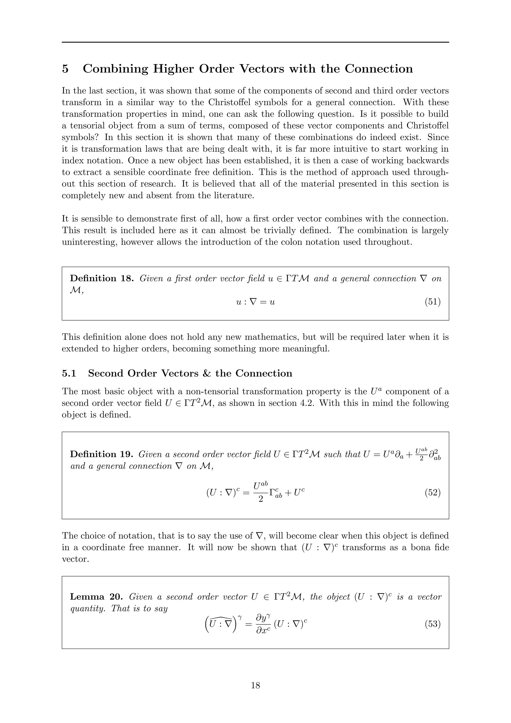 5 Combining Higher Order Vectors with the Connection
In the last section, it was shown that some of the components of second and third order vectors
transform in a similar way to the Christoﬀel symbols for a general connection. With these
transformation properties in mind, one can ask the following question. Is it possible to build
a tensorial object from a sum of terms, composed of these vector components and Christoﬀel
symbols? In this section it is shown that many of these combinations do indeed exist. Since
it is transformation laws that are being dealt with, it is far more intuitive to start working in
index notation. Once a new object has been established, it is then a case of working backwards
to extract a sensible coordinate free deﬁnition. This is the method of approach used through-
out this section of research. It is believed that all of the material presented in this section is
completely new and absent from the literature.
It is sensible to demonstrate ﬁrst of all, how a ﬁrst order vector combines with the connection.
This result is included here as it can almost be trivially deﬁned. The combination is largely
uninteresting, however allows the introduction of the colon notation used throughout.
Deﬁnition 18. Given a ﬁrst order vector ﬁeld u ∈ ΓTM and a general connection on
M,
u : = u (51)
This deﬁnition alone does not hold any new mathematics, but will be required later when it is
extended to higher orders, becoming something more meaningful.
5.1 Second Order Vectors & the Connection
The most basic object with a non-tensorial transformation property is the Ua component of a
second order vector ﬁeld U ∈ ΓT2M, as shown in section 4.2. With this in mind the following
object is deﬁned.
Deﬁnition 19. Given a second order vector ﬁeld U ∈ ΓT2M such that U = Ua∂a + Uab
2 ∂2
ab
and a general connection on M,
(U : )c
=
Uab
2
Γc
ab + Uc
(52)
The choice of notation, that is to say the use of , will become clear when this object is deﬁned
in a coordinate free manner. It will now be shown that (U : )c transforms as a bona ﬁde
vector.
Lemma 20. Given a second order vector U ∈ ΓT2M, the object (U : )c is a vector
quantity. That is to say
U :
γ
=
∂yγ
∂xc
(U : )c
(53)
18
 