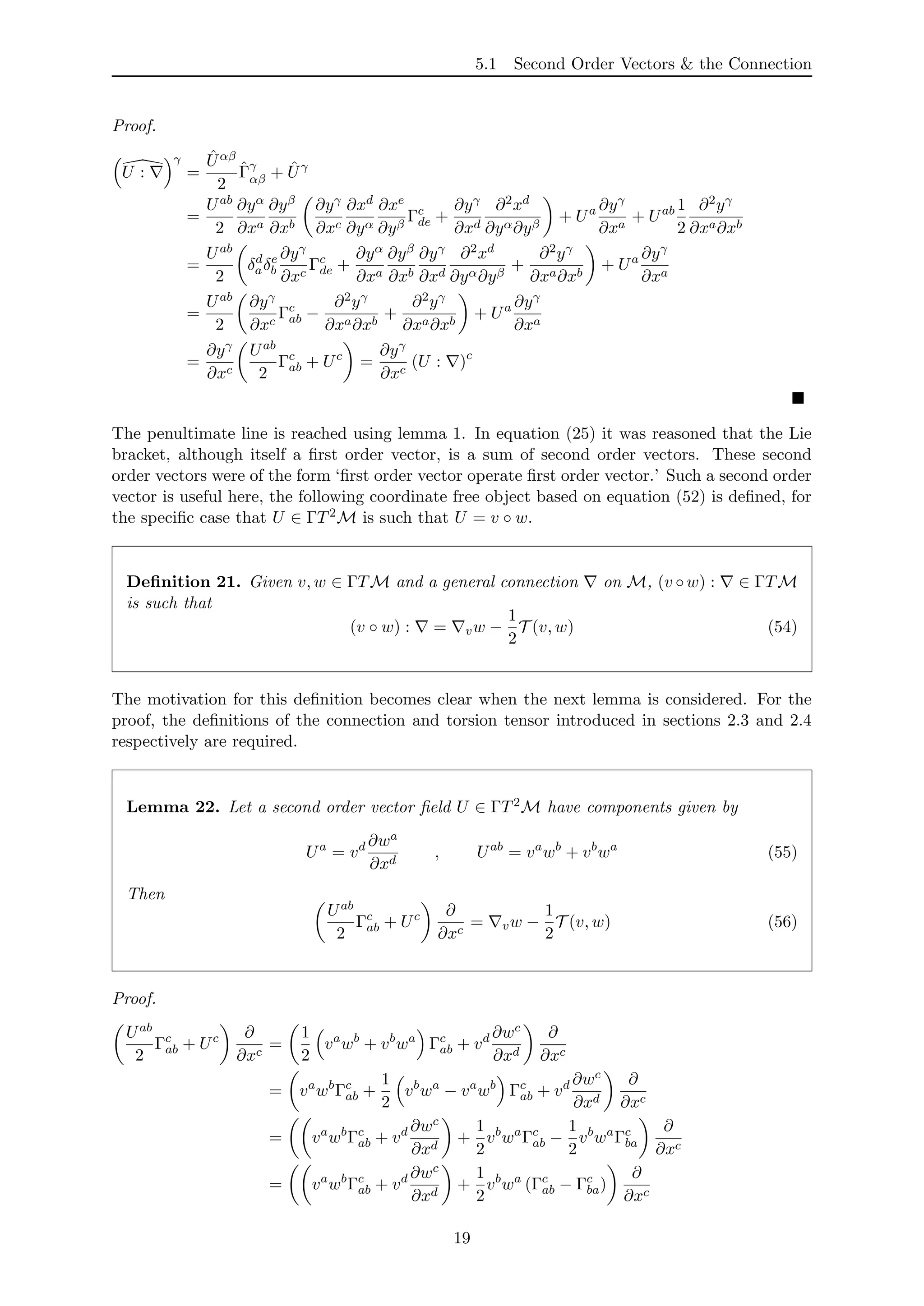 5.1 Second Order Vectors & the Connection
Proof.
U :
γ
=
ˆUαβ
2
ˆΓγ
αβ + ˆUγ
=
Uab
2
∂yα
∂xa
∂yβ
∂xb
∂yγ
∂xc
∂xd
∂yα
∂xe
∂yβ
Γc
de +
∂yγ
∂xd
∂2xd
∂yα∂yβ
+ Ua ∂yγ
∂xa
+ Uab 1
2
∂2yγ
∂xa∂xb
=
Uab
2
δd
aδe
b
∂yγ
∂xc
Γc
de +
∂yα
∂xa
∂yβ
∂xb
∂yγ
∂xd
∂2xd
∂yα∂yβ
+
∂2yγ
∂xa∂xb
+ Ua ∂yγ
∂xa
=
Uab
2
∂yγ
∂xc
Γc
ab −
∂2yγ
∂xa∂xb
+
∂2yγ
∂xa∂xb
+ Ua ∂yγ
∂xa
=
∂yγ
∂xc
Uab
2
Γc
ab + Uc
=
∂yγ
∂xc
(U : )c
The penultimate line is reached using lemma 1. In equation (25) it was reasoned that the Lie
bracket, although itself a ﬁrst order vector, is a sum of second order vectors. These second
order vectors were of the form ‘ﬁrst order vector operate ﬁrst order vector.’ Such a second order
vector is useful here, the following coordinate free object based on equation (52) is deﬁned, for
the speciﬁc case that U ∈ ΓT2M is such that U = v ◦ w.
Deﬁnition 21. Given v, w ∈ ΓTM and a general connection on M, (v ◦w) : ∈ ΓTM
is such that
(v ◦ w) : = vw −
1
2
T (v, w) (54)
The motivation for this deﬁnition becomes clear when the next lemma is considered. For the
proof, the deﬁnitions of the connection and torsion tensor introduced in sections 2.3 and 2.4
respectively are required.
Lemma 22. Let a second order vector ﬁeld U ∈ ΓT2M have components given by
Ua
= vd ∂wa
∂xd
, Uab
= va
wb
+ vb
wa
(55)
Then
Uab
2
Γc
ab + Uc ∂
∂xc
= vw −
1
2
T (v, w) (56)
Proof.
Uab
2
Γc
ab + Uc ∂
∂xc
=
1
2
va
wb
+ vb
wa
Γc
ab + vd ∂wc
∂xd
∂
∂xc
= va
wb
Γc
ab +
1
2
vb
wa
− va
wb
Γc
ab + vd ∂wc
∂xd
∂
∂xc
= va
wb
Γc
ab + vd ∂wc
∂xd
+
1
2
vb
wa
Γc
ab −
1
2
vb
wa
Γc
ba
∂
∂xc
= va
wb
Γc
ab + vd ∂wc
∂xd
+
1
2
vb
wa
(Γc
ab − Γc
ba)
∂
∂xc
19
 