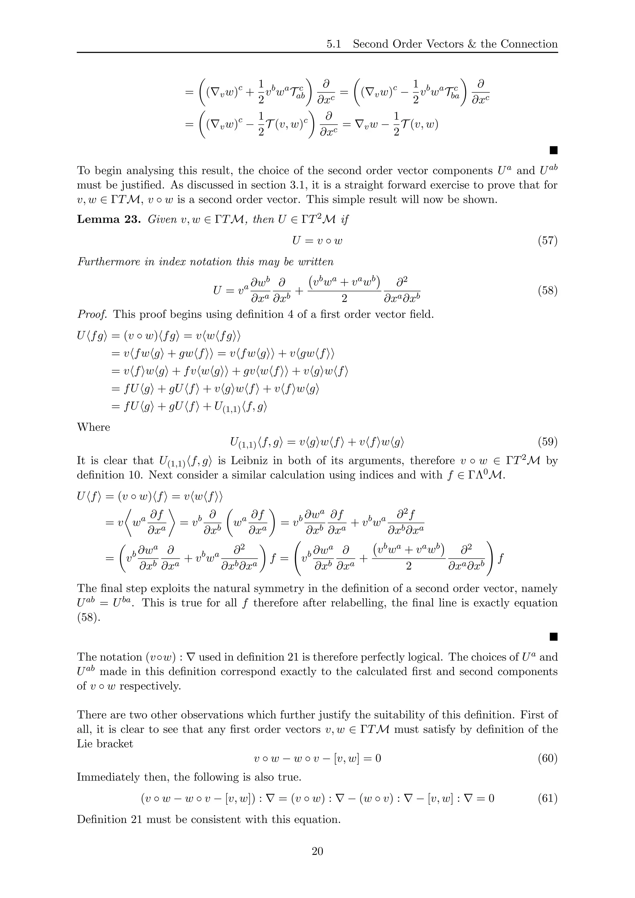 5.1 Second Order Vectors & the Connection
= ( vw)c
+
1
2
vb
wa
T c
ab
∂
∂xc
= ( vw)c
−
1
2
vb
wa
T c
ba
∂
∂xc
= ( vw)c
−
1
2
T (v, w)c ∂
∂xc
= vw −
1
2
T (v, w)
To begin analysing this result, the choice of the second order vector components Ua and Uab
must be justiﬁed. As discussed in section 3.1, it is a straight forward exercise to prove that for
v, w ∈ ΓTM, v ◦ w is a second order vector. This simple result will now be shown.
Lemma 23. Given v, w ∈ ΓTM, then U ∈ ΓT2M if
U = v ◦ w (57)
Furthermore in index notation this may be written
U = va ∂wb
∂xa
∂
∂xb
+
vbwa + vawb
2
∂2
∂xa∂xb
(58)
Proof. This proof begins using deﬁnition 4 of a ﬁrst order vector ﬁeld.
U fg = (v ◦ w) fg = v w fg
= v fw g + gw f = v fw g + v gw f
= v f w g + fv w g + gv w f + v g w f
= fU g + gU f + v g w f + v f w g
= fU g + gU f + U(1,1) f, g
Where
U(1,1) f, g = v g w f + v f w g (59)
It is clear that U(1,1) f, g is Leibniz in both of its arguments, therefore v ◦ w ∈ ΓT2M by
deﬁnition 10. Next consider a similar calculation using indices and with f ∈ ΓΛ0M.
U f = (v ◦ w) f = v w f
= v wa ∂f
∂xa
= vb ∂
∂xb
wa ∂f
∂xa
= vb ∂wa
∂xb
∂f
∂xa
+ vb
wa ∂2f
∂xb∂xa
= vb ∂wa
∂xb
∂
∂xa
+ vb
wa ∂2
∂xb∂xa
f = vb ∂wa
∂xb
∂
∂xa
+
vbwa + vawb
2
∂2
∂xa∂xb
f
The ﬁnal step exploits the natural symmetry in the deﬁnition of a second order vector, namely
Uab = Uba. This is true for all f therefore after relabelling, the ﬁnal line is exactly equation
(58).
The notation (v◦w) : used in deﬁnition 21 is therefore perfectly logical. The choices of Ua and
Uab made in this deﬁnition correspond exactly to the calculated ﬁrst and second components
of v ◦ w respectively.
There are two other observations which further justify the suitability of this deﬁnition. First of
all, it is clear to see that any ﬁrst order vectors v, w ∈ ΓTM must satisfy by deﬁnition of the
Lie bracket
v ◦ w − w ◦ v − [v, w] = 0 (60)
Immediately then, the following is also true.
(v ◦ w − w ◦ v − [v, w]) : = (v ◦ w) : − (w ◦ v) : − [v, w] : = 0 (61)
Deﬁnition 21 must be consistent with this equation.
20
 