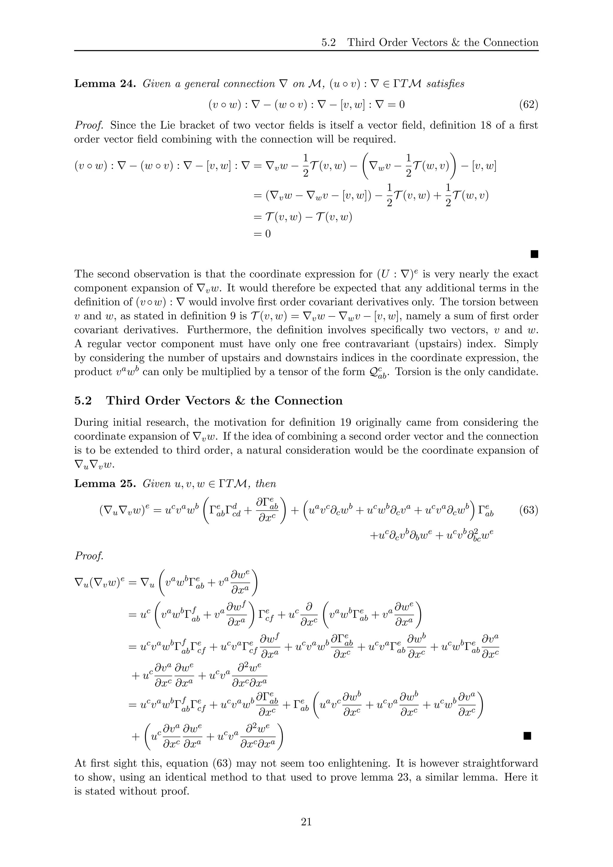 5.2 Third Order Vectors & the Connection
Lemma 24. Given a general connection on M, (u ◦ v) : ∈ ΓTM satisﬁes
(v ◦ w) : − (w ◦ v) : − [v, w] : = 0 (62)
Proof. Since the Lie bracket of two vector ﬁelds is itself a vector ﬁeld, deﬁnition 18 of a ﬁrst
order vector ﬁeld combining with the connection will be required.
(v ◦ w) : − (w ◦ v) : − [v, w] : = vw −
1
2
T (v, w) − wv −
1
2
T (w, v) − [v, w]
= ( vw − wv − [v, w]) −
1
2
T (v, w) +
1
2
T (w, v)
= T (v, w) − T (v, w)
= 0
The second observation is that the coordinate expression for (U : )e is very nearly the exact
component expansion of vw. It would therefore be expected that any additional terms in the
deﬁnition of (v◦w) : would involve ﬁrst order covariant derivatives only. The torsion between
v and w, as stated in deﬁnition 9 is T (v, w) = vw − wv − [v, w], namely a sum of ﬁrst order
covariant derivatives. Furthermore, the deﬁnition involves speciﬁcally two vectors, v and w.
A regular vector component must have only one free contravariant (upstairs) index. Simply
by considering the number of upstairs and downstairs indices in the coordinate expression, the
product vawb can only be multiplied by a tensor of the form Qc
ab. Torsion is the only candidate.
5.2 Third Order Vectors & the Connection
During initial research, the motivation for deﬁnition 19 originally came from considering the
coordinate expansion of vw. If the idea of combining a second order vector and the connection
is to be extended to third order, a natural consideration would be the coordinate expansion of
u vw.
Lemma 25. Given u, v, w ∈ ΓTM, then
( u vw)e
= uc
va
wb
Γe
abΓd
cd +
∂Γe
ab
∂xc
+ ua
vc
∂cwb
+ uc
wb
∂cva
+ uc
va
∂cwb
Γe
ab (63)
+uc
∂cvb
∂bwe
+ uc
vb
∂2
bcwe
Proof.
u( vw)e
= u va
wb
Γe
ab + va ∂we
∂xa
= uc
va
wb
Γf
ab + va ∂wf
∂xa
Γe
cf + uc ∂
∂xc
va
wb
Γe
ab + va ∂we
∂xa
= uc
va
wb
Γf
abΓe
cf + uc
va
Γe
cf
∂wf
∂xa
+ uc
va
wb ∂Γe
ab
∂xc
+ uc
va
Γe
ab
∂wb
∂xc
+ uc
wb
Γe
ab
∂va
∂xc
+ uc ∂va
∂xc
∂we
∂xa
+ uc
va ∂2we
∂xc∂xa
= uc
va
wb
Γf
abΓe
cf + uc
va
wb ∂Γe
ab
∂xc
+ Γe
ab ua
vc ∂wb
∂xc
+ uc
va ∂wb
∂xc
+ uc
wb ∂va
∂xc
+ uc ∂va
∂xc
∂we
∂xa
+ uc
va ∂2we
∂xc∂xa
At ﬁrst sight this, equation (63) may not seem too enlightening. It is however straightforward
to show, using an identical method to that used to prove lemma 23, a similar lemma. Here it
is stated without proof.
21
 