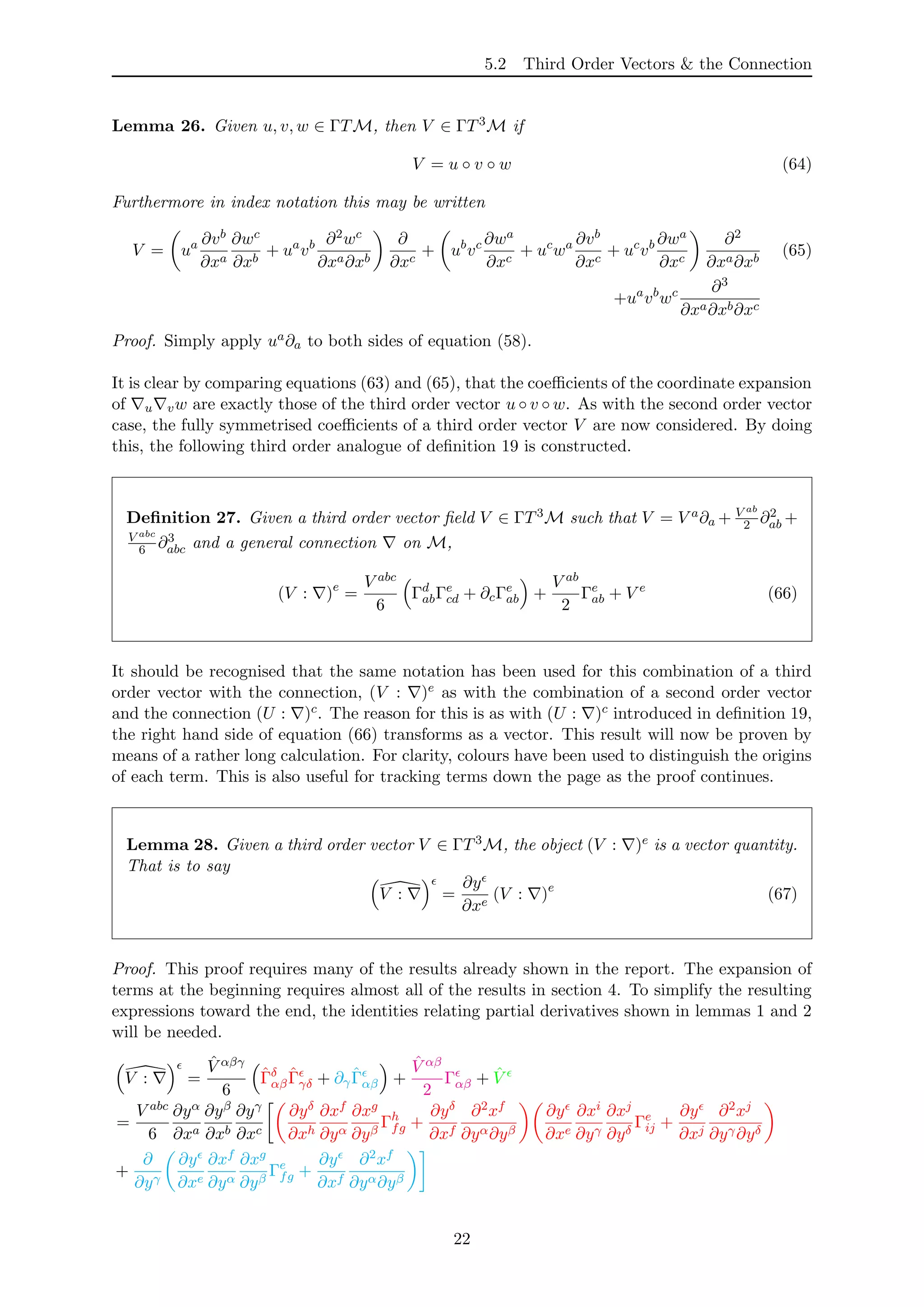 5.2 Third Order Vectors & the Connection
Lemma 26. Given u, v, w ∈ ΓTM, then V ∈ ΓT3M if
V = u ◦ v ◦ w (64)
Furthermore in index notation this may be written
V = ua ∂vb
∂xa
∂wc
∂xb
+ ua
vb ∂2wc
∂xa∂xb
∂
∂xc
+ ub
vc ∂wa
∂xc
+ uc
wa ∂vb
∂xc
+ uc
vb ∂wa
∂xc
∂2
∂xa∂xb
(65)
+ua
vb
wc ∂3
∂xa∂xb∂xc
Proof. Simply apply ua∂a to both sides of equation (58).
It is clear by comparing equations (63) and (65), that the coeﬃcients of the coordinate expansion
of u vw are exactly those of the third order vector u ◦ v ◦ w. As with the second order vector
case, the fully symmetrised coeﬃcients of a third order vector V are now considered. By doing
this, the following third order analogue of deﬁnition 19 is constructed.
Deﬁnition 27. Given a third order vector ﬁeld V ∈ ΓT3M such that V = V a∂a + V ab
2 ∂2
ab +
V abc
6 ∂3
abc and a general connection on M,
(V : )e
=
V abc
6
Γd
abΓe
cd + ∂cΓe
ab +
V ab
2
Γe
ab + V e
(66)
It should be recognised that the same notation has been used for this combination of a third
order vector with the connection, (V : )e as with the combination of a second order vector
and the connection (U : )c. The reason for this is as with (U : )c introduced in deﬁnition 19,
the right hand side of equation (66) transforms as a vector. This result will now be proven by
means of a rather long calculation. For clarity, colours have been used to distinguish the origins
of each term. This is also useful for tracking terms down the page as the proof continues.
Lemma 28. Given a third order vector V ∈ ΓT3M, the object (V : )e is a vector quantity.
That is to say
V : =
∂y
∂xe
(V : )e
(67)
Proof. This proof requires many of the results already shown in the report. The expansion of
terms at the beginning requires almost all of the results in section 4. To simplify the resulting
expressions toward the end, the identities relating partial derivatives shown in lemmas 1 and 2
will be needed.
V : =
ˆV αβγ
6
ˆΓδ
αβ
ˆΓγδ + ∂γ
ˆΓαβ +
ˆV αβ
2
Γαβ + ˆV
=
V abc
6
∂yα
∂xa
∂yβ
∂xb
∂yγ
∂xc
∂yδ
∂xh
∂xf
∂yα
∂xg
∂yβ
Γh
fg +
∂yδ
∂xf
∂2xf
∂yα∂yβ
∂y
∂xe
∂xi
∂yγ
∂xj
∂yδ
Γe
ij +
∂y
∂xj
∂2xj
∂yγ∂yδ
+
∂
∂yγ
∂y
∂xe
∂xf
∂yα
∂xg
∂yβ
Γe
fg +
∂y
∂xf
∂2xf
∂yα∂yβ
22
 