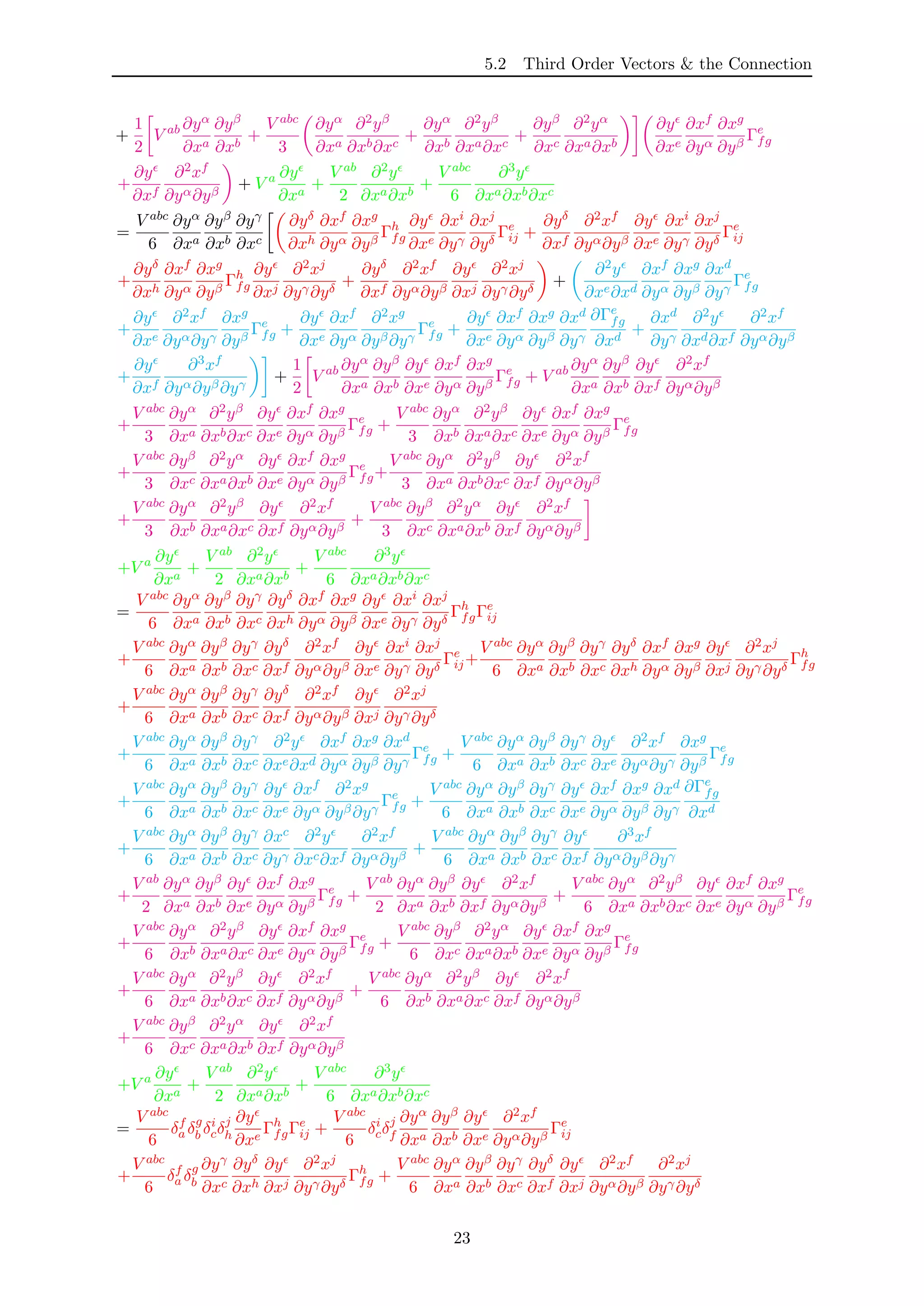 5.2 Third Order Vectors & the Connection
+
1
2
V ab ∂yα
∂xa
∂yβ
∂xb
+
V abc
3
∂yα
∂xa
∂2yβ
∂xb∂xc
+
∂yα
∂xb
∂2yβ
∂xa∂xc
+
∂yβ
∂xc
∂2yα
∂xa∂xb
∂y
∂xe
∂xf
∂yα
∂xg
∂yβ
Γe
fg
+
∂y
∂xf
∂2xf
∂yα∂yβ
+ V a ∂y
∂xa
+
V ab
2
∂2y
∂xa∂xb
+
V abc
6
∂3y
∂xa∂xb∂xc
=
V abc
6
∂yα
∂xa
∂yβ
∂xb
∂yγ
∂xc
∂yδ
∂xh
∂xf
∂yα
∂xg
∂yβ
Γh
fg
∂y
∂xe
∂xi
∂yγ
∂xj
∂yδ
Γe
ij +
∂yδ
∂xf
∂2xf
∂yα∂yβ
∂y
∂xe
∂xi
∂yγ
∂xj
∂yδ
Γe
ij
+
∂yδ
∂xh
∂xf
∂yα
∂xg
∂yβ
Γh
fg
∂y
∂xj
∂2xj
∂yγ∂yδ
+
∂yδ
∂xf
∂2xf
∂yα∂yβ
∂y
∂xj
∂2xj
∂yγ∂yδ
+
∂2y
∂xe∂xd
∂xf
∂yα
∂xg
∂yβ
∂xd
∂yγ
Γe
fg
+
∂y
∂xe
∂2xf
∂yα∂yγ
∂xg
∂yβ
Γe
fg +
∂y
∂xe
∂xf
∂yα
∂2xg
∂yβ∂yγ
Γe
fg +
∂y
∂xe
∂xf
∂yα
∂xg
∂yβ
∂xd
∂yγ
∂Γe
fg
∂xd
+
∂xd
∂yγ
∂2y
∂xd∂xf
∂2xf
∂yα∂yβ
+
∂y
∂xf
∂3xf
∂yα∂yβ∂yγ
+
1
2
V ab ∂yα
∂xa
∂yβ
∂xb
∂y
∂xe
∂xf
∂yα
∂xg
∂yβ
Γe
fg + V ab ∂yα
∂xa
∂yβ
∂xb
∂y
∂xf
∂2xf
∂yα∂yβ
+
V abc
3
∂yα
∂xa
∂2yβ
∂xb∂xc
∂y
∂xe
∂xf
∂yα
∂xg
∂yβ
Γe
fg +
V abc
3
∂yα
∂xb
∂2yβ
∂xa∂xc
∂y
∂xe
∂xf
∂yα
∂xg
∂yβ
Γe
fg
+
V abc
3
∂yβ
∂xc
∂2yα
∂xa∂xb
∂y
∂xe
∂xf
∂yα
∂xg
∂yβ
Γe
fg+
V abc
3
∂yα
∂xa
∂2yβ
∂xb∂xc
∂y
∂xf
∂2xf
∂yα∂yβ
+
V abc
3
∂yα
∂xb
∂2yβ
∂xa∂xc
∂y
∂xf
∂2xf
∂yα∂yβ
+
V abc
3
∂yβ
∂xc
∂2yα
∂xa∂xb
∂y
∂xf
∂2xf
∂yα∂yβ
+V a ∂y
∂xa
+
V ab
2
∂2y
∂xa∂xb
+
V abc
6
∂3y
∂xa∂xb∂xc
=
V abc
6
∂yα
∂xa
∂yβ
∂xb
∂yγ
∂xc
∂yδ
∂xh
∂xf
∂yα
∂xg
∂yβ
∂y
∂xe
∂xi
∂yγ
∂xj
∂yδ
Γh
fgΓe
ij
+
V abc
6
∂yα
∂xa
∂yβ
∂xb
∂yγ
∂xc
∂yδ
∂xf
∂2xf
∂yα∂yβ
∂y
∂xe
∂xi
∂yγ
∂xj
∂yδ
Γe
ij+
V abc
6
∂yα
∂xa
∂yβ
∂xb
∂yγ
∂xc
∂yδ
∂xh
∂xf
∂yα
∂xg
∂yβ
∂y
∂xj
∂2xj
∂yγ∂yδ
Γh
fg
+
V abc
6
∂yα
∂xa
∂yβ
∂xb
∂yγ
∂xc
∂yδ
∂xf
∂2xf
∂yα∂yβ
∂y
∂xj
∂2xj
∂yγ∂yδ
+
V abc
6
∂yα
∂xa
∂yβ
∂xb
∂yγ
∂xc
∂2y
∂xe∂xd
∂xf
∂yα
∂xg
∂yβ
∂xd
∂yγ
Γe
fg +
V abc
6
∂yα
∂xa
∂yβ
∂xb
∂yγ
∂xc
∂y
∂xe
∂2xf
∂yα∂yγ
∂xg
∂yβ
Γe
fg
+
V abc
6
∂yα
∂xa
∂yβ
∂xb
∂yγ
∂xc
∂y
∂xe
∂xf
∂yα
∂2xg
∂yβ∂yγ
Γe
fg +
V abc
6
∂yα
∂xa
∂yβ
∂xb
∂yγ
∂xc
∂y
∂xe
∂xf
∂yα
∂xg
∂yβ
∂xd
∂yγ
∂Γe
fg
∂xd
+
V abc
6
∂yα
∂xa
∂yβ
∂xb
∂yγ
∂xc
∂xc
∂yγ
∂2y
∂xc∂xf
∂2xf
∂yα∂yβ
+
V abc
6
∂yα
∂xa
∂yβ
∂xb
∂yγ
∂xc
∂y
∂xf
∂3xf
∂yα∂yβ∂yγ
+
V ab
2
∂yα
∂xa
∂yβ
∂xb
∂y
∂xe
∂xf
∂yα
∂xg
∂yβ
Γe
fg +
V ab
2
∂yα
∂xa
∂yβ
∂xb
∂y
∂xf
∂2xf
∂yα∂yβ
+
V abc
6
∂yα
∂xa
∂2yβ
∂xb∂xc
∂y
∂xe
∂xf
∂yα
∂xg
∂yβ
Γe
fg
+
V abc
6
∂yα
∂xb
∂2yβ
∂xa∂xc
∂y
∂xe
∂xf
∂yα
∂xg
∂yβ
Γe
fg +
V abc
6
∂yβ
∂xc
∂2yα
∂xa∂xb
∂y
∂xe
∂xf
∂yα
∂xg
∂yβ
Γe
fg
+
V abc
6
∂yα
∂xa
∂2yβ
∂xb∂xc
∂y
∂xf
∂2xf
∂yα∂yβ
+
V abc
6
∂yα
∂xb
∂2yβ
∂xa∂xc
∂y
∂xf
∂2xf
∂yα∂yβ
+
V abc
6
∂yβ
∂xc
∂2yα
∂xa∂xb
∂y
∂xf
∂2xf
∂yα∂yβ
+V a ∂y
∂xa
+
V ab
2
∂2y
∂xa∂xb
+
V abc
6
∂3y
∂xa∂xb∂xc
=
V abc
6
δf
a δg
b δi
cδj
h
∂y
∂xe
Γh
fgΓe
ij +
V abc
6
δi
cδj
f
∂yα
∂xa
∂yβ
∂xb
∂y
∂xe
∂2xf
∂yα∂yβ
Γe
ij
+
V abc
6
δf
a δg
b
∂yγ
∂xc
∂yδ
∂xh
∂y
∂xj
∂2xj
∂yγ∂yδ
Γh
fg +
V abc
6
∂yα
∂xa
∂yβ
∂xb
∂yγ
∂xc
∂yδ
∂xf
∂y
∂xj
∂2xf
∂yα∂yβ
∂2xj
∂yγ∂yδ
23
 