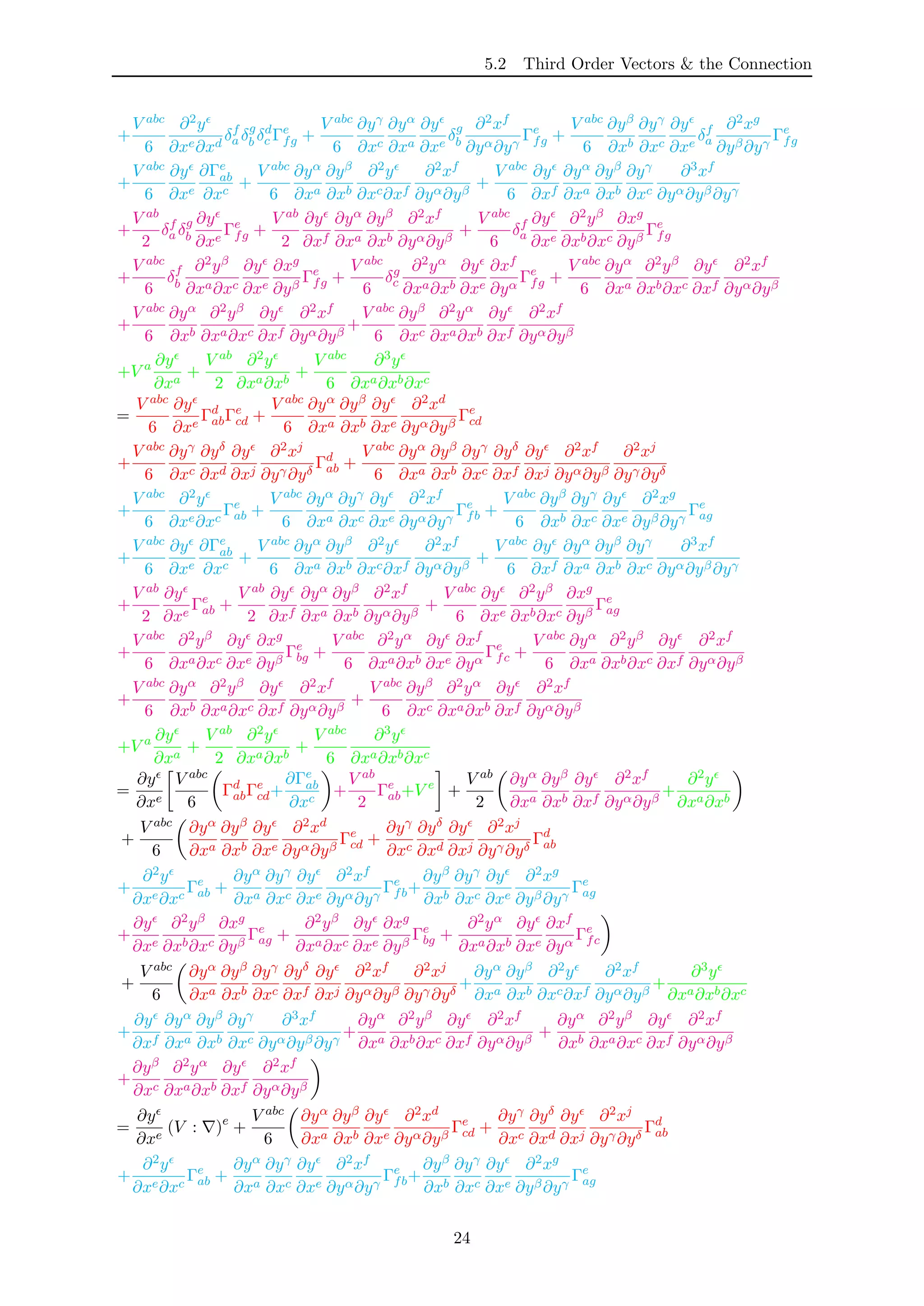 5.2 Third Order Vectors & the Connection
+
V abc
6
∂2y
∂xe∂xd
δf
a δg
b δd
c Γe
fg +
V abc
6
∂yγ
∂xc
∂yα
∂xa
∂y
∂xe
δg
b
∂2xf
∂yα∂yγ
Γe
fg +
V abc
6
∂yβ
∂xb
∂yγ
∂xc
∂y
∂xe
δf
a
∂2xg
∂yβ∂yγ
Γe
fg
+
V abc
6
∂y
∂xe
∂Γe
ab
∂xc
+
V abc
6
∂yα
∂xa
∂yβ
∂xb
∂2y
∂xc∂xf
∂2xf
∂yα∂yβ
+
V abc
6
∂y
∂xf
∂yα
∂xa
∂yβ
∂xb
∂yγ
∂xc
∂3xf
∂yα∂yβ∂yγ
+
V ab
2
δf
a δg
b
∂y
∂xe
Γe
fg +
V ab
2
∂y
∂xf
∂yα
∂xa
∂yβ
∂xb
∂2xf
∂yα∂yβ
+
V abc
6
δf
a
∂y
∂xe
∂2yβ
∂xb∂xc
∂xg
∂yβ
Γe
fg
+
V abc
6
δf
b
∂2yβ
∂xa∂xc
∂y
∂xe
∂xg
∂yβ
Γe
fg +
V abc
6
δg
c
∂2yα
∂xa∂xb
∂y
∂xe
∂xf
∂yα
Γe
fg +
V abc
6
∂yα
∂xa
∂2yβ
∂xb∂xc
∂y
∂xf
∂2xf
∂yα∂yβ
+
V abc
6
∂yα
∂xb
∂2yβ
∂xa∂xc
∂y
∂xf
∂2xf
∂yα∂yβ
+
V abc
6
∂yβ
∂xc
∂2yα
∂xa∂xb
∂y
∂xf
∂2xf
∂yα∂yβ
+V a ∂y
∂xa
+
V ab
2
∂2y
∂xa∂xb
+
V abc
6
∂3y
∂xa∂xb∂xc
=
V abc
6
∂y
∂xe
Γd
abΓe
cd +
V abc
6
∂yα
∂xa
∂yβ
∂xb
∂y
∂xe
∂2xd
∂yα∂yβ
Γe
cd
+
V abc
6
∂yγ
∂xc
∂yδ
∂xd
∂y
∂xj
∂2xj
∂yγ∂yδ
Γd
ab +
V abc
6
∂yα
∂xa
∂yβ
∂xb
∂yγ
∂xc
∂yδ
∂xf
∂y
∂xj
∂2xf
∂yα∂yβ
∂2xj
∂yγ∂yδ
+
V abc
6
∂2y
∂xe∂xc
Γe
ab +
V abc
6
∂yα
∂xa
∂yγ
∂xc
∂y
∂xe
∂2xf
∂yα∂yγ
Γe
fb +
V abc
6
∂yβ
∂xb
∂yγ
∂xc
∂y
∂xe
∂2xg
∂yβ∂yγ
Γe
ag
+
V abc
6
∂y
∂xe
∂Γe
ab
∂xc
+
V abc
6
∂yα
∂xa
∂yβ
∂xb
∂2y
∂xc∂xf
∂2xf
∂yα∂yβ
+
V abc
6
∂y
∂xf
∂yα
∂xa
∂yβ
∂xb
∂yγ
∂xc
∂3xf
∂yα∂yβ∂yγ
+
V ab
2
∂y
∂xe
Γe
ab +
V ab
2
∂y
∂xf
∂yα
∂xa
∂yβ
∂xb
∂2xf
∂yα∂yβ
+
V abc
6
∂y
∂xe
∂2yβ
∂xb∂xc
∂xg
∂yβ
Γe
ag
+
V abc
6
∂2yβ
∂xa∂xc
∂y
∂xe
∂xg
∂yβ
Γe
bg +
V abc
6
∂2yα
∂xa∂xb
∂y
∂xe
∂xf
∂yα
Γe
fc +
V abc
6
∂yα
∂xa
∂2yβ
∂xb∂xc
∂y
∂xf
∂2xf
∂yα∂yβ
+
V abc
6
∂yα
∂xb
∂2yβ
∂xa∂xc
∂y
∂xf
∂2xf
∂yα∂yβ
+
V abc
6
∂yβ
∂xc
∂2yα
∂xa∂xb
∂y
∂xf
∂2xf
∂yα∂yβ
+V a ∂y
∂xa
+
V ab
2
∂2y
∂xa∂xb
+
V abc
6
∂3y
∂xa∂xb∂xc
=
∂y
∂xe
V abc
6
Γd
abΓe
cd+
∂Γe
ab
∂xc
+
V ab
2
Γe
ab+V e
+
V ab
2
∂yα
∂xa
∂yβ
∂xb
∂y
∂xf
∂2xf
∂yα∂yβ
+
∂2y
∂xa∂xb
+
V abc
6
∂yα
∂xa
∂yβ
∂xb
∂y
∂xe
∂2xd
∂yα∂yβ
Γe
cd +
∂yγ
∂xc
∂yδ
∂xd
∂y
∂xj
∂2xj
∂yγ∂yδ
Γd
ab
+
∂2y
∂xe∂xc
Γe
ab +
∂yα
∂xa
∂yγ
∂xc
∂y
∂xe
∂2xf
∂yα∂yγ
Γe
fb+
∂yβ
∂xb
∂yγ
∂xc
∂y
∂xe
∂2xg
∂yβ∂yγ
Γe
ag
+
∂y
∂xe
∂2yβ
∂xb∂xc
∂xg
∂yβ
Γe
ag +
∂2yβ
∂xa∂xc
∂y
∂xe
∂xg
∂yβ
Γe
bg +
∂2yα
∂xa∂xb
∂y
∂xe
∂xf
∂yα
Γe
fc
+
V abc
6
∂yα
∂xa
∂yβ
∂xb
∂yγ
∂xc
∂yδ
∂xf
∂y
∂xj
∂2xf
∂yα∂yβ
∂2xj
∂yγ∂yδ
+
∂yα
∂xa
∂yβ
∂xb
∂2y
∂xc∂xf
∂2xf
∂yα∂yβ
+
∂3y
∂xa∂xb∂xc
+
∂y
∂xf
∂yα
∂xa
∂yβ
∂xb
∂yγ
∂xc
∂3xf
∂yα∂yβ∂yγ
+
∂yα
∂xa
∂2yβ
∂xb∂xc
∂y
∂xf
∂2xf
∂yα∂yβ
+
∂yα
∂xb
∂2yβ
∂xa∂xc
∂y
∂xf
∂2xf
∂yα∂yβ
+
∂yβ
∂xc
∂2yα
∂xa∂xb
∂y
∂xf
∂2xf
∂yα∂yβ
=
∂y
∂xe
(V : )e
+
V abc
6
∂yα
∂xa
∂yβ
∂xb
∂y
∂xe
∂2xd
∂yα∂yβ
Γe
cd +
∂yγ
∂xc
∂yδ
∂xd
∂y
∂xj
∂2xj
∂yγ∂yδ
Γd
ab
+
∂2y
∂xe∂xc
Γe
ab +
∂yα
∂xa
∂yγ
∂xc
∂y
∂xe
∂2xf
∂yα∂yγ
Γe
fb+
∂yβ
∂xb
∂yγ
∂xc
∂y
∂xe
∂2xg
∂yβ∂yγ
Γe
ag
24
 