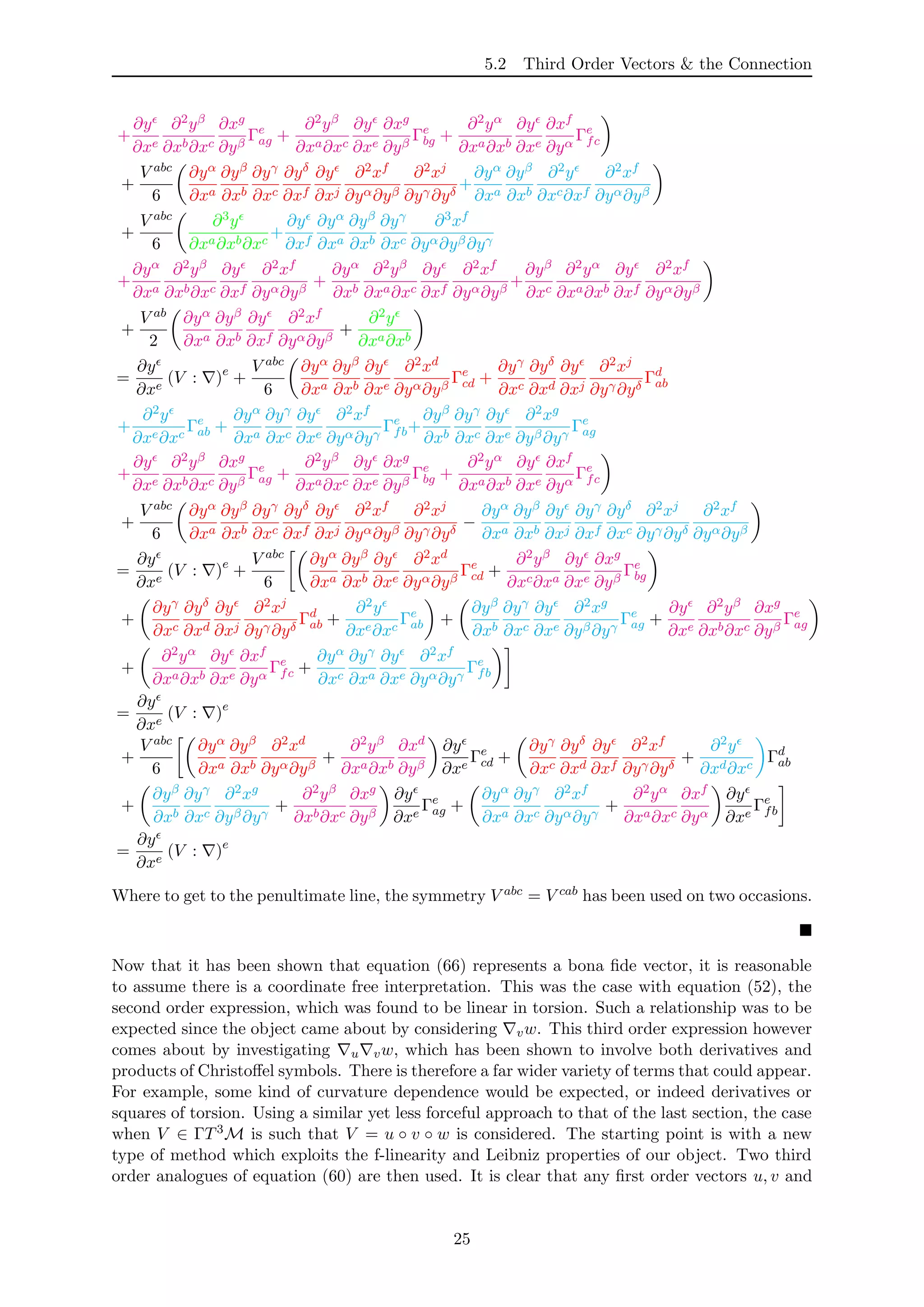 5.2 Third Order Vectors & the Connection
+
∂y
∂xe
∂2yβ
∂xb∂xc
∂xg
∂yβ
Γe
ag +
∂2yβ
∂xa∂xc
∂y
∂xe
∂xg
∂yβ
Γe
bg +
∂2yα
∂xa∂xb
∂y
∂xe
∂xf
∂yα
Γe
fc
+
V abc
6
∂yα
∂xa
∂yβ
∂xb
∂yγ
∂xc
∂yδ
∂xf
∂y
∂xj
∂2xf
∂yα∂yβ
∂2xj
∂yγ∂yδ
+
∂yα
∂xa
∂yβ
∂xb
∂2y
∂xc∂xf
∂2xf
∂yα∂yβ
+
V abc
6
∂3y
∂xa∂xb∂xc
+
∂y
∂xf
∂yα
∂xa
∂yβ
∂xb
∂yγ
∂xc
∂3xf
∂yα∂yβ∂yγ
+
∂yα
∂xa
∂2yβ
∂xb∂xc
∂y
∂xf
∂2xf
∂yα∂yβ
+
∂yα
∂xb
∂2yβ
∂xa∂xc
∂y
∂xf
∂2xf
∂yα∂yβ
+
∂yβ
∂xc
∂2yα
∂xa∂xb
∂y
∂xf
∂2xf
∂yα∂yβ
+
V ab
2
∂yα
∂xa
∂yβ
∂xb
∂y
∂xf
∂2xf
∂yα∂yβ
+
∂2y
∂xa∂xb
=
∂y
∂xe
(V : )e
+
V abc
6
∂yα
∂xa
∂yβ
∂xb
∂y
∂xe
∂2xd
∂yα∂yβ
Γe
cd +
∂yγ
∂xc
∂yδ
∂xd
∂y
∂xj
∂2xj
∂yγ∂yδ
Γd
ab
+
∂2y
∂xe∂xc
Γe
ab +
∂yα
∂xa
∂yγ
∂xc
∂y
∂xe
∂2xf
∂yα∂yγ
Γe
fb+
∂yβ
∂xb
∂yγ
∂xc
∂y
∂xe
∂2xg
∂yβ∂yγ
Γe
ag
+
∂y
∂xe
∂2yβ
∂xb∂xc
∂xg
∂yβ
Γe
ag +
∂2yβ
∂xa∂xc
∂y
∂xe
∂xg
∂yβ
Γe
bg +
∂2yα
∂xa∂xb
∂y
∂xe
∂xf
∂yα
Γe
fc
+
V abc
6
∂yα
∂xa
∂yβ
∂xb
∂yγ
∂xc
∂yδ
∂xf
∂y
∂xj
∂2xf
∂yα∂yβ
∂2xj
∂yγ∂yδ
−
∂yα
∂xa
∂yβ
∂xb
∂y
∂xj
∂yγ
∂xf
∂yδ
∂xc
∂2xj
∂yγ∂yδ
∂2xf
∂yα∂yβ
=
∂y
∂xe
(V : )e
+
V abc
6
∂yα
∂xa
∂yβ
∂xb
∂y
∂xe
∂2xd
∂yα∂yβ
Γe
cd +
∂2yβ
∂xc∂xa
∂y
∂xe
∂xg
∂yβ
Γe
bg
+
∂yγ
∂xc
∂yδ
∂xd
∂y
∂xj
∂2xj
∂yγ∂yδ
Γd
ab +
∂2y
∂xe∂xc
Γe
ab +
∂yβ
∂xb
∂yγ
∂xc
∂y
∂xe
∂2xg
∂yβ∂yγ
Γe
ag +
∂y
∂xe
∂2yβ
∂xb∂xc
∂xg
∂yβ
Γe
ag
+
∂2yα
∂xa∂xb
∂y
∂xe
∂xf
∂yα
Γe
fc +
∂yα
∂xc
∂yγ
∂xa
∂y
∂xe
∂2xf
∂yα∂yγ
Γe
fb
=
∂y
∂xe
(V : )e
+
V abc
6
∂yα
∂xa
∂yβ
∂xb
∂2xd
∂yα∂yβ
+
∂2yβ
∂xa∂xb
∂xd
∂yβ
∂y
∂xe
Γe
cd +
∂yγ
∂xc
∂yδ
∂xd
∂y
∂xf
∂2xf
∂yγ∂yδ
+
∂2y
∂xd∂xc
Γd
ab
+
∂yβ
∂xb
∂yγ
∂xc
∂2xg
∂yβ∂yγ
+
∂2yβ
∂xb∂xc
∂xg
∂yβ
∂y
∂xe
Γe
ag +
∂yα
∂xa
∂yγ
∂xc
∂2xf
∂yα∂yγ
+
∂2yα
∂xa∂xc
∂xf
∂yα
∂y
∂xe
Γe
fb
=
∂y
∂xe
(V : )e
Where to get to the penultimate line, the symmetry V abc = V cab has been used on two occasions.
Now that it has been shown that equation (66) represents a bona ﬁde vector, it is reasonable
to assume there is a coordinate free interpretation. This was the case with equation (52), the
second order expression, which was found to be linear in torsion. Such a relationship was to be
expected since the object came about by considering vw. This third order expression however
comes about by investigating u vw, which has been shown to involve both derivatives and
products of Christoﬀel symbols. There is therefore a far wider variety of terms that could appear.
For example, some kind of curvature dependence would be expected, or indeed derivatives or
squares of torsion. Using a similar yet less forceful approach to that of the last section, the case
when V ∈ ΓT3M is such that V = u ◦ v ◦ w is considered. The starting point is with a new
type of method which exploits the f-linearity and Leibniz properties of our object. Two third
order analogues of equation (60) are then used. It is clear that any ﬁrst order vectors u, v and
25
 