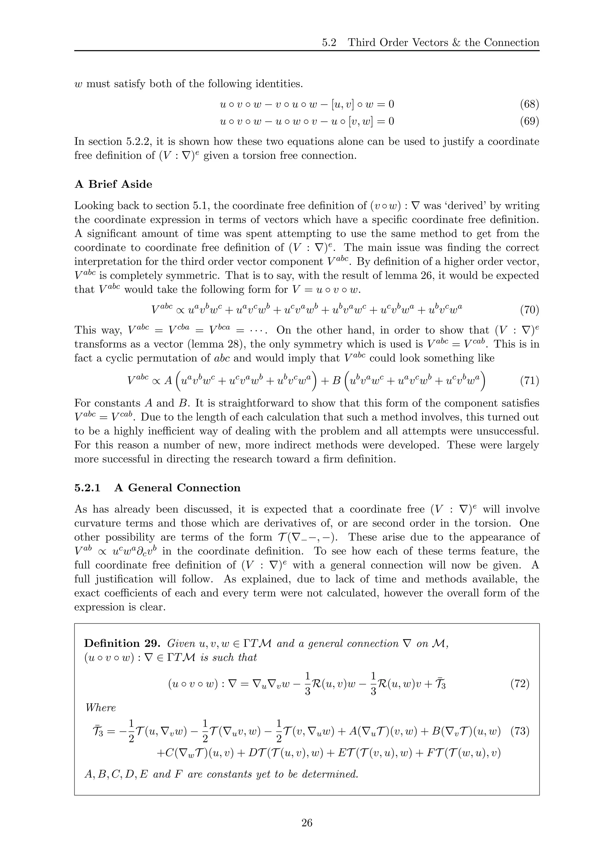 5.2 Third Order Vectors & the Connection
w must satisfy both of the following identities.
u ◦ v ◦ w − v ◦ u ◦ w − [u, v] ◦ w = 0 (68)
u ◦ v ◦ w − u ◦ w ◦ v − u ◦ [v, w] = 0 (69)
In section 5.2.2, it is shown how these two equations alone can be used to justify a coordinate
free deﬁnition of (V : )e given a torsion free connection.
A Brief Aside
Looking back to section 5.1, the coordinate free deﬁnition of (v ◦w) : was ‘derived’ by writing
the coordinate expression in terms of vectors which have a speciﬁc coordinate free deﬁnition.
A signiﬁcant amount of time was spent attempting to use the same method to get from the
coordinate to coordinate free deﬁnition of (V : )e. The main issue was ﬁnding the correct
interpretation for the third order vector component V abc. By deﬁnition of a higher order vector,
V abc is completely symmetric. That is to say, with the result of lemma 26, it would be expected
that V abc would take the following form for V = u ◦ v ◦ w.
V abc
∝ ua
vb
wc
+ ua
vc
wb
+ uc
va
wb
+ ub
va
wc
+ uc
vb
wa
+ ub
vc
wa
(70)
This way, V abc = V cba = V bca = · · · . On the other hand, in order to show that (V : )e
transforms as a vector (lemma 28), the only symmetry which is used is V abc = V cab. This is in
fact a cyclic permutation of abc and would imply that V abc could look something like
V abc
∝ A ua
vb
wc
+ uc
va
wb
+ ub
vc
wa
+ B ub
va
wc
+ ua
vc
wb
+ uc
vb
wa
(71)
For constants A and B. It is straightforward to show that this form of the component satisﬁes
V abc = V cab. Due to the length of each calculation that such a method involves, this turned out
to be a highly ineﬃcient way of dealing with the problem and all attempts were unsuccessful.
For this reason a number of new, more indirect methods were developed. These were largely
more successful in directing the research toward a ﬁrm deﬁnition.
5.2.1 A General Connection
As has already been discussed, it is expected that a coordinate free (V : )e will involve
curvature terms and those which are derivatives of, or are second order in the torsion. One
other possibility are terms of the form T ( −−, −). These arise due to the appearance of
V ab ∝ ucwa∂cvb in the coordinate deﬁnition. To see how each of these terms feature, the
full coordinate free deﬁnition of (V : )e with a general connection will now be given. A
full justiﬁcation will follow. As explained, due to lack of time and methods available, the
exact coeﬃcients of each and every term were not calculated, however the overall form of the
expression is clear.
Deﬁnition 29. Given u, v, w ∈ ΓTM and a general connection on M,
(u ◦ v ◦ w) : ∈ ΓTM is such that
(u ◦ v ◦ w) : = u vw −
1
3
R(u, v)w −
1
3
R(u, w)v + ¯T3 (72)
Where
¯T3 = −
1
2
T (u, vw) −
1
2
T ( uv, w) −
1
2
T (v, uw) + A( uT )(v, w) + B( vT )(u, w) (73)
+C( wT )(u, v) + DT (T (u, v), w) + ET (T (v, u), w) + FT (T (w, u), v)
A, B, C, D, E and F are constants yet to be determined.
26
 