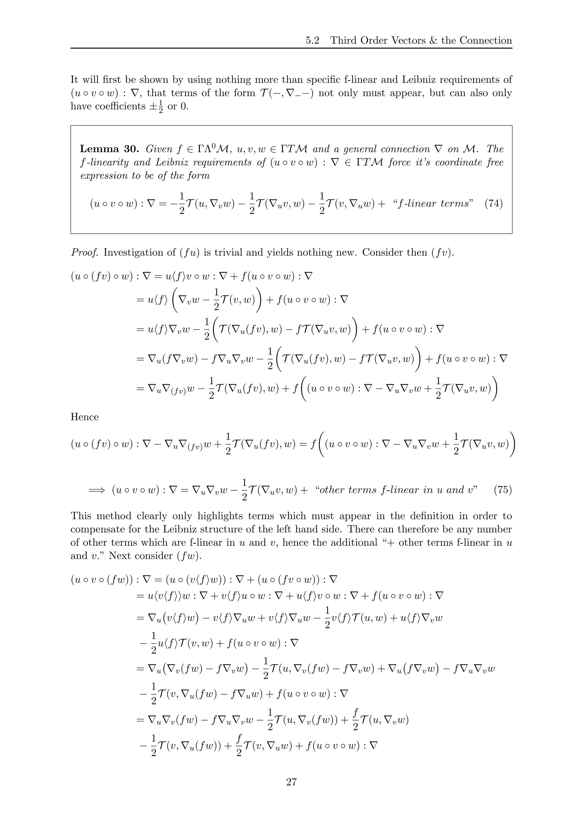 5.2 Third Order Vectors & the Connection
It will ﬁrst be shown by using nothing more than speciﬁc f-linear and Leibniz requirements of
(u ◦ v ◦ w) : , that terms of the form T (−, −−) not only must appear, but can also only
have coeﬃcients ±1
2 or 0.
Lemma 30. Given f ∈ ΓΛ0M, u, v, w ∈ ΓTM and a general connection on M. The
f-linearity and Leibniz requirements of (u ◦ v ◦ w) : ∈ ΓTM force it’s coordinate free
expression to be of the form
(u ◦ v ◦ w) : = −
1
2
T (u, vw) −
1
2
T ( uv, w) −
1
2
T (v, uw) + “f-linear terms” (74)
Proof. Investigation of (fu) is trivial and yields nothing new. Consider then (fv).
(u ◦ (fv) ◦ w) : = u f v ◦ w : + f(u ◦ v ◦ w) :
= u f vw −
1
2
T (v, w) + f(u ◦ v ◦ w) :
= u f vw −
1
2
T ( u(fv), w) − fT ( uv, w) + f(u ◦ v ◦ w) :
= u(f vw) − f u vw −
1
2
T ( u(fv), w) − fT ( uv, w) + f(u ◦ v ◦ w) :
= u (fv)w −
1
2
T ( u(fv), w) + f (u ◦ v ◦ w) : − u vw +
1
2
T ( uv, w)
Hence
(u ◦ (fv) ◦ w) : − u (fv)w +
1
2
T ( u(fv), w) = f (u ◦ v ◦ w) : − u vw +
1
2
T ( uv, w)
=⇒ (u ◦ v ◦ w) : = u vw −
1
2
T ( uv, w) + “other terms f-linear in u and v” (75)
This method clearly only highlights terms which must appear in the deﬁnition in order to
compensate for the Leibniz structure of the left hand side. There can therefore be any number
of other terms which are f-linear in u and v, hence the additional “+ other terms f-linear in u
and v.” Next consider (fw).
(u ◦ v ◦ (fw)) : = (u ◦ (v f w)) : + (u ◦ (fv ◦ w)) :
= u v f w : + v f u ◦ w : + u f v ◦ w : + f(u ◦ v ◦ w) :
= u v f w − v f uw + v f uw −
1
2
v f T (u, w) + u f vw
−
1
2
u f T (v, w) + f(u ◦ v ◦ w) :
= u v(fw) − f vw −
1
2
T (u, v(fw) − f vw) + u f vw − f u vw
−
1
2
T (v, u(fw) − f uw) + f(u ◦ v ◦ w) :
= u v(fw) − f u vw −
1
2
T (u, v(fw)) +
f
2
T (u, vw)
−
1
2
T (v, u(fw)) +
f
2
T (v, uw) + f(u ◦ v ◦ w) :
27
 