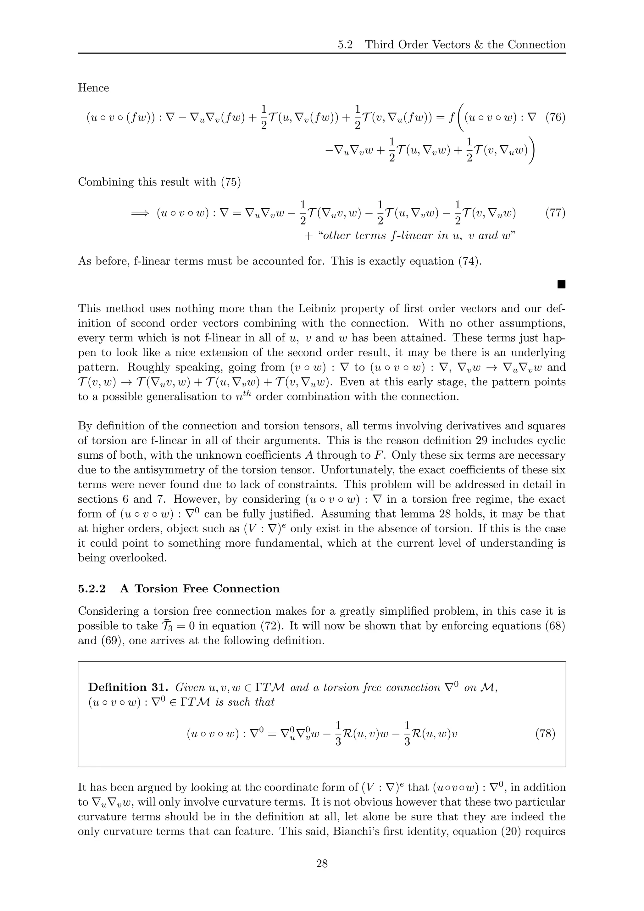 5.2 Third Order Vectors & the Connection
Hence
(u ◦ v ◦ (fw)) : − u v(fw) +
1
2
T (u, v(fw)) +
1
2
T (v, u(fw)) = f (u ◦ v ◦ w) : (76)
− u vw +
1
2
T (u, vw) +
1
2
T (v, uw)
Combining this result with (75)
=⇒ (u ◦ v ◦ w) : = u vw −
1
2
T ( uv, w) −
1
2
T (u, vw) −
1
2
T (v, uw) (77)
+ “other terms f-linear in u, v and w”
As before, f-linear terms must be accounted for. This is exactly equation (74).
This method uses nothing more than the Leibniz property of ﬁrst order vectors and our def-
inition of second order vectors combining with the connection. With no other assumptions,
every term which is not f-linear in all of u, v and w has been attained. These terms just hap-
pen to look like a nice extension of the second order result, it may be there is an underlying
pattern. Roughly speaking, going from (v ◦ w) : to (u ◦ v ◦ w) : , vw → u vw and
T (v, w) → T ( uv, w) + T (u, vw) + T (v, uw). Even at this early stage, the pattern points
to a possible generalisation to nth order combination with the connection.
By deﬁnition of the connection and torsion tensors, all terms involving derivatives and squares
of torsion are f-linear in all of their arguments. This is the reason deﬁnition 29 includes cyclic
sums of both, with the unknown coeﬃcients A through to F. Only these six terms are necessary
due to the antisymmetry of the torsion tensor. Unfortunately, the exact coeﬃcients of these six
terms were never found due to lack of constraints. This problem will be addressed in detail in
sections 6 and 7. However, by considering (u ◦ v ◦ w) : in a torsion free regime, the exact
form of (u ◦ v ◦ w) : 0 can be fully justiﬁed. Assuming that lemma 28 holds, it may be that
at higher orders, object such as (V : )e only exist in the absence of torsion. If this is the case
it could point to something more fundamental, which at the current level of understanding is
being overlooked.
5.2.2 A Torsion Free Connection
Considering a torsion free connection makes for a greatly simpliﬁed problem, in this case it is
possible to take ¯T3 = 0 in equation (72). It will now be shown that by enforcing equations (68)
and (69), one arrives at the following deﬁnition.
Deﬁnition 31. Given u, v, w ∈ ΓTM and a torsion free connection 0 on M,
(u ◦ v ◦ w) : 0 ∈ ΓTM is such that
(u ◦ v ◦ w) : 0
= 0
u
0
vw −
1
3
R(u, v)w −
1
3
R(u, w)v (78)
It has been argued by looking at the coordinate form of (V : )e that (u◦v◦w) : 0, in addition
to u vw, will only involve curvature terms. It is not obvious however that these two particular
curvature terms should be in the deﬁnition at all, let alone be sure that they are indeed the
only curvature terms that can feature. This said, Bianchi’s ﬁrst identity, equation (20) requires
28
 