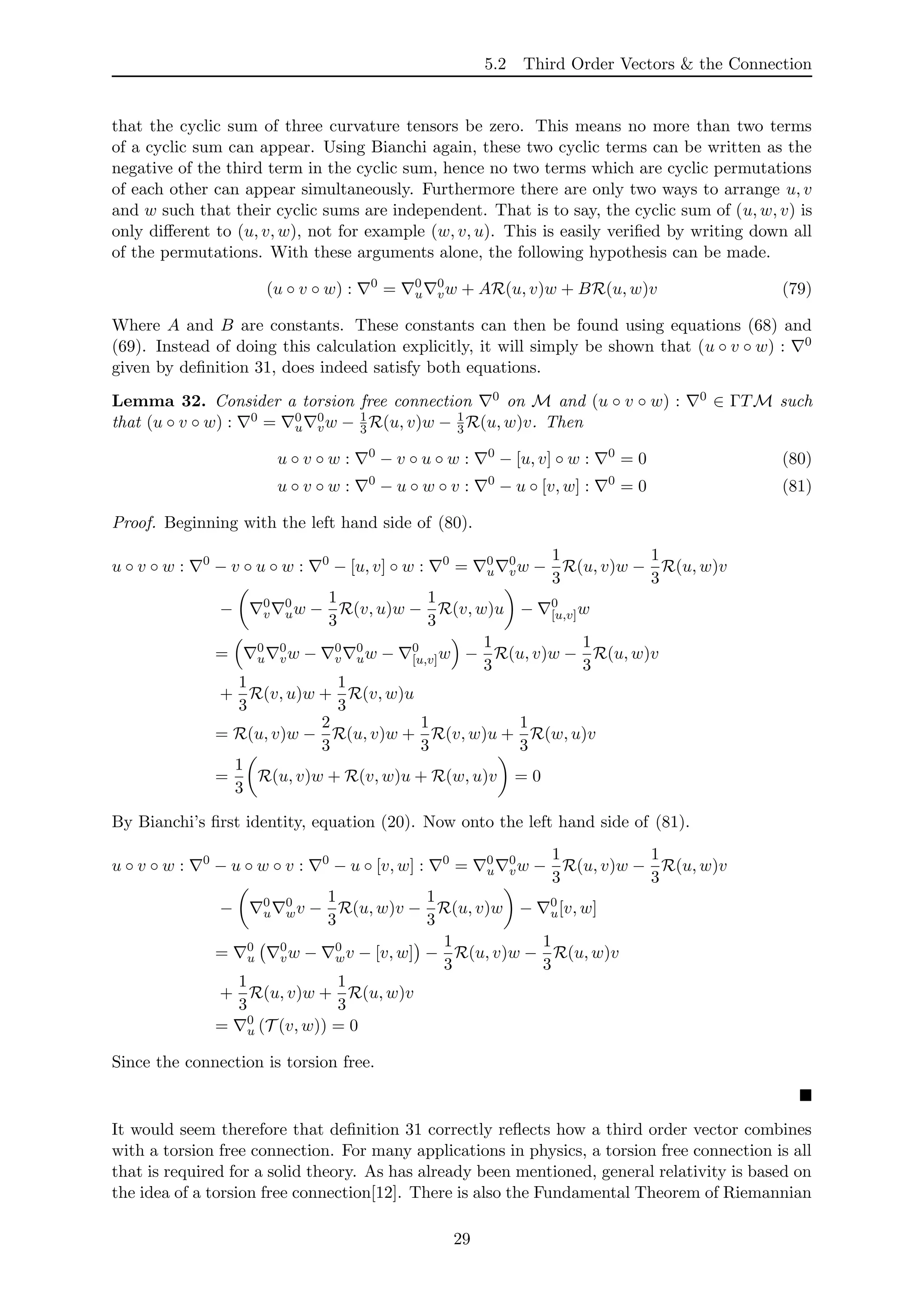 5.2 Third Order Vectors & the Connection
that the cyclic sum of three curvature tensors be zero. This means no more than two terms
of a cyclic sum can appear. Using Bianchi again, these two cyclic terms can be written as the
negative of the third term in the cyclic sum, hence no two terms which are cyclic permutations
of each other can appear simultaneously. Furthermore there are only two ways to arrange u, v
and w such that their cyclic sums are independent. That is to say, the cyclic sum of (u, w, v) is
only diﬀerent to (u, v, w), not for example (w, v, u). This is easily veriﬁed by writing down all
of the permutations. With these arguments alone, the following hypothesis can be made.
(u ◦ v ◦ w) : 0
= 0
u
0
vw + AR(u, v)w + BR(u, w)v (79)
Where A and B are constants. These constants can then be found using equations (68) and
(69). Instead of doing this calculation explicitly, it will simply be shown that (u ◦ v ◦ w) : 0
given by deﬁnition 31, does indeed satisfy both equations.
Lemma 32. Consider a torsion free connection 0 on M and (u ◦ v ◦ w) : 0 ∈ ΓTM such
that (u ◦ v ◦ w) : 0 = 0
u
0
vw − 1
3R(u, v)w − 1
3R(u, w)v. Then
u ◦ v ◦ w : 0
− v ◦ u ◦ w : 0
− [u, v] ◦ w : 0
= 0 (80)
u ◦ v ◦ w : 0
− u ◦ w ◦ v : 0
− u ◦ [v, w] : 0
= 0 (81)
Proof. Beginning with the left hand side of (80).
u ◦ v ◦ w : 0
− v ◦ u ◦ w : 0
− [u, v] ◦ w : 0
= 0
u
0
vw −
1
3
R(u, v)w −
1
3
R(u, w)v
− 0
v
0
uw −
1
3
R(v, u)w −
1
3
R(v, w)u − 0
[u,v]w
= 0
u
0
vw − 0
v
0
uw − 0
[u,v]w −
1
3
R(u, v)w −
1
3
R(u, w)v
+
1
3
R(v, u)w +
1
3
R(v, w)u
= R(u, v)w −
2
3
R(u, v)w +
1
3
R(v, w)u +
1
3
R(w, u)v
=
1
3
R(u, v)w + R(v, w)u + R(w, u)v = 0
By Bianchi’s ﬁrst identity, equation (20). Now onto the left hand side of (81).
u ◦ v ◦ w : 0
− u ◦ w ◦ v : 0
− u ◦ [v, w] : 0
= 0
u
0
vw −
1
3
R(u, v)w −
1
3
R(u, w)v
− 0
u
0
wv −
1
3
R(u, w)v −
1
3
R(u, v)w − 0
u[v, w]
= 0
u
0
vw − 0
wv − [v, w] −
1
3
R(u, v)w −
1
3
R(u, w)v
+
1
3
R(u, v)w +
1
3
R(u, w)v
= 0
u (T (v, w)) = 0
Since the connection is torsion free.
It would seem therefore that deﬁnition 31 correctly reﬂects how a third order vector combines
with a torsion free connection. For many applications in physics, a torsion free connection is all
that is required for a solid theory. As has already been mentioned, general relativity is based on
the idea of a torsion free connection[12]. There is also the Fundamental Theorem of Riemannian
29
 