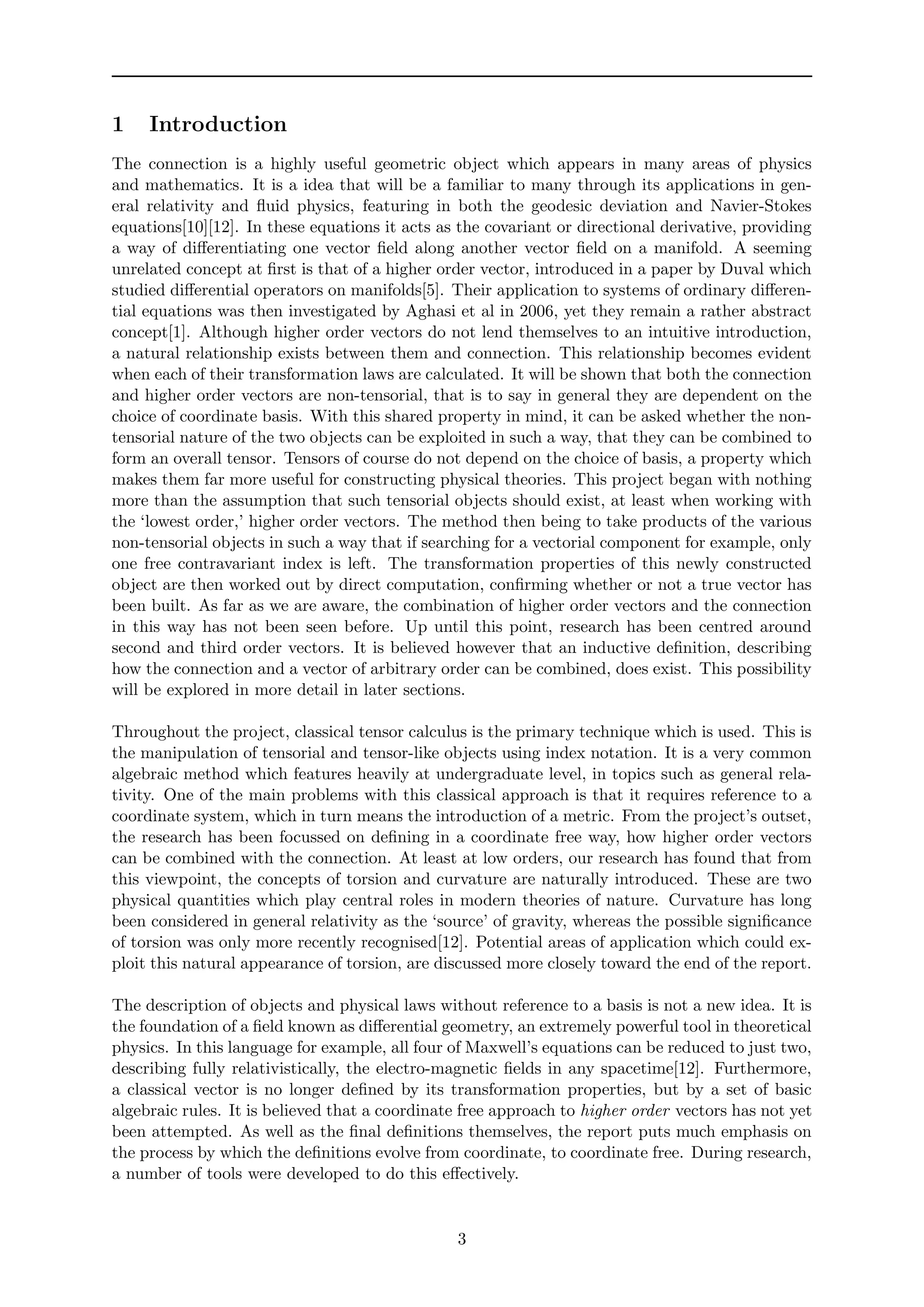 1 Introduction
The connection is a highly useful geometric object which appears in many areas of physics
and mathematics. It is a idea that will be a familiar to many through its applications in gen-
eral relativity and ﬂuid physics, featuring in both the geodesic deviation and Navier-Stokes
equations[10][12]. In these equations it acts as the covariant or directional derivative, providing
a way of diﬀerentiating one vector ﬁeld along another vector ﬁeld on a manifold. A seeming
unrelated concept at ﬁrst is that of a higher order vector, introduced in a paper by Duval which
studied diﬀerential operators on manifolds[5]. Their application to systems of ordinary diﬀeren-
tial equations was then investigated by Aghasi et al in 2006, yet they remain a rather abstract
concept[1]. Although higher order vectors do not lend themselves to an intuitive introduction,
a natural relationship exists between them and connection. This relationship becomes evident
when each of their transformation laws are calculated. It will be shown that both the connection
and higher order vectors are non-tensorial, that is to say in general they are dependent on the
choice of coordinate basis. With this shared property in mind, it can be asked whether the non-
tensorial nature of the two objects can be exploited in such a way, that they can be combined to
form an overall tensor. Tensors of course do not depend on the choice of basis, a property which
makes them far more useful for constructing physical theories. This project began with nothing
more than the assumption that such tensorial objects should exist, at least when working with
the ‘lowest order,’ higher order vectors. The method then being to take products of the various
non-tensorial objects in such a way that if searching for a vectorial component for example, only
one free contravariant index is left. The transformation properties of this newly constructed
object are then worked out by direct computation, conﬁrming whether or not a true vector has
been built. As far as we are aware, the combination of higher order vectors and the connection
in this way has not been seen before. Up until this point, research has been centred around
second and third order vectors. It is believed however that an inductive deﬁnition, describing
how the connection and a vector of arbitrary order can be combined, does exist. This possibility
will be explored in more detail in later sections.
Throughout the project, classical tensor calculus is the primary technique which is used. This is
the manipulation of tensorial and tensor-like objects using index notation. It is a very common
algebraic method which features heavily at undergraduate level, in topics such as general rela-
tivity. One of the main problems with this classical approach is that it requires reference to a
coordinate system, which in turn means the introduction of a metric. From the project’s outset,
the research has been focussed on deﬁning in a coordinate free way, how higher order vectors
can be combined with the connection. At least at low orders, our research has found that from
this viewpoint, the concepts of torsion and curvature are naturally introduced. These are two
physical quantities which play central roles in modern theories of nature. Curvature has long
been considered in general relativity as the ‘source’ of gravity, whereas the possible signiﬁcance
of torsion was only more recently recognised[12]. Potential areas of application which could ex-
ploit this natural appearance of torsion, are discussed more closely toward the end of the report.
The description of objects and physical laws without reference to a basis is not a new idea. It is
the foundation of a ﬁeld known as diﬀerential geometry, an extremely powerful tool in theoretical
physics. In this language for example, all four of Maxwell’s equations can be reduced to just two,
describing fully relativistically, the electro-magnetic ﬁelds in any spacetime[12]. Furthermore,
a classical vector is no longer deﬁned by its transformation properties, but by a set of basic
algebraic rules. It is believed that a coordinate free approach to higher order vectors has not yet
been attempted. As well as the ﬁnal deﬁnitions themselves, the report puts much emphasis on
the process by which the deﬁnitions evolve from coordinate, to coordinate free. During research,
a number of tools were developed to do this eﬀectively.
3
 