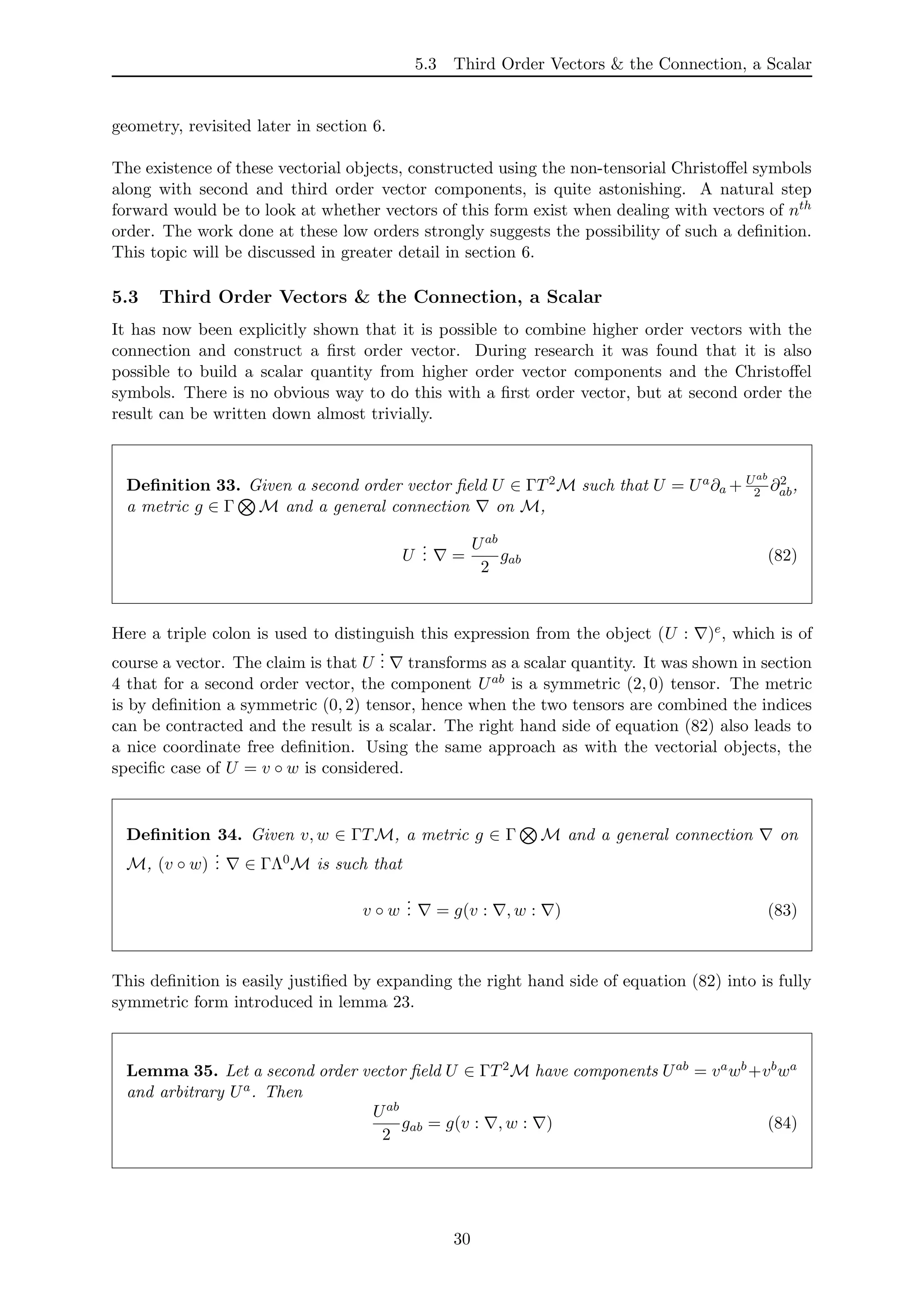 5.3 Third Order Vectors & the Connection, a Scalar
geometry, revisited later in section 6.
The existence of these vectorial objects, constructed using the non-tensorial Christoﬀel symbols
along with second and third order vector components, is quite astonishing. A natural step
forward would be to look at whether vectors of this form exist when dealing with vectors of nth
order. The work done at these low orders strongly suggests the possibility of such a deﬁnition.
This topic will be discussed in greater detail in section 6.
5.3 Third Order Vectors & the Connection, a Scalar
It has now been explicitly shown that it is possible to combine higher order vectors with the
connection and construct a ﬁrst order vector. During research it was found that it is also
possible to build a scalar quantity from higher order vector components and the Christoﬀel
symbols. There is no obvious way to do this with a ﬁrst order vector, but at second order the
result can be written down almost trivially.
Deﬁnition 33. Given a second order vector ﬁeld U ∈ ΓT2M such that U = Ua∂a + Uab
2 ∂2
ab,
a metric g ∈ Γ M and a general connection on M,
U
... =
Uab
2
gab (82)
Here a triple colon is used to distinguish this expression from the object (U : )e, which is of
course a vector. The claim is that U
... transforms as a scalar quantity. It was shown in section
4 that for a second order vector, the component Uab is a symmetric (2, 0) tensor. The metric
is by deﬁnition a symmetric (0, 2) tensor, hence when the two tensors are combined the indices
can be contracted and the result is a scalar. The right hand side of equation (82) also leads to
a nice coordinate free deﬁnition. Using the same approach as with the vectorial objects, the
speciﬁc case of U = v ◦ w is considered.
Deﬁnition 34. Given v, w ∈ ΓTM, a metric g ∈ Γ M and a general connection on
M, (v ◦ w)
... ∈ ΓΛ0M is such that
v ◦ w
... = g(v : , w : ) (83)
This deﬁnition is easily justiﬁed by expanding the right hand side of equation (82) into is fully
symmetric form introduced in lemma 23.
Lemma 35. Let a second order vector ﬁeld U ∈ ΓT2M have components Uab = vawb+vbwa
and arbitrary Ua. Then
Uab
2
gab = g(v : , w : ) (84)
30
 
