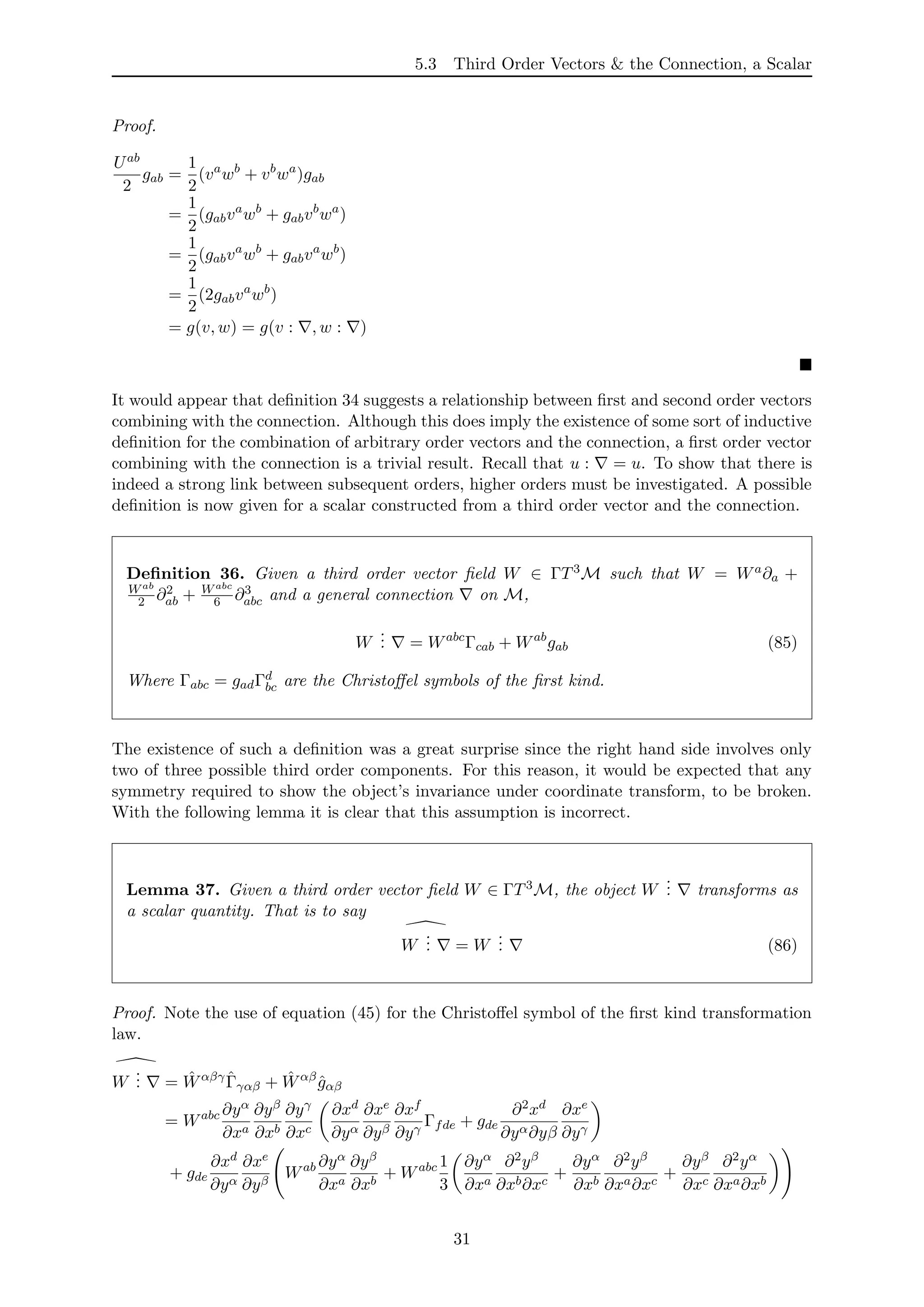 5.3 Third Order Vectors & the Connection, a Scalar
Proof.
Uab
2
gab =
1
2
(va
wb
+ vb
wa
)gab
=
1
2
(gabva
wb
+ gabvb
wa
)
=
1
2
(gabva
wb
+ gabva
wb
)
=
1
2
(2gabva
wb
)
= g(v, w) = g(v : , w : )
It would appear that deﬁnition 34 suggests a relationship between ﬁrst and second order vectors
combining with the connection. Although this does imply the existence of some sort of inductive
deﬁnition for the combination of arbitrary order vectors and the connection, a ﬁrst order vector
combining with the connection is a trivial result. Recall that u : = u. To show that there is
indeed a strong link between subsequent orders, higher orders must be investigated. A possible
deﬁnition is now given for a scalar constructed from a third order vector and the connection.
Deﬁnition 36. Given a third order vector ﬁeld W ∈ ΓT3M such that W = Wa∂a +
Wab
2 ∂2
ab + Wabc
6 ∂3
abc and a general connection on M,
W
... = Wabc
Γcab + Wab
gab (85)
Where Γabc = gadΓd
bc are the Christoﬀel symbols of the ﬁrst kind.
The existence of such a deﬁnition was a great surprise since the right hand side involves only
two of three possible third order components. For this reason, it would be expected that any
symmetry required to show the object’s invariance under coordinate transform, to be broken.
With the following lemma it is clear that this assumption is incorrect.
Lemma 37. Given a third order vector ﬁeld W ∈ ΓT3M, the object W
... transforms as
a scalar quantity. That is to say
W
... = W
... (86)
Proof. Note the use of equation (45) for the Christoﬀel symbol of the ﬁrst kind transformation
law.
W
... = ˆWαβγ ˆΓγαβ + ˆWαβ
ˆgαβ
= Wabc ∂yα
∂xa
∂yβ
∂xb
∂yγ
∂xc
∂xd
∂yα
∂xe
∂yβ
∂xf
∂yγ
Γfde + gde
∂2xd
∂yα∂yβ
∂xe
∂yγ
+ gde
∂xd
∂yα
∂xe
∂yβ
Wab ∂yα
∂xa
∂yβ
∂xb
+ Wabc 1
3
∂yα
∂xa
∂2yβ
∂xb∂xc
+
∂yα
∂xb
∂2yβ
∂xa∂xc
+
∂yβ
∂xc
∂2yα
∂xa∂xb
31
 