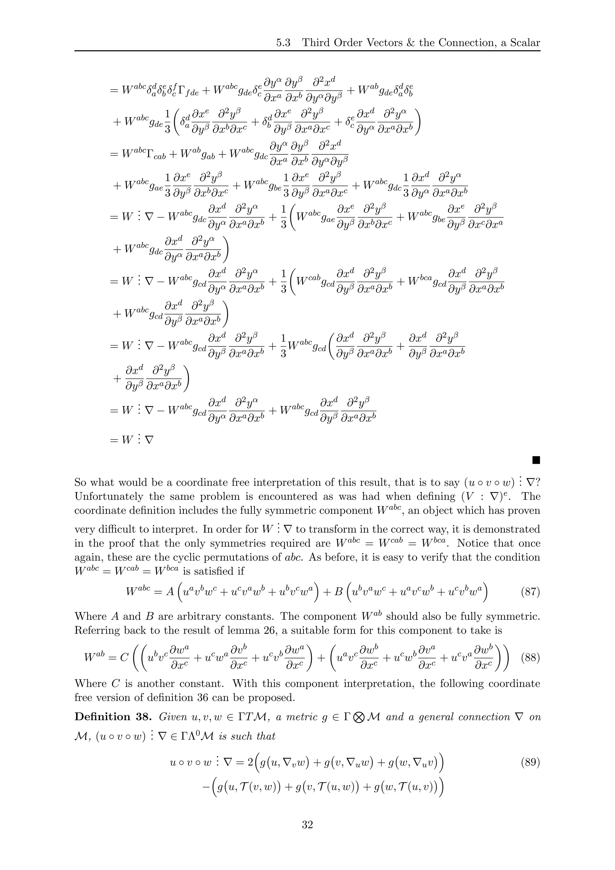 5.3 Third Order Vectors & the Connection, a Scalar
= Wabc
δd
aδe
b δf
c Γfde + Wabc
gdeδe
c
∂yα
∂xa
∂yβ
∂xb
∂2xd
∂yα∂yβ
+ Wab
gdeδd
aδe
b
+ Wabc
gde
1
3
δd
a
∂xe
∂yβ
∂2yβ
∂xb∂xc
+ δd
b
∂xe
∂yβ
∂2yβ
∂xa∂xc
+ δe
c
∂xd
∂yα
∂2yα
∂xa∂xb
= Wabc
Γcab + Wab
gab + Wabc
gdc
∂yα
∂xa
∂yβ
∂xb
∂2xd
∂yα∂yβ
+ Wabc
gae
1
3
∂xe
∂yβ
∂2yβ
∂xb∂xc
+ Wabc
gbe
1
3
∂xe
∂yβ
∂2yβ
∂xa∂xc
+ Wabc
gdc
1
3
∂xd
∂yα
∂2yα
∂xa∂xb
= W
... − Wabc
gdc
∂xd
∂yα
∂2yα
∂xa∂xb
+
1
3
Wabc
gae
∂xe
∂yβ
∂2yβ
∂xb∂xc
+ Wabc
gbe
∂xe
∂yβ
∂2yβ
∂xc∂xa
+ Wabc
gdc
∂xd
∂yα
∂2yα
∂xa∂xb
= W
... − Wabc
gcd
∂xd
∂yα
∂2yα
∂xa∂xb
+
1
3
Wcab
gcd
∂xd
∂yβ
∂2yβ
∂xa∂xb
+ Wbca
gcd
∂xd
∂yβ
∂2yβ
∂xa∂xb
+ Wabc
gcd
∂xd
∂yβ
∂2yβ
∂xa∂xb
= W
... − Wabc
gcd
∂xd
∂yβ
∂2yβ
∂xa∂xb
+
1
3
Wabc
gcd
∂xd
∂yβ
∂2yβ
∂xa∂xb
+
∂xd
∂yβ
∂2yβ
∂xa∂xb
+
∂xd
∂yβ
∂2yβ
∂xa∂xb
= W
... − Wabc
gcd
∂xd
∂yα
∂2yα
∂xa∂xb
+ Wabc
gcd
∂xd
∂yβ
∂2yβ
∂xa∂xb
= W
...
So what would be a coordinate free interpretation of this result, that is to say (u ◦ v ◦ w)
... ?
Unfortunately the same problem is encountered as was had when deﬁning (V : )e. The
coordinate deﬁnition includes the fully symmetric component Wabc, an object which has proven
very diﬃcult to interpret. In order for W
... to transform in the correct way, it is demonstrated
in the proof that the only symmetries required are Wabc = Wcab = Wbca. Notice that once
again, these are the cyclic permutations of abc. As before, it is easy to verify that the condition
Wabc = Wcab = Wbca is satisﬁed if
Wabc
= A ua
vb
wc
+ uc
va
wb
+ ub
vc
wa
+ B ub
va
wc
+ ua
vc
wb
+ uc
vb
wa
(87)
Where A and B are arbitrary constants. The component Wab should also be fully symmetric.
Referring back to the result of lemma 26, a suitable form for this component to take is
Wab
= C ub
vc ∂wa
∂xc
+ uc
wa ∂vb
∂xc
+ uc
vb ∂wa
∂xc
+ ua
vc ∂wb
∂xc
+ uc
wb ∂va
∂xc
+ uc
va ∂wb
∂xc
(88)
Where C is another constant. With this component interpretation, the following coordinate
free version of deﬁnition 36 can be proposed.
Deﬁnition 38. Given u, v, w ∈ ΓTM, a metric g ∈ Γ M and a general connection on
M, (u ◦ v ◦ w)
... ∈ ΓΛ0M is such that
u ◦ v ◦ w
... = 2 g u, vw + g v, uw + g w, uv (89)
− g u, T (v, w) + g v, T (u, w) + g w, T (u, v)
32
 