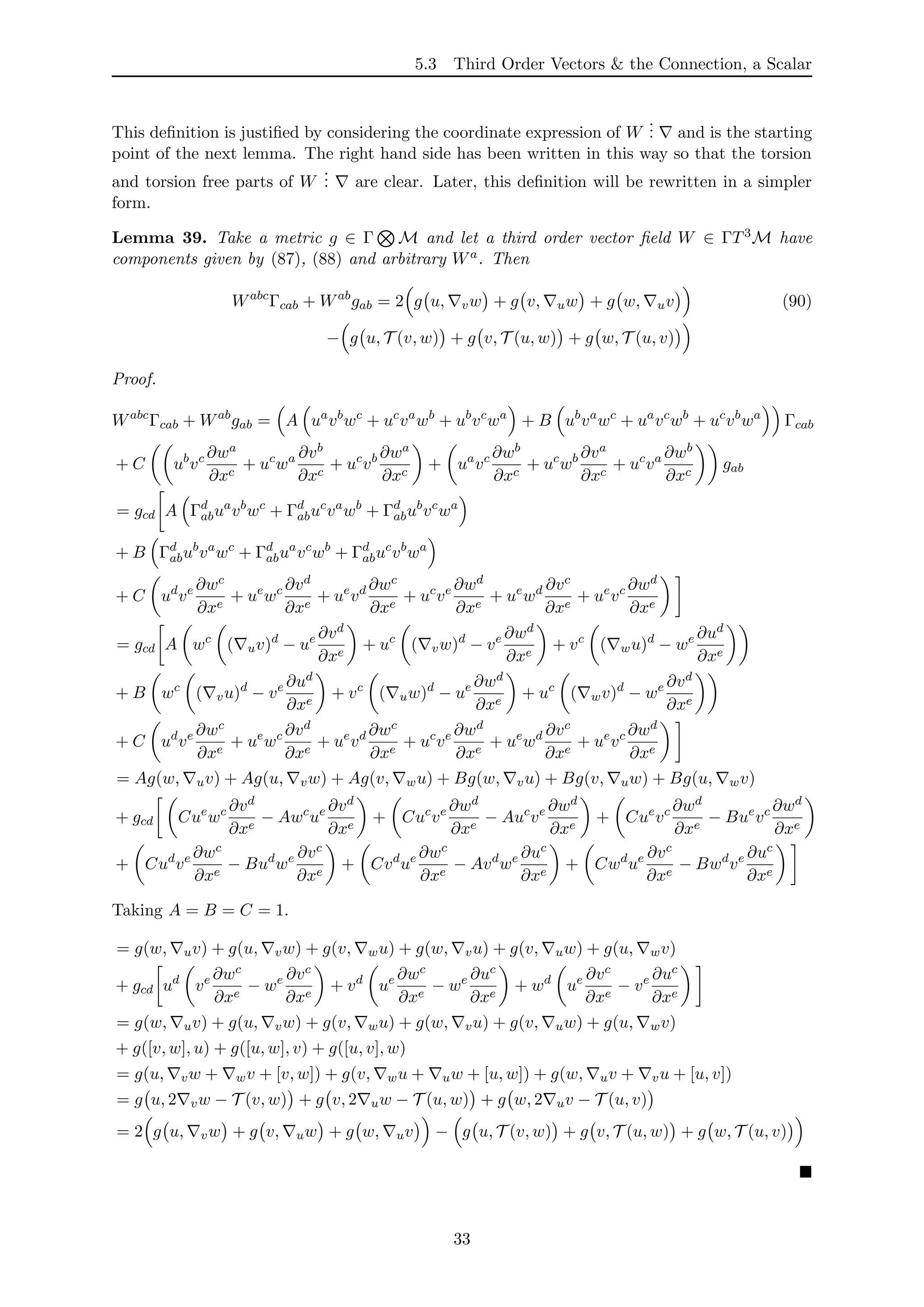5.3 Third Order Vectors & the Connection, a Scalar
This deﬁnition is justiﬁed by considering the coordinate expression of W
... and is the starting
point of the next lemma. The right hand side has been written in this way so that the torsion
and torsion free parts of W
... are clear. Later, this deﬁnition will be rewritten in a simpler
form.
Lemma 39. Take a metric g ∈ Γ M and let a third order vector ﬁeld W ∈ ΓT3M have
components given by (87), (88) and arbitrary Wa. Then
Wabc
Γcab + Wab
gab = 2 g u, vw + g v, uw + g w, uv (90)
− g u, T (v, w) + g v, T (u, w) + g w, T (u, v)
Proof.
Wabc
Γcab + Wab
gab = A ua
vb
wc
+ uc
va
wb
+ ub
vc
wa
+ B ub
va
wc
+ ua
vc
wb
+ uc
vb
wa
Γcab
+ C ub
vc ∂wa
∂xc
+ uc
wa ∂vb
∂xc
+ uc
vb ∂wa
∂xc
+ ua
vc ∂wb
∂xc
+ uc
wb ∂va
∂xc
+ uc
va ∂wb
∂xc
gab
= gcd A Γd
abua
vb
wc
+ Γd
abuc
va
wb
+ Γd
abub
vc
wa
+ B Γd
abub
va
wc
+ Γd
abua
vc
wb
+ Γd
abuc
vb
wa
+ C ud
ve ∂wc
∂xe
+ ue
wc ∂vd
∂xe
+ ue
vd ∂wc
∂xe
+ uc
ve ∂wd
∂xe
+ ue
wd ∂vc
∂xe
+ ue
vc ∂wd
∂xe
= gcd A wc
( uv)d
− ue ∂vd
∂xe
+ uc
( vw)d
− ve ∂wd
∂xe
+ vc
( wu)d
− we ∂ud
∂xe
+ B wc
( vu)d
− ve ∂ud
∂xe
+ vc
( uw)d
− ue ∂wd
∂xe
+ uc
( wv)d
− we ∂vd
∂xe
+ C ud
ve ∂wc
∂xe
+ ue
wc ∂vd
∂xe
+ ue
vd ∂wc
∂xe
+ uc
ve ∂wd
∂xe
+ ue
wd ∂vc
∂xe
+ ue
vc ∂wd
∂xe
= Ag(w, uv) + Ag(u, vw) + Ag(v, wu) + Bg(w, vu) + Bg(v, uw) + Bg(u, wv)
+ gcd Cue
wc ∂vd
∂xe
− Awc
ue ∂vd
∂xe
+ Cuc
ve ∂wd
∂xe
− Auc
ve ∂wd
∂xe
+ Cue
vc ∂wd
∂xe
− Bue
vc ∂wd
∂xe
+ Cud
ve ∂wc
∂xe
− Bud
we ∂vc
∂xe
+ Cvd
ue ∂wc
∂xe
− Avd
we ∂uc
∂xe
+ Cwd
ue ∂vc
∂xe
− Bwd
ve ∂uc
∂xe
Taking A = B = C = 1.
= g(w, uv) + g(u, vw) + g(v, wu) + g(w, vu) + g(v, uw) + g(u, wv)
+ gcd ud
ve ∂wc
∂xe
− we ∂vc
∂xe
+ vd
ue ∂wc
∂xe
− we ∂uc
∂xe
+ wd
ue ∂vc
∂xe
− ve ∂uc
∂xe
= g(w, uv) + g(u, vw) + g(v, wu) + g(w, vu) + g(v, uw) + g(u, wv)
+ g([v, w], u) + g([u, w], v) + g([u, v], w)
= g(u, vw + wv + [v, w]) + g(v, wu + uw + [u, w]) + g(w, uv + vu + [u, v])
= g u, 2 vw − T (v, w) + g v, 2 uw − T (u, w) + g w, 2 uv − T (u, v)
= 2 g u, vw + g v, uw + g w, uv − g u, T (v, w) + g v, T (u, w) + g w, T (u, v)
33
 