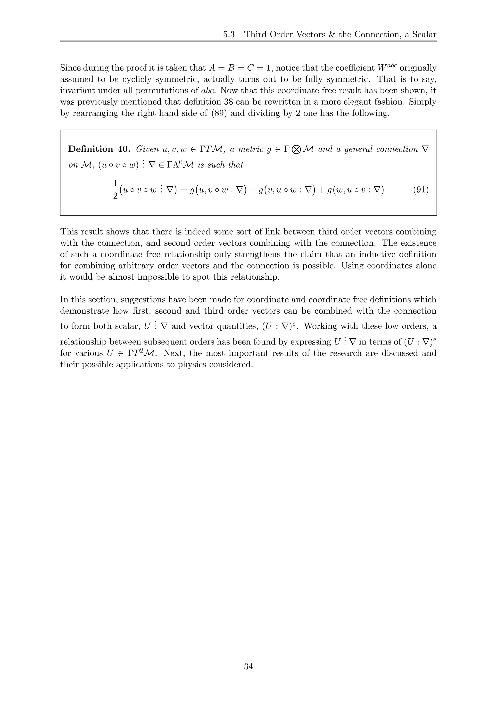 5.3 Third Order Vectors & the Connection, a Scalar
Since during the proof it is taken that A = B = C = 1, notice that the coeﬃcient Wabc originally
assumed to be cyclicly symmetric, actually turns out to be fully symmetric. That is to say,
invariant under all permutations of abc. Now that this coordinate free result has been shown, it
was previously mentioned that deﬁnition 38 can be rewritten in a more elegant fashion. Simply
by rearranging the right hand side of (89) and dividing by 2 one has the following.
Deﬁnition 40. Given u, v, w ∈ ΓTM, a metric g ∈ Γ M and a general connection
on M, (u ◦ v ◦ w)
... ∈ ΓΛ0M is such that
1
2
u ◦ v ◦ w
... = g u, v ◦ w : + g v, u ◦ w : + g w, u ◦ v : (91)
This result shows that there is indeed some sort of link between third order vectors combining
with the connection, and second order vectors combining with the connection. The existence
of such a coordinate free relationship only strengthens the claim that an inductive deﬁnition
for combining arbitrary order vectors and the connection is possible. Using coordinates alone
it would be almost impossible to spot this relationship.
In this section, suggestions have been made for coordinate and coordinate free deﬁnitions which
demonstrate how ﬁrst, second and third order vectors can be combined with the connection
to form both scalar, U
... and vector quantities, (U : )e. Working with these low orders, a
relationship between subsequent orders has been found by expressing U
... in terms of (U : )e
for various U ∈ ΓT2M. Next, the most important results of the research are discussed and
their possible applications to physics considered.
34
 