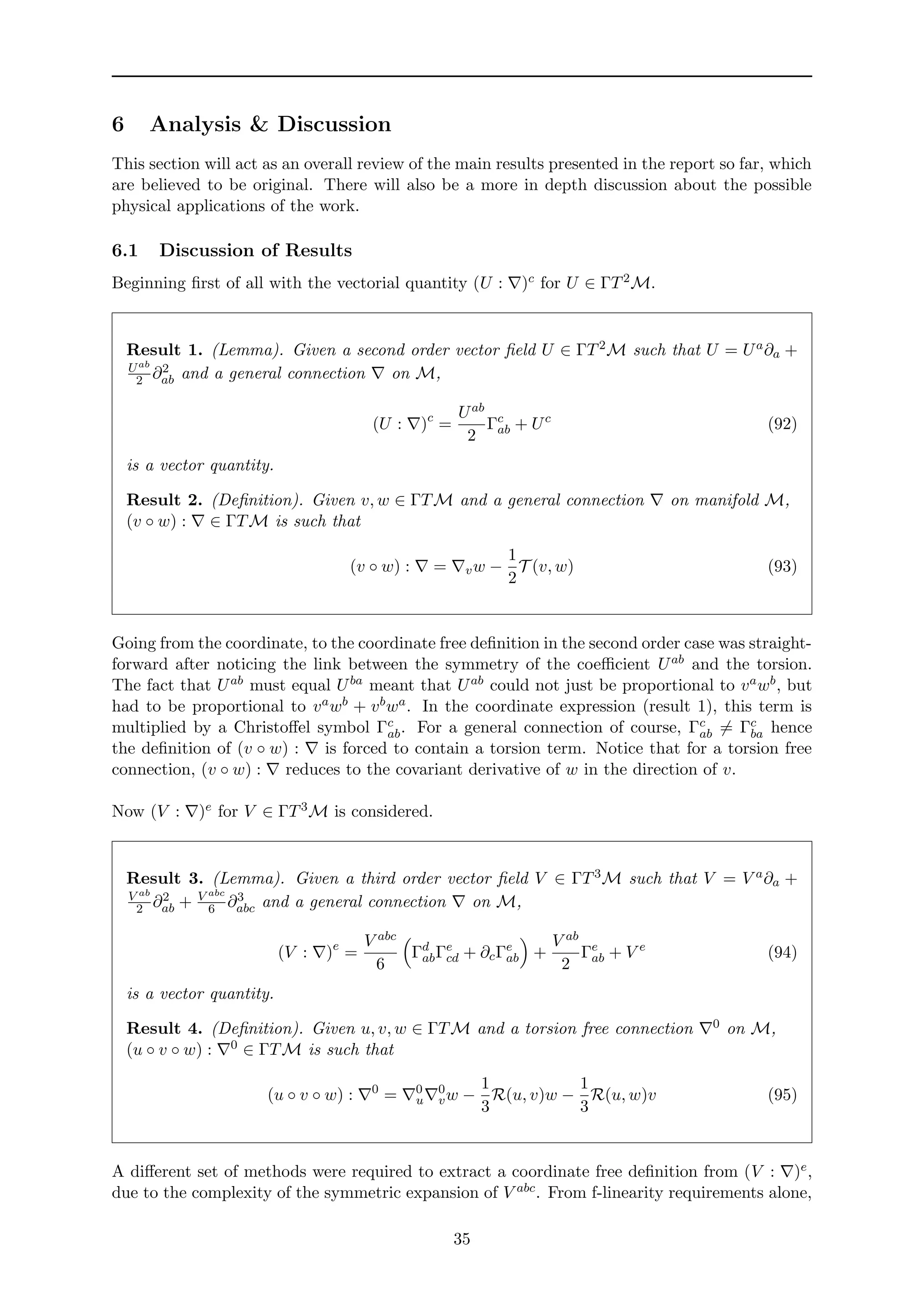 6 Analysis & Discussion
This section will act as an overall review of the main results presented in the report so far, which
are believed to be original. There will also be a more in depth discussion about the possible
physical applications of the work.
6.1 Discussion of Results
Beginning ﬁrst of all with the vectorial quantity (U : )c for U ∈ ΓT2M.
Result 1. (Lemma). Given a second order vector ﬁeld U ∈ ΓT2M such that U = Ua∂a +
Uab
2 ∂2
ab and a general connection on M,
(U : )c
=
Uab
2
Γc
ab + Uc
(92)
is a vector quantity.
Result 2. (Deﬁnition). Given v, w ∈ ΓTM and a general connection on manifold M,
(v ◦ w) : ∈ ΓTM is such that
(v ◦ w) : = vw −
1
2
T (v, w) (93)
Going from the coordinate, to the coordinate free deﬁnition in the second order case was straight-
forward after noticing the link between the symmetry of the coeﬃcient Uab and the torsion.
The fact that Uab must equal Uba meant that Uab could not just be proportional to vawb, but
had to be proportional to vawb + vbwa. In the coordinate expression (result 1), this term is
multiplied by a Christoﬀel symbol Γc
ab. For a general connection of course, Γc
ab = Γc
ba hence
the deﬁnition of (v ◦ w) : is forced to contain a torsion term. Notice that for a torsion free
connection, (v ◦ w) : reduces to the covariant derivative of w in the direction of v.
Now (V : )e for V ∈ ΓT3M is considered.
Result 3. (Lemma). Given a third order vector ﬁeld V ∈ ΓT3M such that V = V a∂a +
V ab
2 ∂2
ab + V abc
6 ∂3
abc and a general connection on M,
(V : )e
=
V abc
6
Γd
abΓe
cd + ∂cΓe
ab +
V ab
2
Γe
ab + V e
(94)
is a vector quantity.
Result 4. (Deﬁnition). Given u, v, w ∈ ΓTM and a torsion free connection 0 on M,
(u ◦ v ◦ w) : 0 ∈ ΓTM is such that
(u ◦ v ◦ w) : 0
= 0
u
0
vw −
1
3
R(u, v)w −
1
3
R(u, w)v (95)
A diﬀerent set of methods were required to extract a coordinate free deﬁnition from (V : )e,
due to the complexity of the symmetric expansion of V abc. From f-linearity requirements alone,
35
 