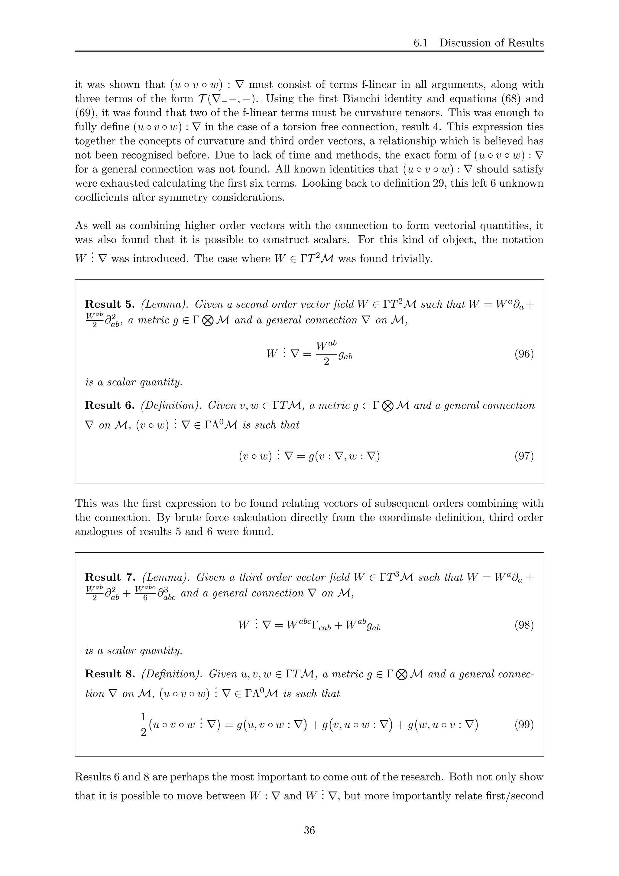 6.1 Discussion of Results
it was shown that (u ◦ v ◦ w) : must consist of terms f-linear in all arguments, along with
three terms of the form T ( −−, −). Using the ﬁrst Bianchi identity and equations (68) and
(69), it was found that two of the f-linear terms must be curvature tensors. This was enough to
fully deﬁne (u ◦ v ◦ w) : in the case of a torsion free connection, result 4. This expression ties
together the concepts of curvature and third order vectors, a relationship which is believed has
not been recognised before. Due to lack of time and methods, the exact form of (u ◦ v ◦ w) :
for a general connection was not found. All known identities that (u ◦ v ◦ w) : should satisfy
were exhausted calculating the ﬁrst six terms. Looking back to deﬁnition 29, this left 6 unknown
coeﬃcients after symmetry considerations.
As well as combining higher order vectors with the connection to form vectorial quantities, it
was also found that it is possible to construct scalars. For this kind of object, the notation
W
... was introduced. The case where W ∈ ΓT2M was found trivially.
Result 5. (Lemma). Given a second order vector ﬁeld W ∈ ΓT2M such that W = Wa∂a +
Wab
2 ∂2
ab, a metric g ∈ Γ M and a general connection on M,
W
... =
Wab
2
gab (96)
is a scalar quantity.
Result 6. (Deﬁnition). Given v, w ∈ ΓTM, a metric g ∈ Γ M and a general connection
on M, (v ◦ w)
... ∈ ΓΛ0M is such that
(v ◦ w)
... = g(v : , w : ) (97)
This was the ﬁrst expression to be found relating vectors of subsequent orders combining with
the connection. By brute force calculation directly from the coordinate deﬁnition, third order
analogues of results 5 and 6 were found.
Result 7. (Lemma). Given a third order vector ﬁeld W ∈ ΓT3M such that W = Wa∂a +
Wab
2 ∂2
ab + Wabc
6 ∂3
abc and a general connection on M,
W
... = Wabc
Γcab + Wab
gab (98)
is a scalar quantity.
Result 8. (Deﬁnition). Given u, v, w ∈ ΓTM, a metric g ∈ Γ M and a general connec-
tion on M, (u ◦ v ◦ w)
... ∈ ΓΛ0M is such that
1
2
u ◦ v ◦ w
... = g u, v ◦ w : + g v, u ◦ w : + g w, u ◦ v : (99)
Results 6 and 8 are perhaps the most important to come out of the research. Both not only show
that it is possible to move between W : and W
... , but more importantly relate ﬁrst/second
36
 