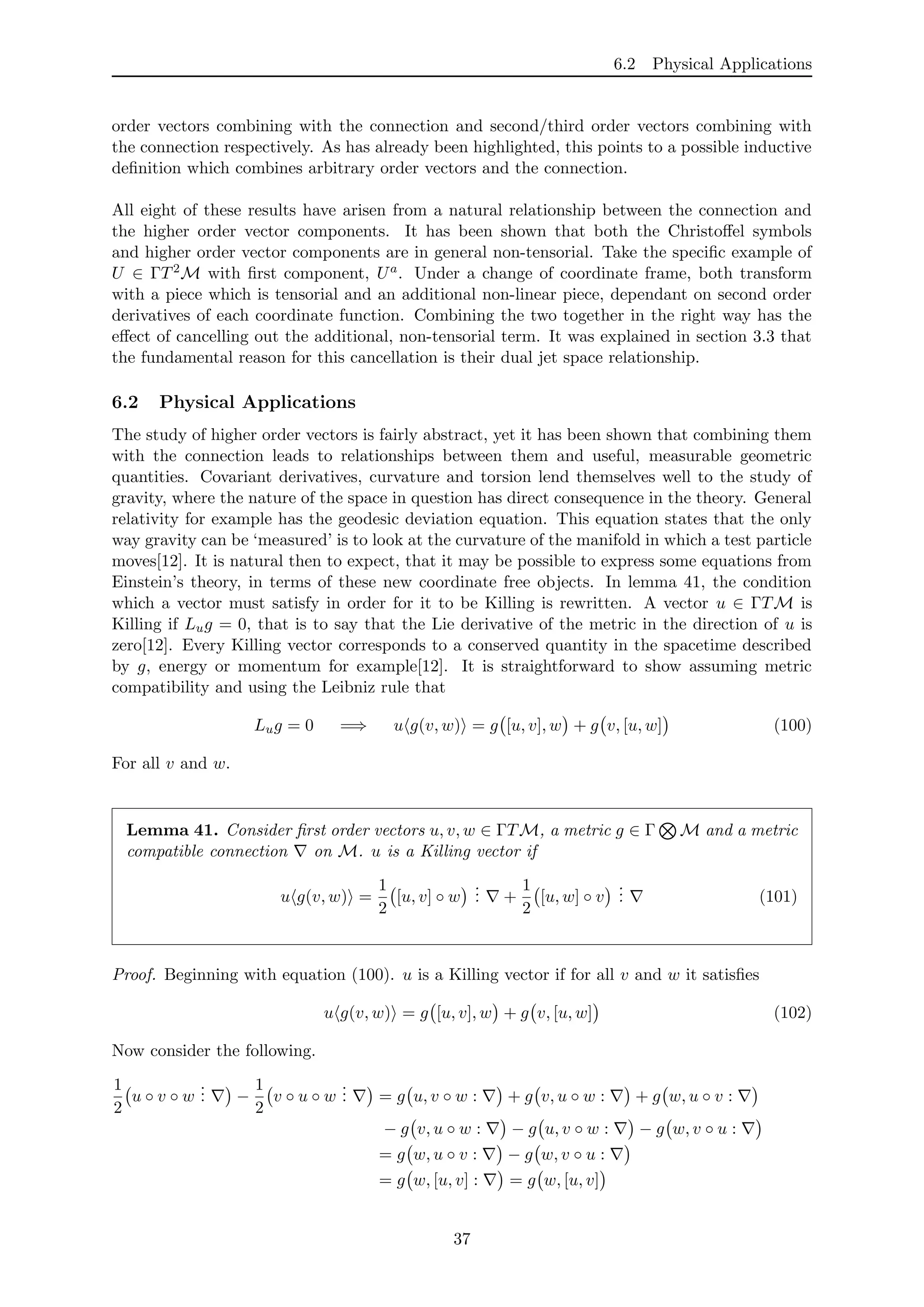 6.2 Physical Applications
order vectors combining with the connection and second/third order vectors combining with
the connection respectively. As has already been highlighted, this points to a possible inductive
deﬁnition which combines arbitrary order vectors and the connection.
All eight of these results have arisen from a natural relationship between the connection and
the higher order vector components. It has been shown that both the Christoﬀel symbols
and higher order vector components are in general non-tensorial. Take the speciﬁc example of
U ∈ ΓT2M with ﬁrst component, Ua. Under a change of coordinate frame, both transform
with a piece which is tensorial and an additional non-linear piece, dependant on second order
derivatives of each coordinate function. Combining the two together in the right way has the
eﬀect of cancelling out the additional, non-tensorial term. It was explained in section 3.3 that
the fundamental reason for this cancellation is their dual jet space relationship.
6.2 Physical Applications
The study of higher order vectors is fairly abstract, yet it has been shown that combining them
with the connection leads to relationships between them and useful, measurable geometric
quantities. Covariant derivatives, curvature and torsion lend themselves well to the study of
gravity, where the nature of the space in question has direct consequence in the theory. General
relativity for example has the geodesic deviation equation. This equation states that the only
way gravity can be ‘measured’ is to look at the curvature of the manifold in which a test particle
moves[12]. It is natural then to expect, that it may be possible to express some equations from
Einstein’s theory, in terms of these new coordinate free objects. In lemma 41, the condition
which a vector must satisfy in order for it to be Killing is rewritten. A vector u ∈ ΓTM is
Killing if Lug = 0, that is to say that the Lie derivative of the metric in the direction of u is
zero[12]. Every Killing vector corresponds to a conserved quantity in the spacetime described
by g, energy or momentum for example[12]. It is straightforward to show assuming metric
compatibility and using the Leibniz rule that
Lug = 0 =⇒ u g(v, w) = g [u, v], w + g v, [u, w] (100)
For all v and w.
Lemma 41. Consider ﬁrst order vectors u, v, w ∈ ΓTM, a metric g ∈ Γ M and a metric
compatible connection on M. u is a Killing vector if
u g(v, w) =
1
2
[u, v] ◦ w
... +
1
2
[u, w] ◦ v
... (101)
Proof. Beginning with equation (100). u is a Killing vector if for all v and w it satisﬁes
u g(v, w) = g [u, v], w + g v, [u, w] (102)
Now consider the following.
1
2
u ◦ v ◦ w
... −
1
2
v ◦ u ◦ w
... = g u, v ◦ w : + g v, u ◦ w : + g w, u ◦ v :
− g v, u ◦ w : − g u, v ◦ w : − g w, v ◦ u :
= g w, u ◦ v : − g w, v ◦ u :
= g w, [u, v] : = g w, [u, v]
37
 