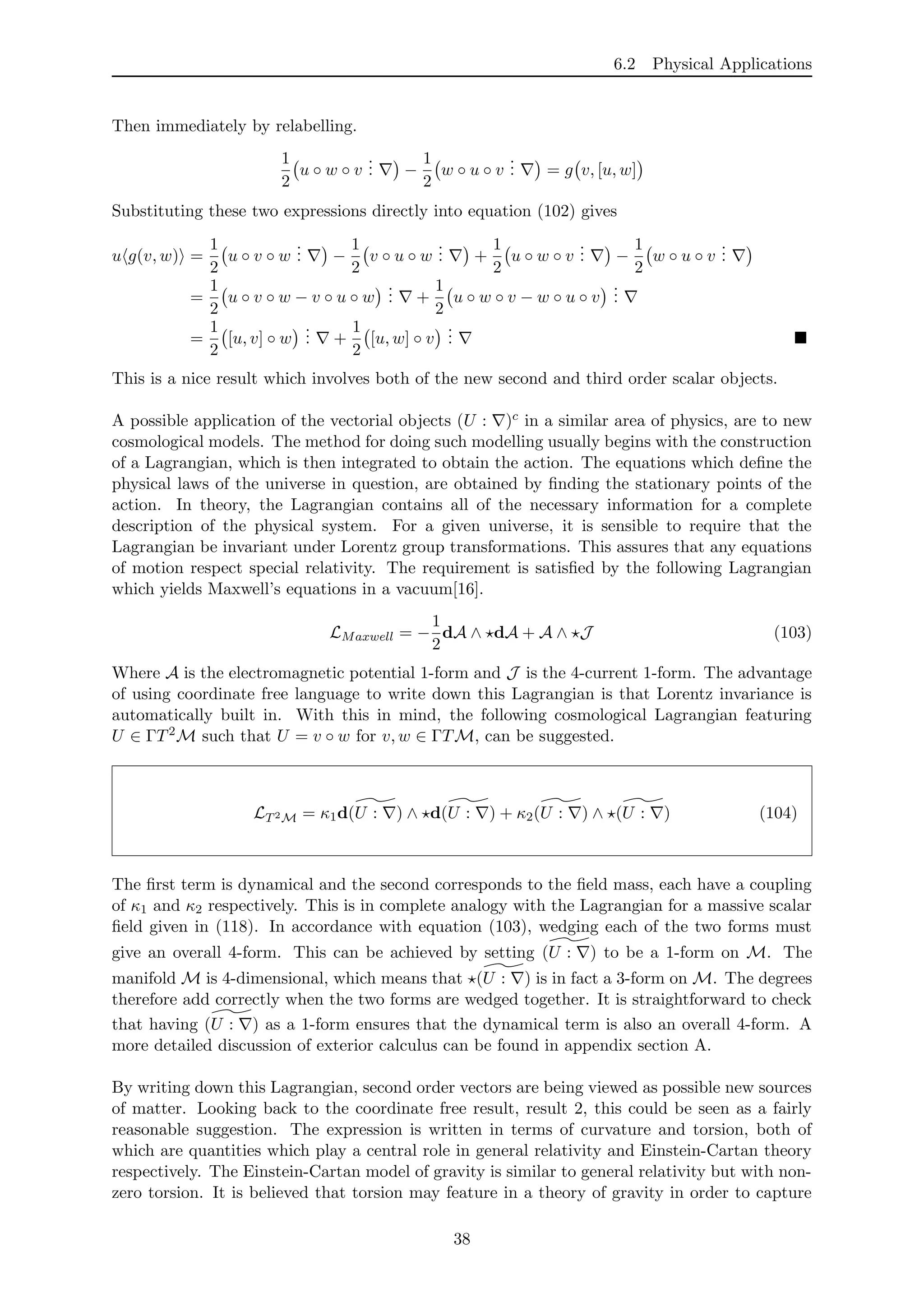 6.2 Physical Applications
Then immediately by relabelling.
1
2
u ◦ w ◦ v
... −
1
2
w ◦ u ◦ v
... = g v, [u, w]
Substituting these two expressions directly into equation (102) gives
u g(v, w) =
1
2
u ◦ v ◦ w
... −
1
2
v ◦ u ◦ w
... +
1
2
u ◦ w ◦ v
... −
1
2
w ◦ u ◦ v
...
=
1
2
u ◦ v ◦ w − v ◦ u ◦ w
... +
1
2
u ◦ w ◦ v − w ◦ u ◦ v
...
=
1
2
[u, v] ◦ w
... +
1
2
[u, w] ◦ v
...
This is a nice result which involves both of the new second and third order scalar objects.
A possible application of the vectorial objects (U : )c in a similar area of physics, are to new
cosmological models. The method for doing such modelling usually begins with the construction
of a Lagrangian, which is then integrated to obtain the action. The equations which deﬁne the
physical laws of the universe in question, are obtained by ﬁnding the stationary points of the
action. In theory, the Lagrangian contains all of the necessary information for a complete
description of the physical system. For a given universe, it is sensible to require that the
Lagrangian be invariant under Lorentz group transformations. This assures that any equations
of motion respect special relativity. The requirement is satisﬁed by the following Lagrangian
which yields Maxwell’s equations in a vacuum[16].
LMaxwell = −
1
2
dA ∧ dA + A ∧ J (103)
Where A is the electromagnetic potential 1-form and J is the 4-current 1-form. The advantage
of using coordinate free language to write down this Lagrangian is that Lorentz invariance is
automatically built in. With this in mind, the following cosmological Lagrangian featuring
U ∈ ΓT2M such that U = v ◦ w for v, w ∈ ΓTM, can be suggested.
LT2M = κ1d(U : ) ∧ d(U : ) + κ2(U : ) ∧ (U : ) (104)
The ﬁrst term is dynamical and the second corresponds to the ﬁeld mass, each have a coupling
of κ1 and κ2 respectively. This is in complete analogy with the Lagrangian for a massive scalar
ﬁeld given in (118). In accordance with equation (103), wedging each of the two forms must
give an overall 4-form. This can be achieved by setting (U : ) to be a 1-form on M. The
manifold M is 4-dimensional, which means that (U : ) is in fact a 3-form on M. The degrees
therefore add correctly when the two forms are wedged together. It is straightforward to check
that having (U : ) as a 1-form ensures that the dynamical term is also an overall 4-form. A
more detailed discussion of exterior calculus can be found in appendix section A.
By writing down this Lagrangian, second order vectors are being viewed as possible new sources
of matter. Looking back to the coordinate free result, result 2, this could be seen as a fairly
reasonable suggestion. The expression is written in terms of curvature and torsion, both of
which are quantities which play a central role in general relativity and Einstein-Cartan theory
respectively. The Einstein-Cartan model of gravity is similar to general relativity but with non-
zero torsion. It is believed that torsion may feature in a theory of gravity in order to capture
38
 