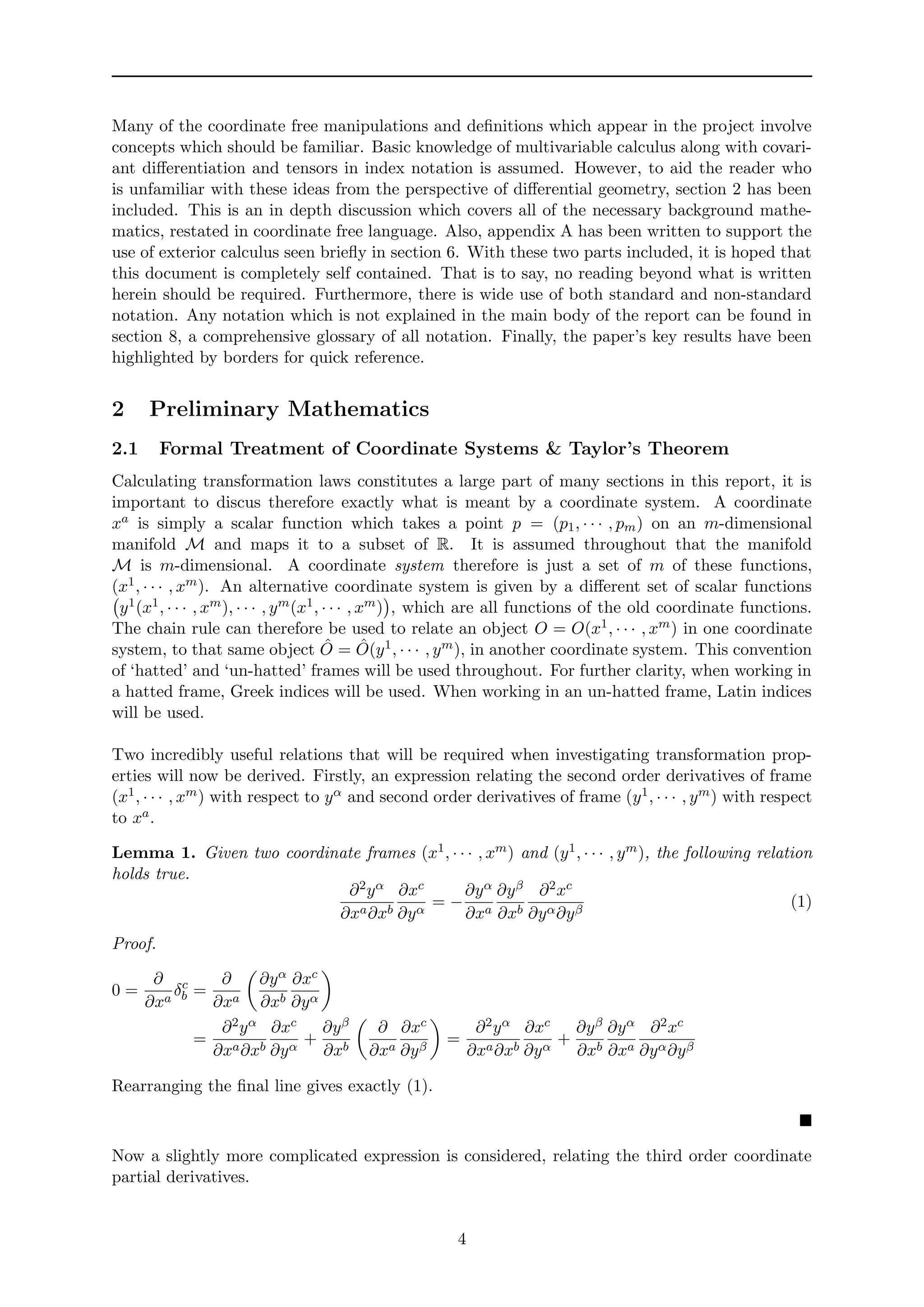 Many of the coordinate free manipulations and deﬁnitions which appear in the project involve
concepts which should be familiar. Basic knowledge of multivariable calculus along with covari-
ant diﬀerentiation and tensors in index notation is assumed. However, to aid the reader who
is unfamiliar with these ideas from the perspective of diﬀerential geometry, section 2 has been
included. This is an in depth discussion which covers all of the necessary background mathe-
matics, restated in coordinate free language. Also, appendix A has been written to support the
use of exterior calculus seen brieﬂy in section 6. With these two parts included, it is hoped that
this document is completely self contained. That is to say, no reading beyond what is written
herein should be required. Furthermore, there is wide use of both standard and non-standard
notation. Any notation which is not explained in the main body of the report can be found in
section 8, a comprehensive glossary of all notation. Finally, the paper’s key results have been
highlighted by borders for quick reference.
2 Preliminary Mathematics
2.1 Formal Treatment of Coordinate Systems & Taylor’s Theorem
Calculating transformation laws constitutes a large part of many sections in this report, it is
important to discus therefore exactly what is meant by a coordinate system. A coordinate
xa is simply a scalar function which takes a point p = (p1, · · · , pm) on an m-dimensional
manifold M and maps it to a subset of R. It is assumed throughout that the manifold
M is m-dimensional. A coordinate system therefore is just a set of m of these functions,
(x1, · · · , xm). An alternative coordinate system is given by a diﬀerent set of scalar functions
y1(x1, · · · , xm), · · · , ym(x1, · · · , xm) , which are all functions of the old coordinate functions.
The chain rule can therefore be used to relate an object O = O(x1, · · · , xm) in one coordinate
system, to that same object ˆO = ˆO(y1, · · · , ym), in another coordinate system. This convention
of ‘hatted’ and ‘un-hatted’ frames will be used throughout. For further clarity, when working in
a hatted frame, Greek indices will be used. When working in an un-hatted frame, Latin indices
will be used.
Two incredibly useful relations that will be required when investigating transformation prop-
erties will now be derived. Firstly, an expression relating the second order derivatives of frame
(x1, · · · , xm) with respect to yα and second order derivatives of frame (y1, · · · , ym) with respect
to xa.
Lemma 1. Given two coordinate frames (x1, · · · , xm) and (y1, · · · , ym), the following relation
holds true.
∂2yα
∂xa∂xb
∂xc
∂yα
= −
∂yα
∂xa
∂yβ
∂xb
∂2xc
∂yα∂yβ
(1)
Proof.
0 =
∂
∂xa
δc
b =
∂
∂xa
∂yα
∂xb
∂xc
∂yα
=
∂2yα
∂xa∂xb
∂xc
∂yα
+
∂yβ
∂xb
∂
∂xa
∂xc
∂yβ
=
∂2yα
∂xa∂xb
∂xc
∂yα
+
∂yβ
∂xb
∂yα
∂xa
∂2xc
∂yα∂yβ
Rearranging the ﬁnal line gives exactly (1).
Now a slightly more complicated expression is considered, relating the third order coordinate
partial derivatives.
4
 