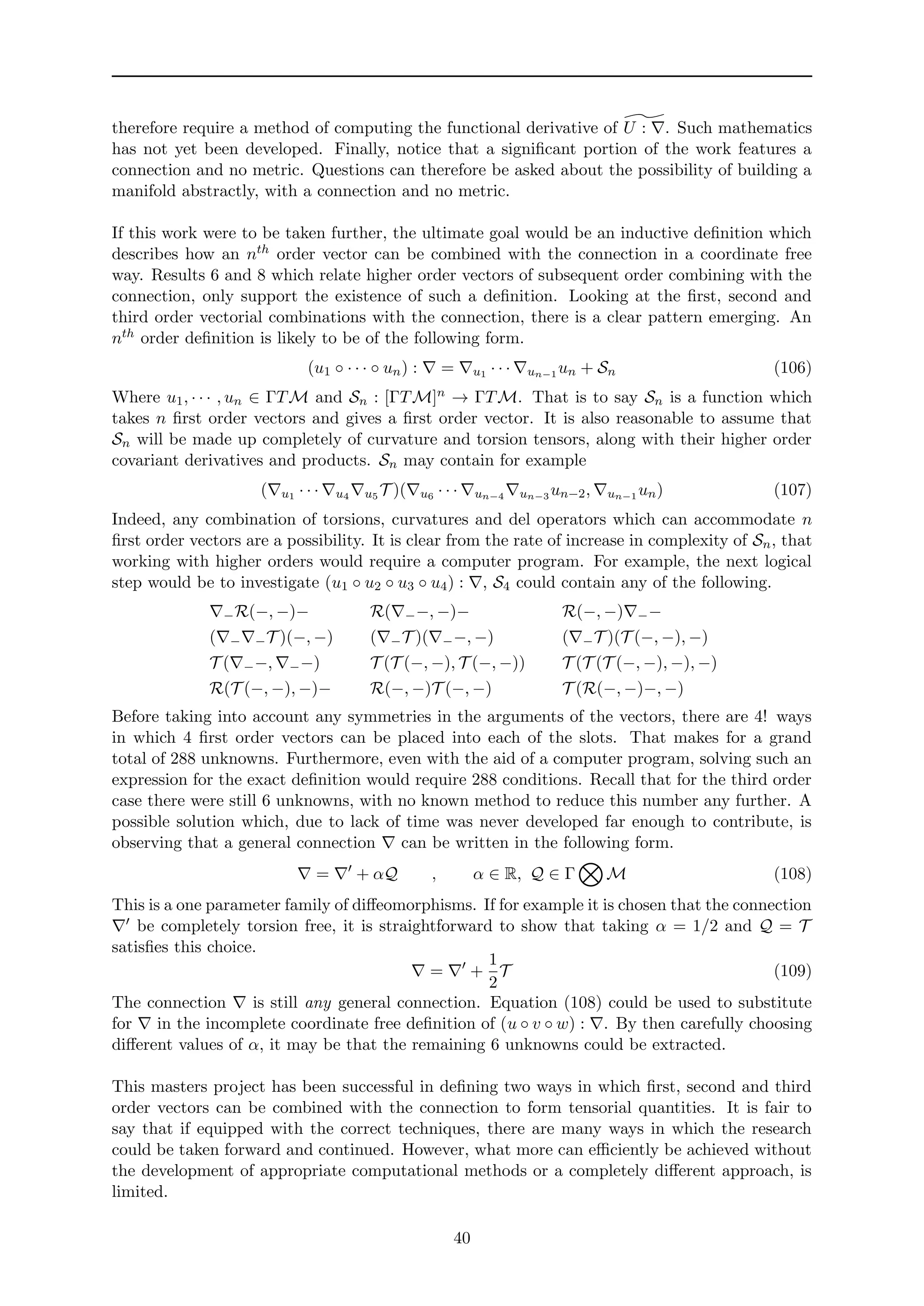 therefore require a method of computing the functional derivative of U : . Such mathematics
has not yet been developed. Finally, notice that a signiﬁcant portion of the work features a
connection and no metric. Questions can therefore be asked about the possibility of building a
manifold abstractly, with a connection and no metric.
If this work were to be taken further, the ultimate goal would be an inductive deﬁnition which
describes how an nth order vector can be combined with the connection in a coordinate free
way. Results 6 and 8 which relate higher order vectors of subsequent order combining with the
connection, only support the existence of such a deﬁnition. Looking at the ﬁrst, second and
third order vectorial combinations with the connection, there is a clear pattern emerging. An
nth order deﬁnition is likely to be of the following form.
(u1 ◦ · · · ◦ un) : = u1 · · · un−1 un + Sn (106)
Where u1, · · · , un ∈ ΓTM and Sn : [ΓTM]n → ΓTM. That is to say Sn is a function which
takes n ﬁrst order vectors and gives a ﬁrst order vector. It is also reasonable to assume that
Sn will be made up completely of curvature and torsion tensors, along with their higher order
covariant derivatives and products. Sn may contain for example
( u1 · · · u4 u5 T )( u6 · · · un−4 un−3 un−2, un−1 un) (107)
Indeed, any combination of torsions, curvatures and del operators which can accommodate n
ﬁrst order vectors are a possibility. It is clear from the rate of increase in complexity of Sn, that
working with higher orders would require a computer program. For example, the next logical
step would be to investigate (u1 ◦ u2 ◦ u3 ◦ u4) : , S4 could contain any of the following.
−R(−, −)−
( − −T )(−, −)
T ( −−, −−)
R(T (−, −), −)−
R( −−, −)−
( −T )( −−, −)
T (T (−, −), T (−, −))
R(−, −)T (−, −)
R(−, −) −−
( −T )(T (−, −), −)
T (T (T (−, −), −), −)
T (R(−, −)−, −)
Before taking into account any symmetries in the arguments of the vectors, there are 4! ways
in which 4 ﬁrst order vectors can be placed into each of the slots. That makes for a grand
total of 288 unknowns. Furthermore, even with the aid of a computer program, solving such an
expression for the exact deﬁnition would require 288 conditions. Recall that for the third order
case there were still 6 unknowns, with no known method to reduce this number any further. A
possible solution which, due to lack of time was never developed far enough to contribute, is
observing that a general connection can be written in the following form.
= + αQ , α ∈ R, Q ∈ Γ M (108)
This is a one parameter family of diﬀeomorphisms. If for example it is chosen that the connection
be completely torsion free, it is straightforward to show that taking α = 1/2 and Q = T
satisﬁes this choice.
= +
1
2
T (109)
The connection is still any general connection. Equation (108) could be used to substitute
for in the incomplete coordinate free deﬁnition of (u ◦ v ◦ w) : . By then carefully choosing
diﬀerent values of α, it may be that the remaining 6 unknowns could be extracted.
This masters project has been successful in deﬁning two ways in which ﬁrst, second and third
order vectors can be combined with the connection to form tensorial quantities. It is fair to
say that if equipped with the correct techniques, there are many ways in which the research
could be taken forward and continued. However, what more can eﬃciently be achieved without
the development of appropriate computational methods or a completely diﬀerent approach, is
limited.
40
 