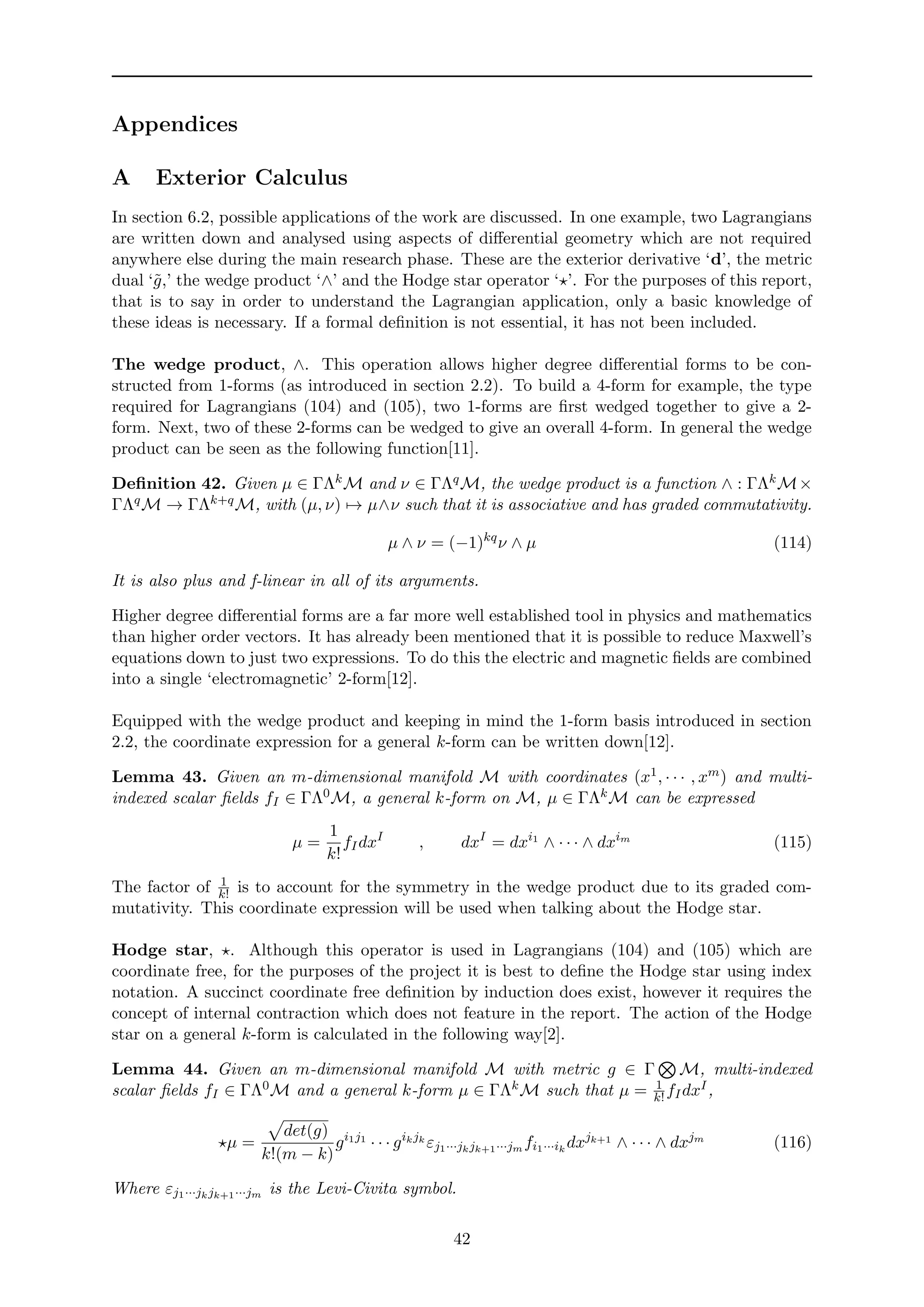 Appendices
A Exterior Calculus
In section 6.2, possible applications of the work are discussed. In one example, two Lagrangians
are written down and analysed using aspects of diﬀerential geometry which are not required
anywhere else during the main research phase. These are the exterior derivative ‘d’, the metric
dual ‘˜g,’ the wedge product ‘∧’ and the Hodge star operator ‘ ’. For the purposes of this report,
that is to say in order to understand the Lagrangian application, only a basic knowledge of
these ideas is necessary. If a formal deﬁnition is not essential, it has not been included.
The wedge product, ∧. This operation allows higher degree diﬀerential forms to be con-
structed from 1-forms (as introduced in section 2.2). To build a 4-form for example, the type
required for Lagrangians (104) and (105), two 1-forms are ﬁrst wedged together to give a 2-
form. Next, two of these 2-forms can be wedged to give an overall 4-form. In general the wedge
product can be seen as the following function[11].
Deﬁnition 42. Given µ ∈ ΓΛkM and ν ∈ ΓΛqM, the wedge product is a function ∧ : ΓΛkM×
ΓΛqM → ΓΛk+qM, with (µ, ν) → µ∧ν such that it is associative and has graded commutativity.
µ ∧ ν = (−1)kq
ν ∧ µ (114)
It is also plus and f-linear in all of its arguments.
Higher degree diﬀerential forms are a far more well established tool in physics and mathematics
than higher order vectors. It has already been mentioned that it is possible to reduce Maxwell’s
equations down to just two expressions. To do this the electric and magnetic ﬁelds are combined
into a single ‘electromagnetic’ 2-form[12].
Equipped with the wedge product and keeping in mind the 1-form basis introduced in section
2.2, the coordinate expression for a general k-form can be written down[12].
Lemma 43. Given an m-dimensional manifold M with coordinates (x1, · · · , xm) and multi-
indexed scalar ﬁelds fI ∈ ΓΛ0M, a general k-form on M, µ ∈ ΓΛkM can be expressed
µ =
1
k!
fIdxI
, dxI
= dxi1
∧ · · · ∧ dxim
(115)
The factor of 1
k! is to account for the symmetry in the wedge product due to its graded com-
mutativity. This coordinate expression will be used when talking about the Hodge star.
Hodge star, . Although this operator is used in Lagrangians (104) and (105) which are
coordinate free, for the purposes of the project it is best to deﬁne the Hodge star using index
notation. A succinct coordinate free deﬁnition by induction does exist, however it requires the
concept of internal contraction which does not feature in the report. The action of the Hodge
star on a general k-form is calculated in the following way[2].
Lemma 44. Given an m-dimensional manifold M with metric g ∈ Γ M, multi-indexed
scalar ﬁelds fI ∈ ΓΛ0M and a general k-form µ ∈ ΓΛkM such that µ = 1
k!fIdxI,
µ =
det(g)
k!(m − k)
gi1j1
· · · gikjk
εj1···jkjk+1···jm fi1···ik
dxjk+1
∧ · · · ∧ dxjm
(116)
Where εj1···jkjk+1···jm is the Levi-Civita symbol.
42
 