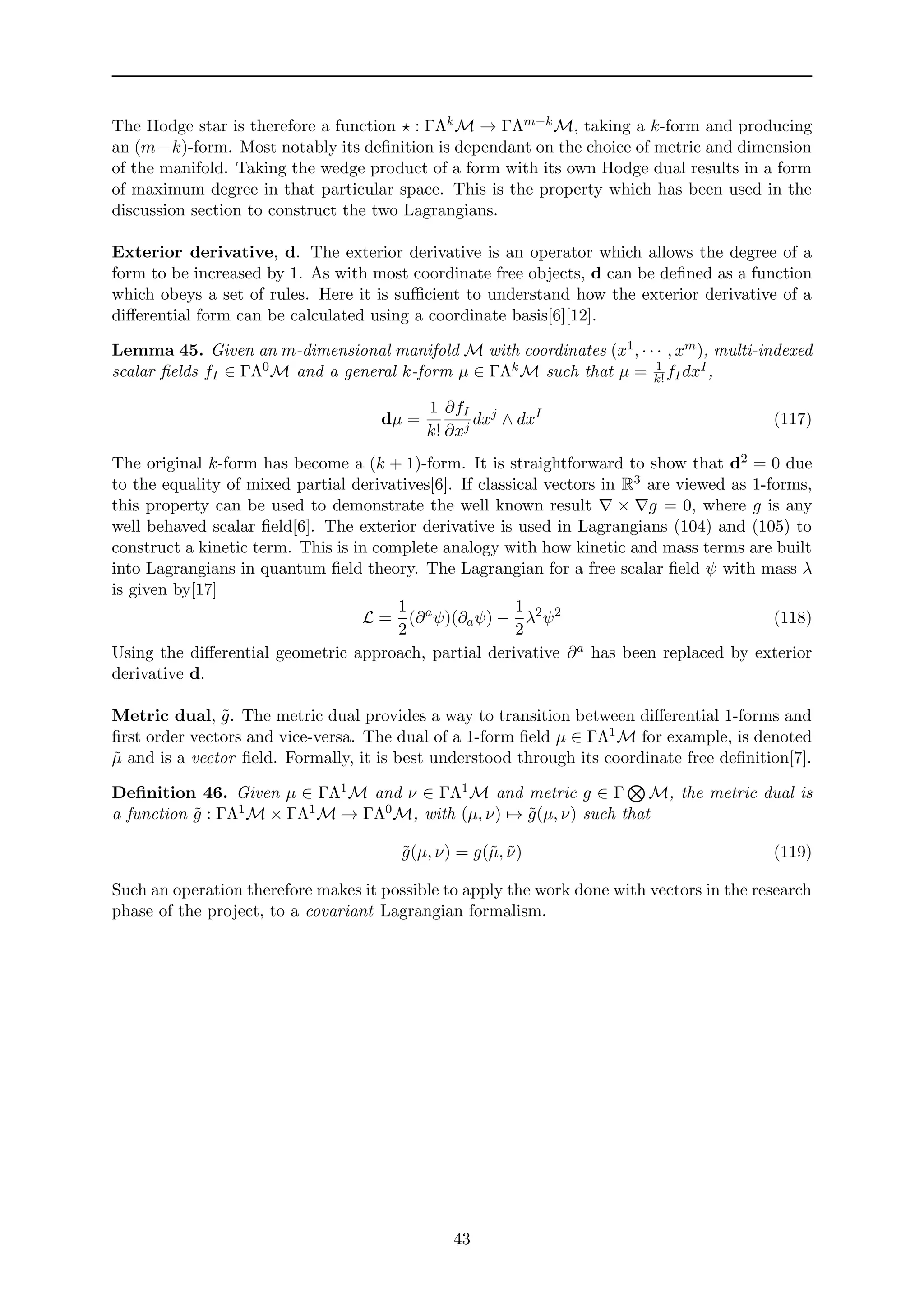 The Hodge star is therefore a function : ΓΛkM → ΓΛm−kM, taking a k-form and producing
an (m−k)-form. Most notably its deﬁnition is dependant on the choice of metric and dimension
of the manifold. Taking the wedge product of a form with its own Hodge dual results in a form
of maximum degree in that particular space. This is the property which has been used in the
discussion section to construct the two Lagrangians.
Exterior derivative, d. The exterior derivative is an operator which allows the degree of a
form to be increased by 1. As with most coordinate free objects, d can be deﬁned as a function
which obeys a set of rules. Here it is suﬃcient to understand how the exterior derivative of a
diﬀerential form can be calculated using a coordinate basis[6][12].
Lemma 45. Given an m-dimensional manifold M with coordinates (x1, · · · , xm), multi-indexed
scalar ﬁelds fI ∈ ΓΛ0M and a general k-form µ ∈ ΓΛkM such that µ = 1
k!fIdxI,
dµ =
1
k!
∂fI
∂xj
dxj
∧ dxI
(117)
The original k-form has become a (k + 1)-form. It is straightforward to show that d2 = 0 due
to the equality of mixed partial derivatives[6]. If classical vectors in R3 are viewed as 1-forms,
this property can be used to demonstrate the well known result × g = 0, where g is any
well behaved scalar ﬁeld[6]. The exterior derivative is used in Lagrangians (104) and (105) to
construct a kinetic term. This is in complete analogy with how kinetic and mass terms are built
into Lagrangians in quantum ﬁeld theory. The Lagrangian for a free scalar ﬁeld ψ with mass λ
is given by[17]
L =
1
2
(∂a
ψ)(∂aψ) −
1
2
λ2
ψ2
(118)
Using the diﬀerential geometric approach, partial derivative ∂a has been replaced by exterior
derivative d.
Metric dual, ˜g. The metric dual provides a way to transition between diﬀerential 1-forms and
ﬁrst order vectors and vice-versa. The dual of a 1-form ﬁeld µ ∈ ΓΛ1M for example, is denoted
˜µ and is a vector ﬁeld. Formally, it is best understood through its coordinate free deﬁnition[7].
Deﬁnition 46. Given µ ∈ ΓΛ1M and ν ∈ ΓΛ1M and metric g ∈ Γ M, the metric dual is
a function ˜g : ΓΛ1M × ΓΛ1M → ΓΛ0M, with (µ, ν) → ˜g(µ, ν) such that
˜g(µ, ν) = g(˜µ, ˜ν) (119)
Such an operation therefore makes it possible to apply the work done with vectors in the research
phase of the project, to a covariant Lagrangian formalism.
43
 