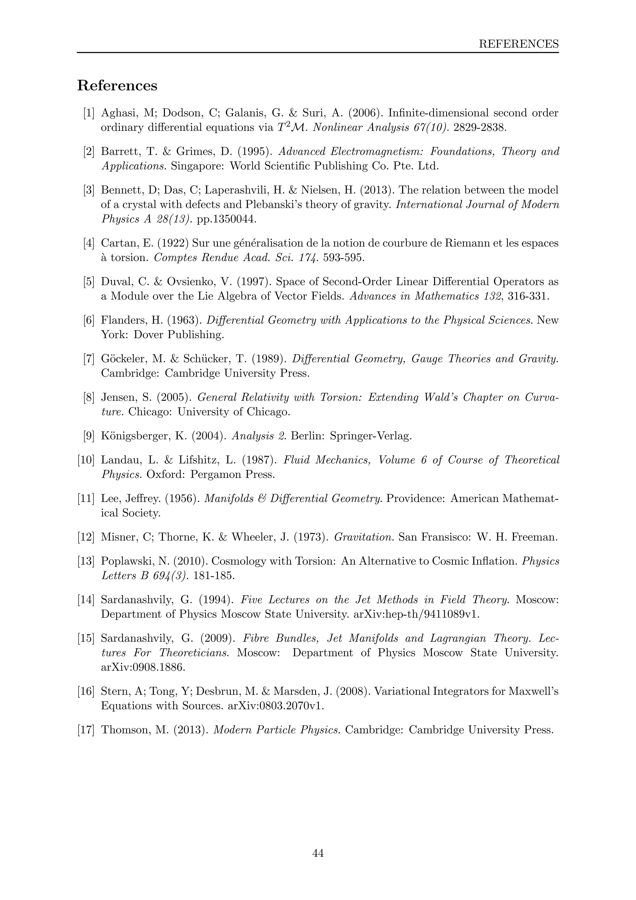 REFERENCES
References
[1] Aghasi, M; Dodson, C; Galanis, G. & Suri, A. (2006). Inﬁnite-dimensional second order
ordinary diﬀerential equations via T2M. Nonlinear Analysis 67(10). 2829-2838.
[2] Barrett, T. & Grimes, D. (1995). Advanced Electromagnetism: Foundations, Theory and
Applications. Singapore: World Scientiﬁc Publishing Co. Pte. Ltd.
[3] Bennett, D; Das, C; Laperashvili, H. & Nielsen, H. (2013). The relation between the model
of a crystal with defects and Plebanski’s theory of gravity. International Journal of Modern
Physics A 28(13). pp.1350044.
[4] Cartan, E. (1922) Sur une g´en´eralisation de la notion de courbure de Riemann et les espaces
`a torsion. Comptes Rendue Acad. Sci. 174. 593-595.
[5] Duval, C. & Ovsienko, V. (1997). Space of Second-Order Linear Diﬀerential Operators as
a Module over the Lie Algebra of Vector Fields. Advances in Mathematics 132, 316-331.
[6] Flanders, H. (1963). Diﬀerential Geometry with Applications to the Physical Sciences. New
York: Dover Publishing.
[7] G¨ockeler, M. & Sch¨ucker, T. (1989). Diﬀerential Geometry, Gauge Theories and Gravity.
Cambridge: Cambridge University Press.
[8] Jensen, S. (2005). General Relativity with Torsion: Extending Wald’s Chapter on Curva-
ture. Chicago: University of Chicago.
[9] K¨onigsberger, K. (2004). Analysis 2. Berlin: Springer-Verlag.
[10] Landau, L. & Lifshitz, L. (1987). Fluid Mechanics, Volume 6 of Course of Theoretical
Physics. Oxford: Pergamon Press.
[11] Lee, Jeﬀrey. (1956). Manifolds & Diﬀerential Geometry. Providence: American Mathemat-
ical Society.
[12] Misner, C; Thorne, K. & Wheeler, J. (1973). Gravitation. San Fransisco: W. H. Freeman.
[13] Poplawski, N. (2010). Cosmology with Torsion: An Alternative to Cosmic Inﬂation. Physics
Letters B 694(3). 181-185.
[14] Sardanashvily, G. (1994). Five Lectures on the Jet Methods in Field Theory. Moscow:
Department of Physics Moscow State University. arXiv:hep-th/9411089v1.
[15] Sardanashvily, G. (2009). Fibre Bundles, Jet Manifolds and Lagrangian Theory. Lec-
tures For Theoreticians. Moscow: Department of Physics Moscow State University.
arXiv:0908.1886.
[16] Stern, A; Tong, Y; Desbrun, M. & Marsden, J. (2008). Variational Integrators for Maxwell’s
Equations with Sources. arXiv:0803.2070v1.
[17] Thomson, M. (2013). Modern Particle Physics. Cambridge: Cambridge University Press.
44
 
