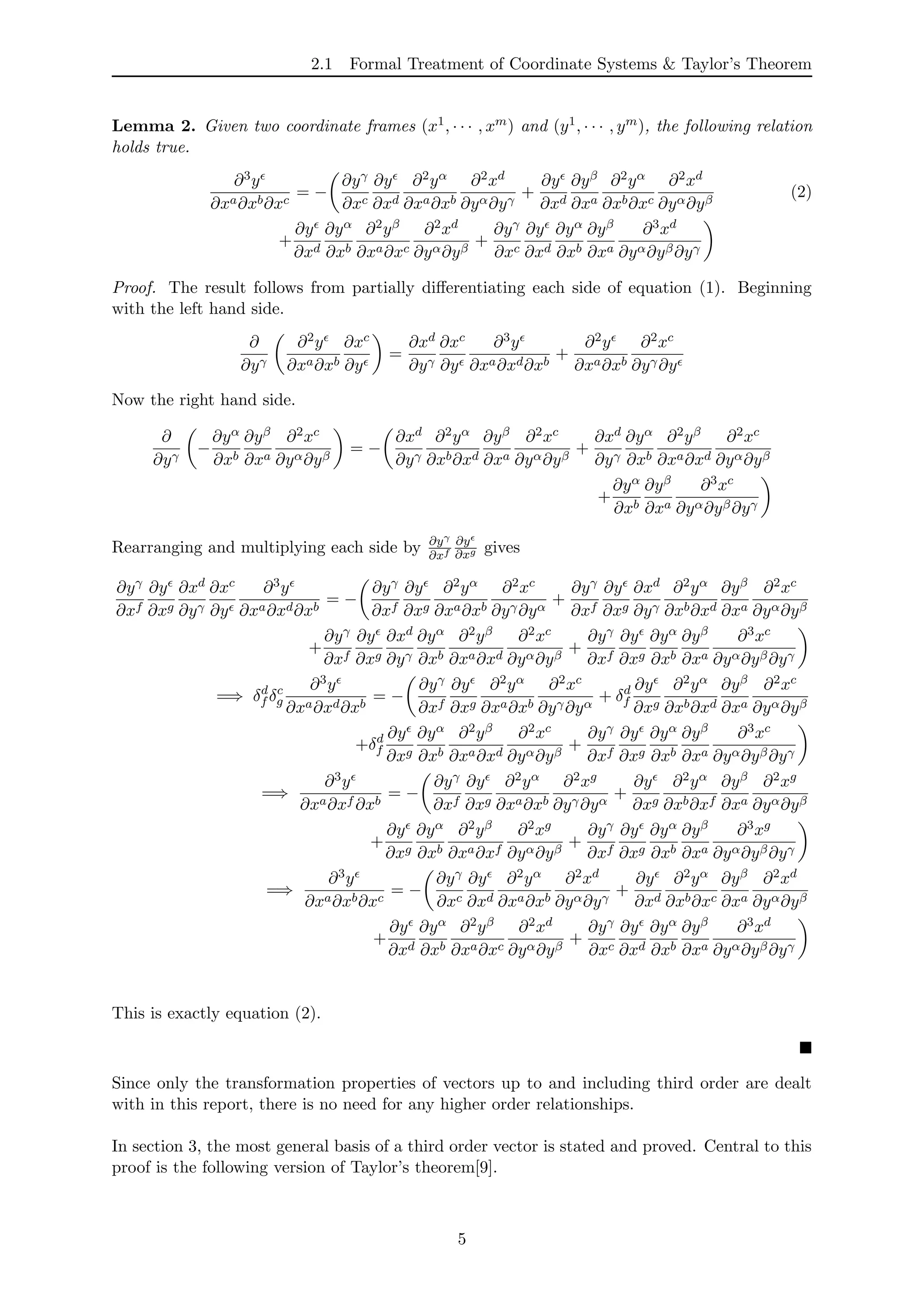 2.1 Formal Treatment of Coordinate Systems & Taylor’s Theorem
Lemma 2. Given two coordinate frames (x1, · · · , xm) and (y1, · · · , ym), the following relation
holds true.
∂3y
∂xa∂xb∂xc
= −
∂yγ
∂xc
∂y
∂xd
∂2yα
∂xa∂xb
∂2xd
∂yα∂yγ
+
∂y
∂xd
∂yβ
∂xa
∂2yα
∂xb∂xc
∂2xd
∂yα∂yβ
(2)
+
∂y
∂xd
∂yα
∂xb
∂2yβ
∂xa∂xc
∂2xd
∂yα∂yβ
+
∂yγ
∂xc
∂y
∂xd
∂yα
∂xb
∂yβ
∂xa
∂3xd
∂yα∂yβ∂yγ
Proof. The result follows from partially diﬀerentiating each side of equation (1). Beginning
with the left hand side.
∂
∂yγ
∂2y
∂xa∂xb
∂xc
∂y
=
∂xd
∂yγ
∂xc
∂y
∂3y
∂xa∂xd∂xb
+
∂2y
∂xa∂xb
∂2xc
∂yγ∂y
Now the right hand side.
∂
∂yγ
−
∂yα
∂xb
∂yβ
∂xa
∂2xc
∂yα∂yβ
= −
∂xd
∂yγ
∂2yα
∂xb∂xd
∂yβ
∂xa
∂2xc
∂yα∂yβ
+
∂xd
∂yγ
∂yα
∂xb
∂2yβ
∂xa∂xd
∂2xc
∂yα∂yβ
+
∂yα
∂xb
∂yβ
∂xa
∂3xc
∂yα∂yβ∂yγ
Rearranging and multiplying each side by ∂yγ
∂xf
∂y
∂xg gives
∂yγ
∂xf
∂y
∂xg
∂xd
∂yγ
∂xc
∂y
∂3y
∂xa∂xd∂xb
= −
∂yγ
∂xf
∂y
∂xg
∂2yα
∂xa∂xb
∂2xc
∂yγ∂yα
+
∂yγ
∂xf
∂y
∂xg
∂xd
∂yγ
∂2yα
∂xb∂xd
∂yβ
∂xa
∂2xc
∂yα∂yβ
+
∂yγ
∂xf
∂y
∂xg
∂xd
∂yγ
∂yα
∂xb
∂2yβ
∂xa∂xd
∂2xc
∂yα∂yβ
+
∂yγ
∂xf
∂y
∂xg
∂yα
∂xb
∂yβ
∂xa
∂3xc
∂yα∂yβ∂yγ
=⇒ δd
f δc
g
∂3y
∂xa∂xd∂xb
= −
∂yγ
∂xf
∂y
∂xg
∂2yα
∂xa∂xb
∂2xc
∂yγ∂yα
+ δd
f
∂y
∂xg
∂2yα
∂xb∂xd
∂yβ
∂xa
∂2xc
∂yα∂yβ
+δd
f
∂y
∂xg
∂yα
∂xb
∂2yβ
∂xa∂xd
∂2xc
∂yα∂yβ
+
∂yγ
∂xf
∂y
∂xg
∂yα
∂xb
∂yβ
∂xa
∂3xc
∂yα∂yβ∂yγ
=⇒
∂3y
∂xa∂xf ∂xb
= −
∂yγ
∂xf
∂y
∂xg
∂2yα
∂xa∂xb
∂2xg
∂yγ∂yα
+
∂y
∂xg
∂2yα
∂xb∂xf
∂yβ
∂xa
∂2xg
∂yα∂yβ
+
∂y
∂xg
∂yα
∂xb
∂2yβ
∂xa∂xf
∂2xg
∂yα∂yβ
+
∂yγ
∂xf
∂y
∂xg
∂yα
∂xb
∂yβ
∂xa
∂3xg
∂yα∂yβ∂yγ
=⇒
∂3y
∂xa∂xb∂xc
= −
∂yγ
∂xc
∂y
∂xd
∂2yα
∂xa∂xb
∂2xd
∂yα∂yγ
+
∂y
∂xd
∂2yα
∂xb∂xc
∂yβ
∂xa
∂2xd
∂yα∂yβ
+
∂y
∂xd
∂yα
∂xb
∂2yβ
∂xa∂xc
∂2xd
∂yα∂yβ
+
∂yγ
∂xc
∂y
∂xd
∂yα
∂xb
∂yβ
∂xa
∂3xd
∂yα∂yβ∂yγ
This is exactly equation (2).
Since only the transformation properties of vectors up to and including third order are dealt
with in this report, there is no need for any higher order relationships.
In section 3, the most general basis of a third order vector is stated and proved. Central to this
proof is the following version of Taylor’s theorem[9].
5
 