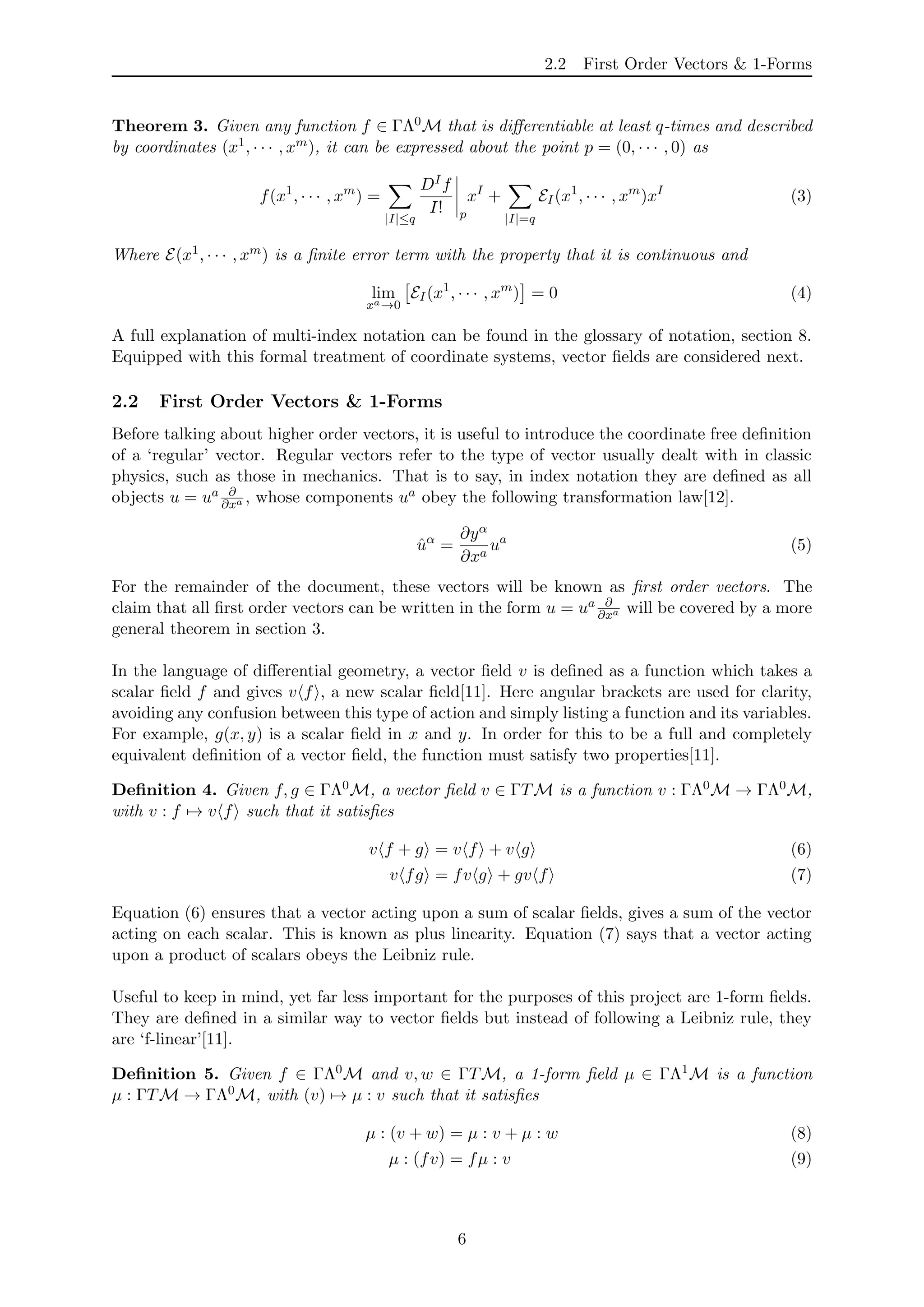 2.2 First Order Vectors & 1-Forms
Theorem 3. Given any function f ∈ ΓΛ0M that is diﬀerentiable at least q-times and described
by coordinates (x1, · · · , xm), it can be expressed about the point p = (0, · · · , 0) as
f(x1
, · · · , xm
) =
|I|≤q
DIf
I! p
xI
+
|I|=q
EI(x1
, · · · , xm
)xI
(3)
Where E(x1, · · · , xm) is a ﬁnite error term with the property that it is continuous and
lim
xa→0
EI(x1
, · · · , xm
) = 0 (4)
A full explanation of multi-index notation can be found in the glossary of notation, section 8.
Equipped with this formal treatment of coordinate systems, vector ﬁelds are considered next.
2.2 First Order Vectors & 1-Forms
Before talking about higher order vectors, it is useful to introduce the coordinate free deﬁnition
of a ‘regular’ vector. Regular vectors refer to the type of vector usually dealt with in classic
physics, such as those in mechanics. That is to say, in index notation they are deﬁned as all
objects u = ua ∂
∂xa , whose components ua obey the following transformation law[12].
ˆuα
=
∂yα
∂xa
ua
(5)
For the remainder of the document, these vectors will be known as ﬁrst order vectors. The
claim that all ﬁrst order vectors can be written in the form u = ua ∂
∂xa will be covered by a more
general theorem in section 3.
In the language of diﬀerential geometry, a vector ﬁeld v is deﬁned as a function which takes a
scalar ﬁeld f and gives v f , a new scalar ﬁeld[11]. Here angular brackets are used for clarity,
avoiding any confusion between this type of action and simply listing a function and its variables.
For example, g(x, y) is a scalar ﬁeld in x and y. In order for this to be a full and completely
equivalent deﬁnition of a vector ﬁeld, the function must satisfy two properties[11].
Deﬁnition 4. Given f, g ∈ ΓΛ0M, a vector ﬁeld v ∈ ΓTM is a function v : ΓΛ0M → ΓΛ0M,
with v : f → v f such that it satisﬁes
v f + g = v f + v g (6)
v fg = fv g + gv f (7)
Equation (6) ensures that a vector acting upon a sum of scalar ﬁelds, gives a sum of the vector
acting on each scalar. This is known as plus linearity. Equation (7) says that a vector acting
upon a product of scalars obeys the Leibniz rule.
Useful to keep in mind, yet far less important for the purposes of this project are 1-form ﬁelds.
They are deﬁned in a similar way to vector ﬁelds but instead of following a Leibniz rule, they
are ‘f-linear’[11].
Deﬁnition 5. Given f ∈ ΓΛ0M and v, w ∈ ΓTM, a 1-form ﬁeld µ ∈ ΓΛ1M is a function
µ : ΓTM → ΓΛ0M, with (v) → µ : v such that it satisﬁes
µ : (v + w) = µ : v + µ : w (8)
µ : (fv) = fµ : v (9)
6
 